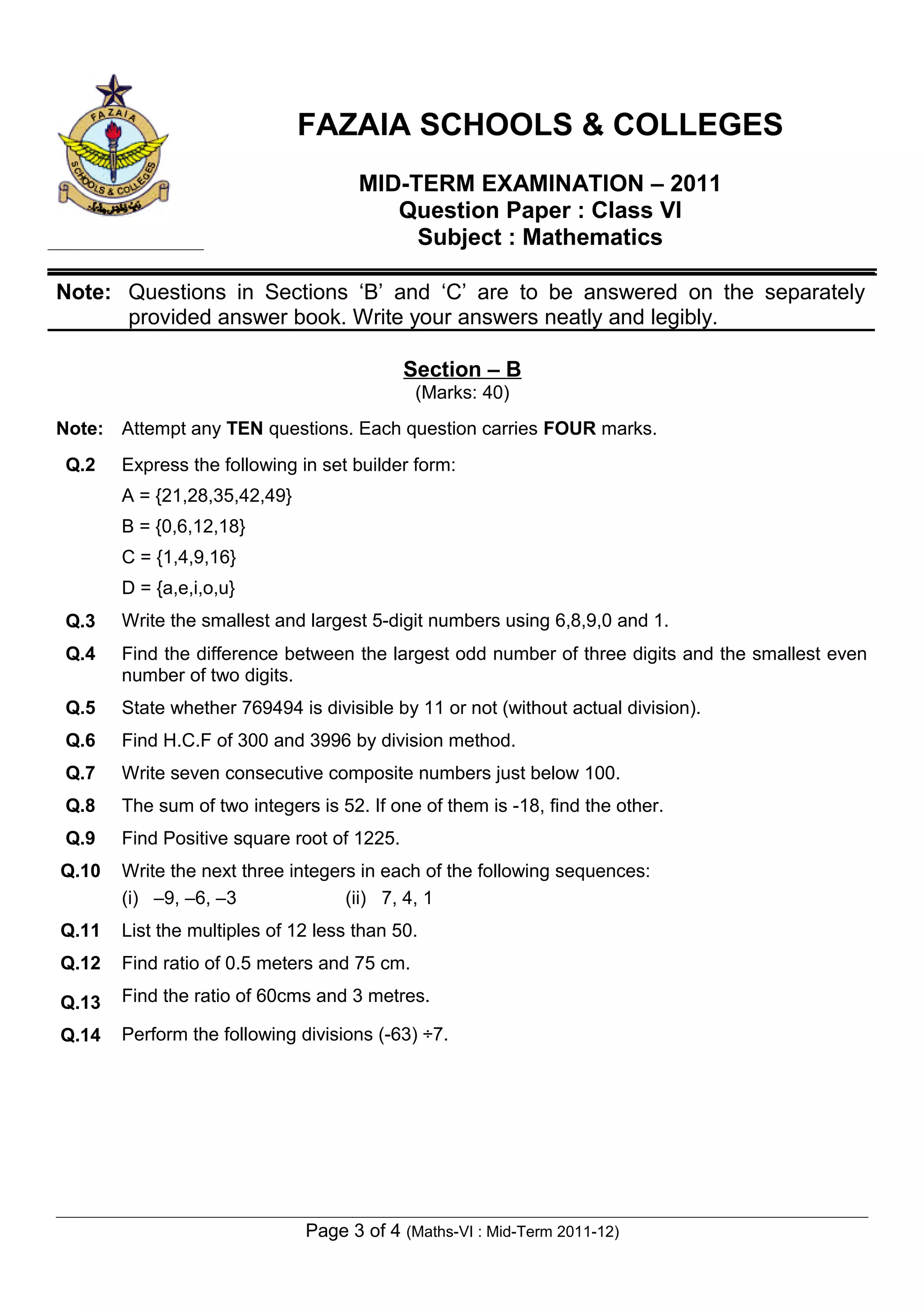 FAZAIA SCHOOLS & COLLEGES
                                     MID-TERM EXAMINATION – 2011
                                        Question Paper : Class VI
                                          Subject : Mathematics

Note: Questions in Sections ‘B’ and ‘C’ are to be answered on the separately
      provided answer book. Write your answers neatly and legibly.

                                            Section – B
                                             (Marks: 40)
Note: Attempt any TEN questions. Each question carries FOUR marks.
 Q.2   Express the following in set builder form:
       A = {21,28,35,42,49}
       B = {0,6,12,18}
       C = {1,4,9,16}
       D = {a,e,i,o,u}
 Q.3   Write the smallest and largest 5-digit numbers using 6,8,9,0 and 1.
 Q.4   Find the difference between the largest odd number of three digits and the smallest even
       number of two digits.
 Q.5   State whether 769494 is divisible by 11 or not (without actual division).
 Q.6   Find H.C.F of 300 and 3996 by division method.
 Q.7   Write seven consecutive composite numbers just below 100.
 Q.8   The sum of two integers is 52. If one of them is -18, find the other.
 Q.9   Find Positive square root of 1225.
Q.10   Write the next three integers in each of the following sequences:
       (i) –9, –6, –3              (ii) 7, 4, 1
Q.11   List the multiples of 12 less than 50.
Q.12   Find ratio of 0.5 meters and 75 cm.

Q.13   Find the ratio of 60cms and 3 metres.

Q.14   Perform the following divisions (-63) ÷7.




                              Page 3 of 4 (Maths-VI : Mid-Term 2011-12)
 