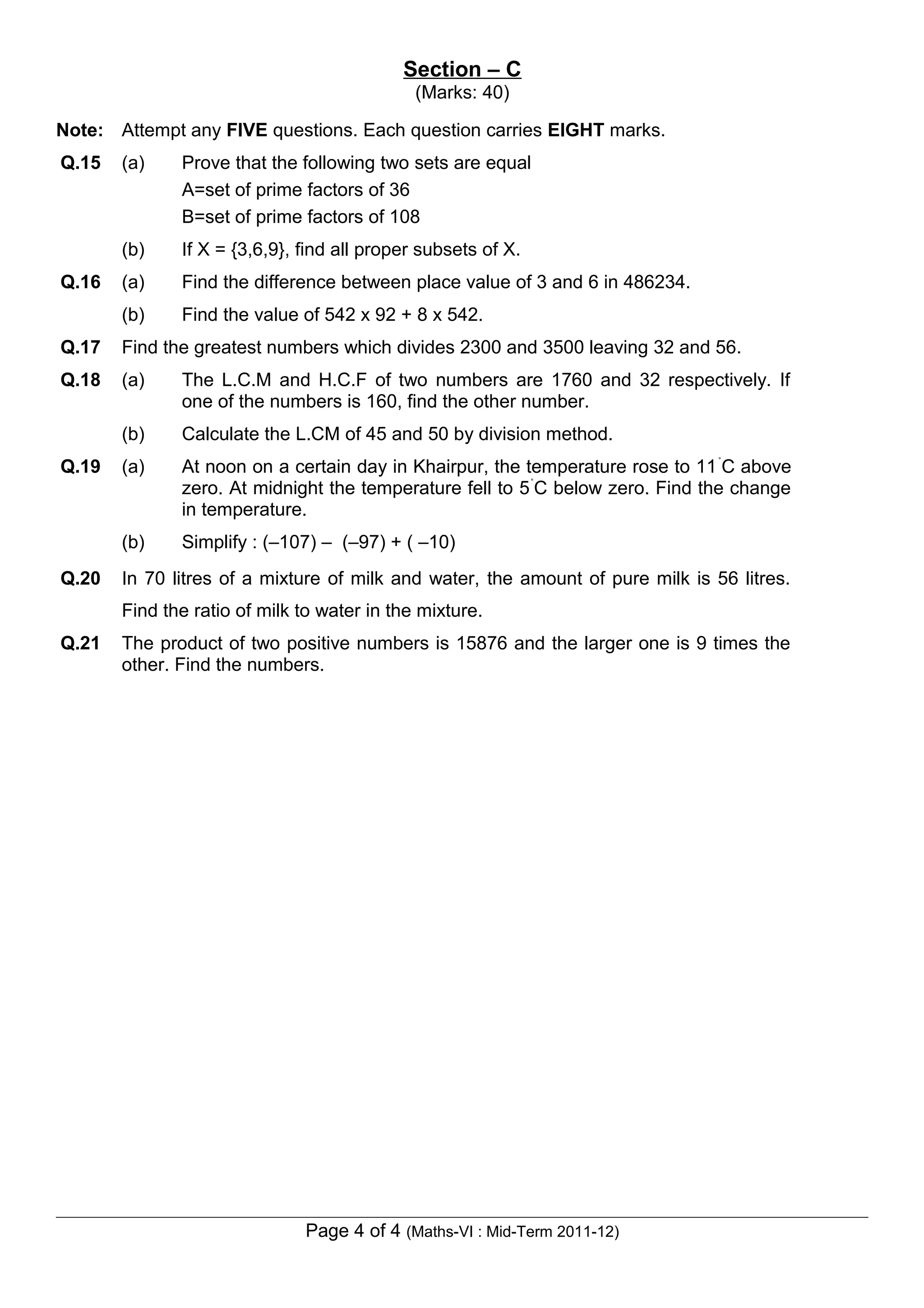 Section – C
                                             (Marks: 40)

Note: Attempt any FIVE questions. Each question carries EIGHT marks.
Q.15   (a)    Prove that the following two sets are equal
              A=set of prime factors of 36
              B=set of prime factors of 108
       (b)    If X = {3,6,9}, find all proper subsets of X.
Q.16   (a)    Find the difference between place value of 3 and 6 in 486234.
       (b)    Find the value of 542 x 92 + 8 x 542.
Q.17   Find the greatest numbers which divides 2300 and 3500 leaving 32 and 56.
Q.18   (a)    The L.C.M and H.C.F of two numbers are 1760 and 32 respectively. If
              one of the numbers is 160, find the other number.
       (b)    Calculate the L.CM of 45 and 50 by division method.
Q.19   (a)    At noon on a certain day in Khairpur, the temperature rose to 11 ˚C above
              zero. At midnight the temperature fell to 5 ˚C below zero. Find the change
              in temperature.
       (b)    Simplify : (–107) – (–97) + ( –10)
Q.20   In 70 litres of a mixture of milk and water, the amount of pure milk is 56 litres.
       Find the ratio of milk to water in the mixture.
Q.21   The product of two positive numbers is 15876 and the larger one is 9 times the
       other. Find the numbers.




                              Page 4 of 4 (Maths-VI : Mid-Term 2011-12)
 