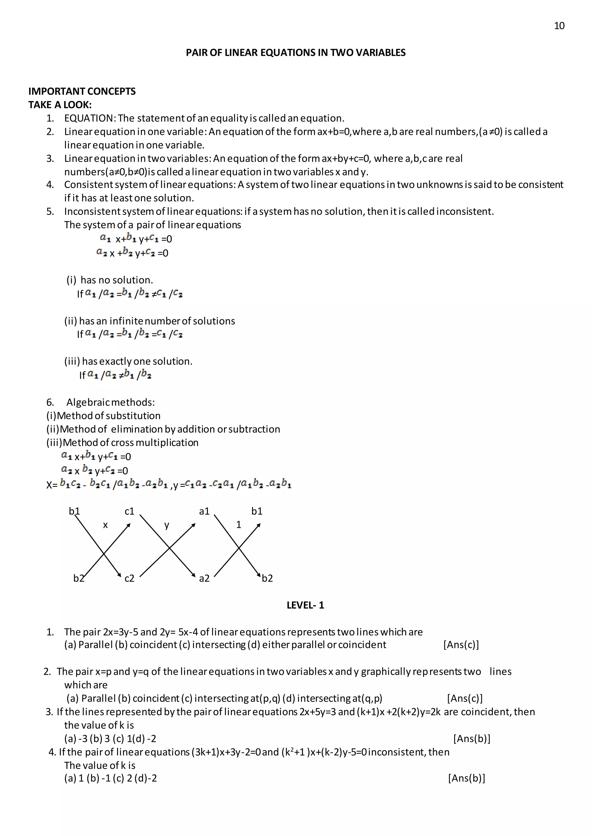 10
PAIR OF LINEAR EQUATIONS IN TWO VARIABLES
IMPORTANT CONCEPTS
TAKE A LOOK:
1. EQUATION:The statementof anequalityiscalledanequation.
2. Linearequationinone variable:Anequationof the formax+b=0,where a,bare real numbers,(a≠0) iscalleda
linearequationinone variable.
3. Linearequationintwovariables:Anequationof the formax+by+c=0, where a,b,care real
numbers(a≠0,b≠0)iscalledalinearequationintwovariablesx andy.
4. Consistentsystemof linearequations:A systemof twolinear equationsintwounknownsissaidtobe consistent
if it has at leastone solution.
5. Inconsistentsystemof linearequations:if asystemhasno solution,thenitiscalledinconsistent.
The systemof a pairof linearequations
x+ y+ =0
x + y+ =0
(i) has no solution.
If / = / ≠ /
(ii) hasan infinitenumberof solutions
If / = / = /
(iii) hasexactlyone solution.
If / ≠ /
6. Algebraicmethods:
(i)Methodof substitution
(ii)Methodof eliminationbyaddition orsubtraction
(iii)Methodof crossmultiplication
x+ y+ =0
x y+ =0
X= - / - ,y= - / -
b1 c1 a1 b1
x y 1
b2 c2 a2 b2
LEVEL- 1
1. The pair 2x=3y-5 and 2y= 5x-4 of linearequationsrepresentstwolineswhichare
(a) Parallel (b) coincident(c) intersecting(d) eitherparallel orcoincident [Ans(c)]
2. The pair x=pand y=q of the linearequationsintwovariablesx andy graphicallyrepresentstwo lines
whichare
(a) Parallel (b) coincident(c) intersectingat(p,q) (d) intersectingat(q,p) [Ans(c)]
3. If the linesrepresentedbythe pairof linearequations2x+5y=3 and(k+1)x +2(k+2)y=2k are coincident,then
the value of k is
(a) -3 (b) 3 (c) 1(d) -2 [Ans(b)]
4. If the pairof linearequations(3k+1)x+3y-2=0and (k2
+1 )x+(k-2)y-5=0inconsistent,then
The value of k is
(a) 1 (b) -1 (c) 2 (d)-2 [Ans(b)]
 