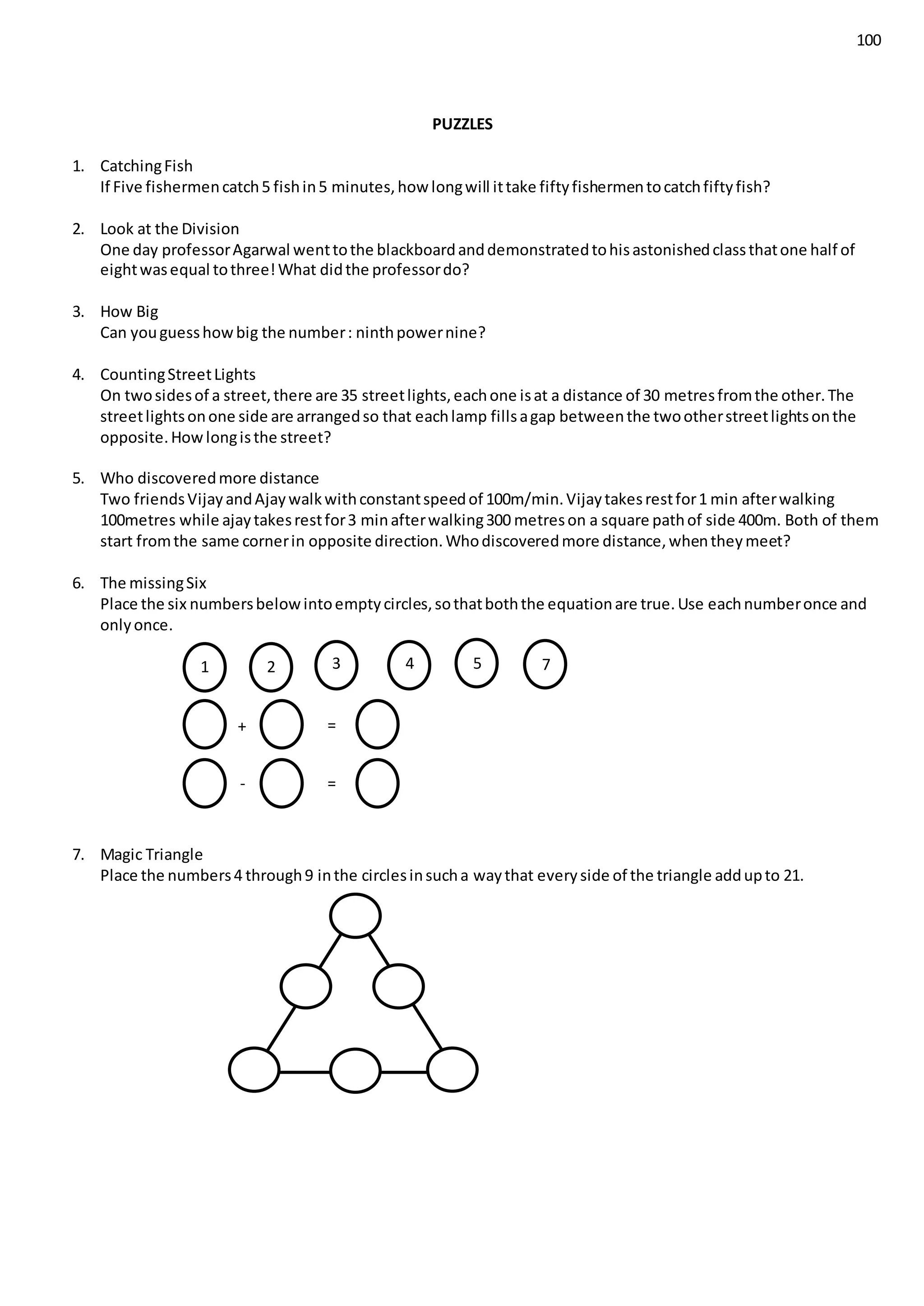 100
PUZZLES
1. CatchingFish
If Five fishermencatch5 fishin5 minutes,how longwill ittake fiftyfishermentocatchfiftyfish?
2. Look at the Division
One day professorAgarwal wenttothe blackboardanddemonstratedtohisastonishedclassthatone half of
eightwasequal tothree!What didthe professordo?
3. How Big
Can youguesshowbig the number: ninthpowernine?
4. CountingStreetLights
On twosidesof a street,there are 35 streetlights,eachone isat a distance of 30 metresfromthe other.The
streetlightsonone side are arrangedso that eachlamp fillsagap betweenthe twootherstreetlightsonthe
opposite.Howlongisthe street?
5. Who discoveredmore distance
Two friendsVijayandAjaywalkwithconstantspeedof 100m/min.Vijaytakesrestfor1 min afterwalking
100metres while ajaytakesrestfor3 minafterwalking300 metreson a square pathof side 400m. Both of them
start fromthe same cornerin opposite direction.Whodiscoveredmore distance,whentheymeet?
6. The missingSix
Place the six numbersbelowintoemptycircles,sothatboththe equationare true.Use eachnumberonce and
onlyonce.
7. Magic Triangle
Place the numbers4 through9 inthe circlesinsucha waythat everyside of the triangle addupto 21.
1 2 3 4 5 7
+
-
=
=
 