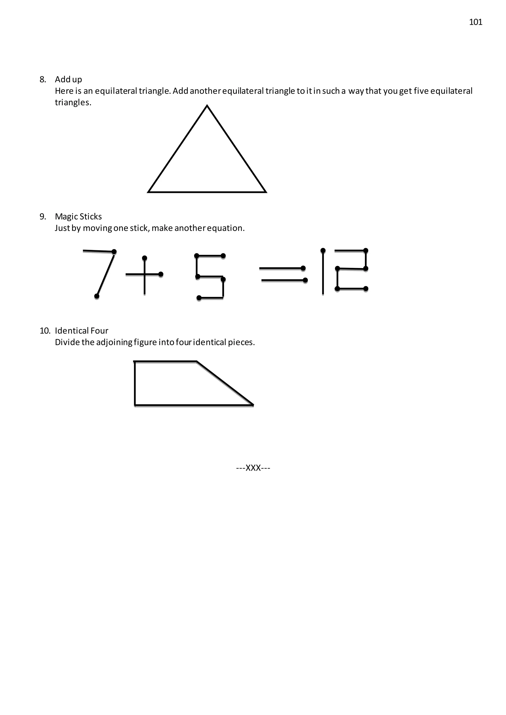 101
8. Addup
Here is an equilateral triangle.Addanotherequilateral triangle toitinsucha waythat youget five equilateral
triangles.
9. Magic Sticks
Justby movingone stick,make anotherequation.
10. Identical Four
Divide the adjoiningfigure intofouridentical pieces.
---XXX---
 