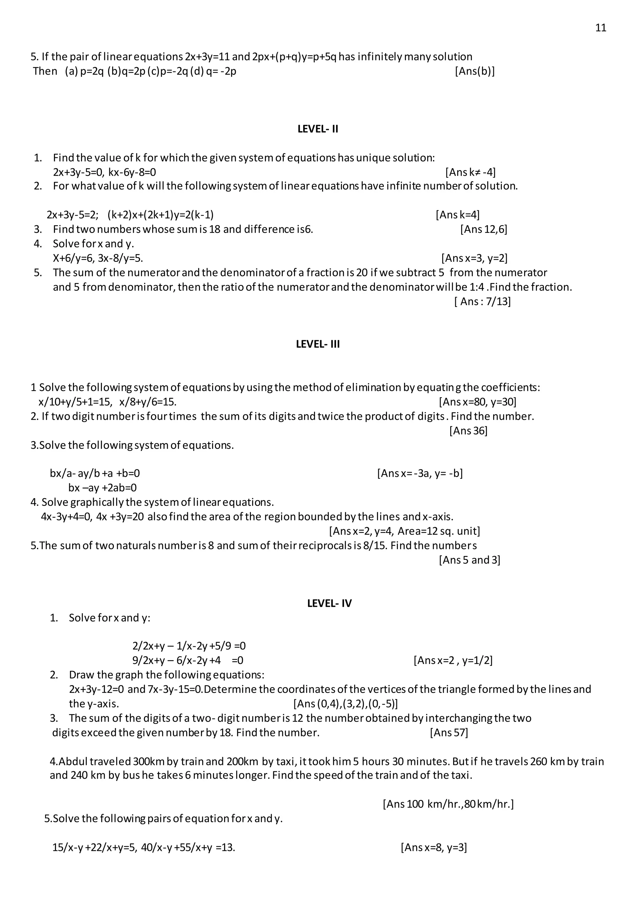 11
5. If the pair of linearequations2x+3y=11 and2px+(p+q)y=p+5qhas infinitelymanysolution
Then (a) p=2q (b)q=2p(c)p=-2q(d) q= -2p [Ans(b)]
LEVEL- II
1. Findthe value of k for whichthe givensystemof equationshasunique solution:
2x+3y-5=0, kx-6y-8=0 [Ansk≠ -4]
2. For whatvalue of k will the followingsystemof linearequationshave infinite numberof solution.
2x+3y-5=2; (k+2)x+(2k+1)y=2(k-1) [Ansk=4]
3. Findtwonumberswhose sumis18 and difference is6. [Ans12,6]
4. Solve forx and y.
X+6/y=6, 3x-8/y=5. [Ansx=3, y=2]
5. The sum of the numeratorandthe denominatorof a fractionis20 if we subtract 5 from the numerator
and 5 fromdenominator,thenthe ratioof the numeratorandthe denominatorwillbe 1:4 .Findthe fraction.
[ Ans: 7/13]
LEVEL- III
1 Solve the followingsystemof equationsbyusingthe methodof eliminationbyequatingthe coefficients:
x/10+y/5+1=15, x/8+y/6=15. [Ansx=80, y=30]
2. If twodigitnumberisfourtimes the sum of its digitsandtwice the productof digits.Findthe number.
[Ans36]
3.Solve the followingsystemof equations.
bx/a- ay/b+a +b=0 [Ansx=-3a, y= -b]
bx –ay +2ab=0
4. Solve graphicallythe systemof linearequations.
4x-3y+4=0, 4x +3y=20 alsofindthe area of the regionboundedbythe lines andx-axis.
[Ansx=2,y=4, Area=12 sq. unit]
5.The sumof twonaturalsnumberis8 and sumof theirreciprocalsis8/15. Findthe numbers
[Ans5 and3]
LEVEL- IV
1. Solve forx and y:
2/2x+y – 1/x-2y+5/9 =0
9/2x+y – 6/x-2y+4 =0 [Ansx=2 , y=1/2]
2. Draw the graph the followingequations:
2x+3y-12=0 and7x-3y-15=0.Determine the coordinatesof the verticesof the triangle formedbythe linesand
the y-axis. [Ans(0,4),(3,2),(0,-5)]
3. The sum of the digitsof a two- digitnumberis12 the numberobtainedbyinterchangingthe two
digitsexceedthe givennumberby18. Findthe number. [Ans57]
4.Abdul traveled300kmby trainand 200km by taxi,ittookhim5 hours 30 minutes.Butif he travels260 kmby train
and 240 km by bushe takes6 minuteslonger.Findthe speedof the trainandof the taxi.
[Ans100 km/hr.,80km/hr.]
5.Solve the followingpairsof equationforx andy.
15/x-y+22/x+y=5, 40/x-y+55/x+y =13. [Ansx=8, y=3]
 