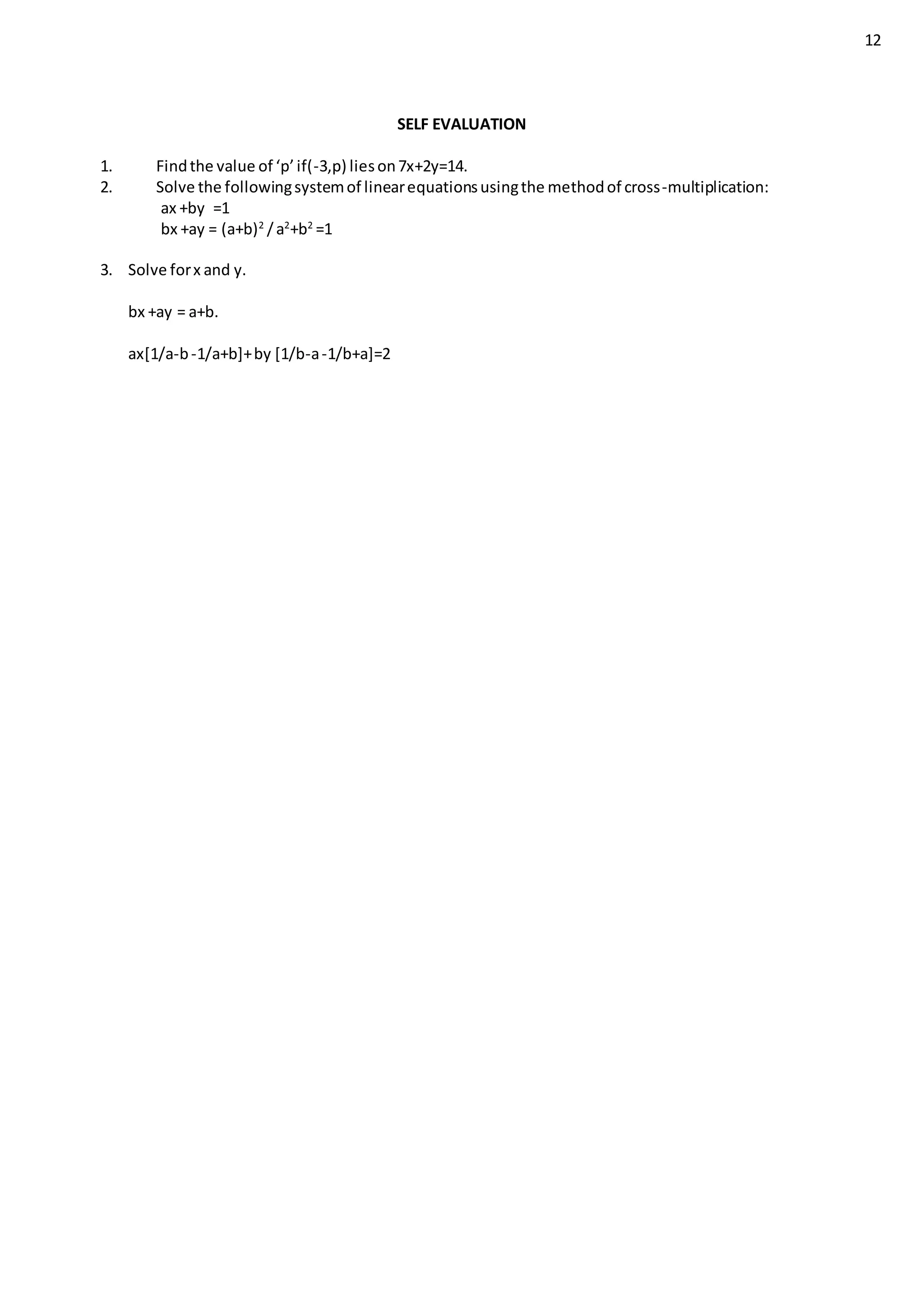 12
SELF EVALUATION
1. Findthe value of ‘p’if(-3,p) lieson7x+2y=14.
2. Solve the followingsystemof linearequationsusingthe methodof cross-multiplication:
ax +by =1
bx +ay = (a+b)2
/a2
+b2
=1
3. Solve forx and y.
bx +ay = a+b.
ax[1/a-b-1/a+b]+by [1/b-a-1/b+a]=2
 