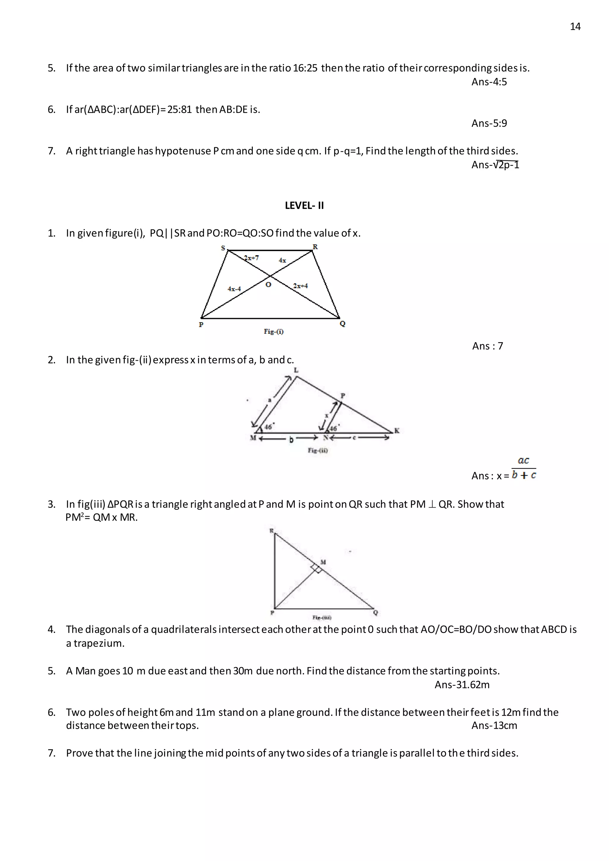 14
5. If the area of two similartrianglesare inthe ratio16:25 thenthe ratio of theircorrespondingsidesis.
Ans-4:5
6. If ar(∆ABC):ar(∆DEF)=25:81 thenAB:DE is.
Ans-5:9
7. A righttriangle hashypotenuse Pcmand one side qcm. If p-q=1,Findthe lengthof the thirdsides.
Ans-√2p-1
LEVEL- II
1. In givenfigure(i), PQ||SRandPO:RO=QO:SOfindthe value of x.
Ans : 7
2. In the givenfig-(ii)expressx intermsof a, b andc.
Ans: x =
3. In fig(iii) ∆PQRisa triangle rightangledatPand M is pointonQR such that PM  QR. Show that
PM2
= QMx MR.
4. The diagonalsof a quadrilateralsintersecteachotheratthe point0 suchthat AO/OC=BO/DOshow thatABCD is
a trapezium.
5. A Man goes10 m due eastand then30m due north.Findthe distance fromthe startingpoints.
Ans-31.62m
6. Two polesof height6mand 11m standon a plane ground.If the distance betweentheirfeetis12mfindthe
distance betweentheirtops. Ans-13cm
7. Prove that the line joiningthe midpointsof anytwosidesof a triangle isparallel tothe thirdsides.
 