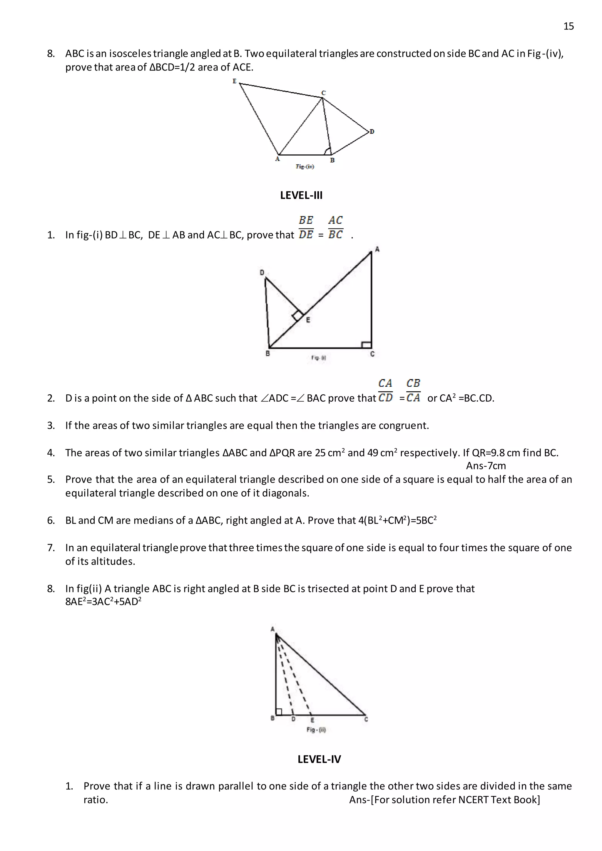 15
8. ABC isan isoscelestriangle angledatB. Twoequilateral trianglesare constructedonside BCand AC inFig-(iv),
prove that areaof ∆BCD=1/2 area of ACE.
LEVEL-III
1. In fig-(i) BDBC, DE  AB and ACBC, prove that = .
2. D is a point on the side of ∆ ABC such that ADC = BAC prove that = or CA2
=BC.CD.
3. If the areas of two similar triangles are equal then the triangles are congruent.
4. The areas of two similar triangles ∆ABC and ∆PQR are 25 cm2
and 49 cm2
respectively. If QR=9.8 cm find BC.
Ans-7cm
5. Prove that the area of an equilateral triangle described on one side of a square is equal to half the area of an
equilateral triangle described on one of it diagonals.
6. BL and CM are medians of a ∆ABC, right angled at A. Prove that 4(BL2
+CM2
)=5BC2
7. In an equilateral triangleprove thatthree timesthe square of one side is equal to four times the square of one
of its altitudes.
8. In fig(ii) A triangle ABC is right angled at B side BC is trisected at point D and E prove that
8AE2
=3AC2
+5AD2
LEVEL-IV
1. Prove that if a line is drawn parallel to one side of a triangle the other two sides are divided in the same
ratio. Ans-[For solution refer NCERT Text Book]
 