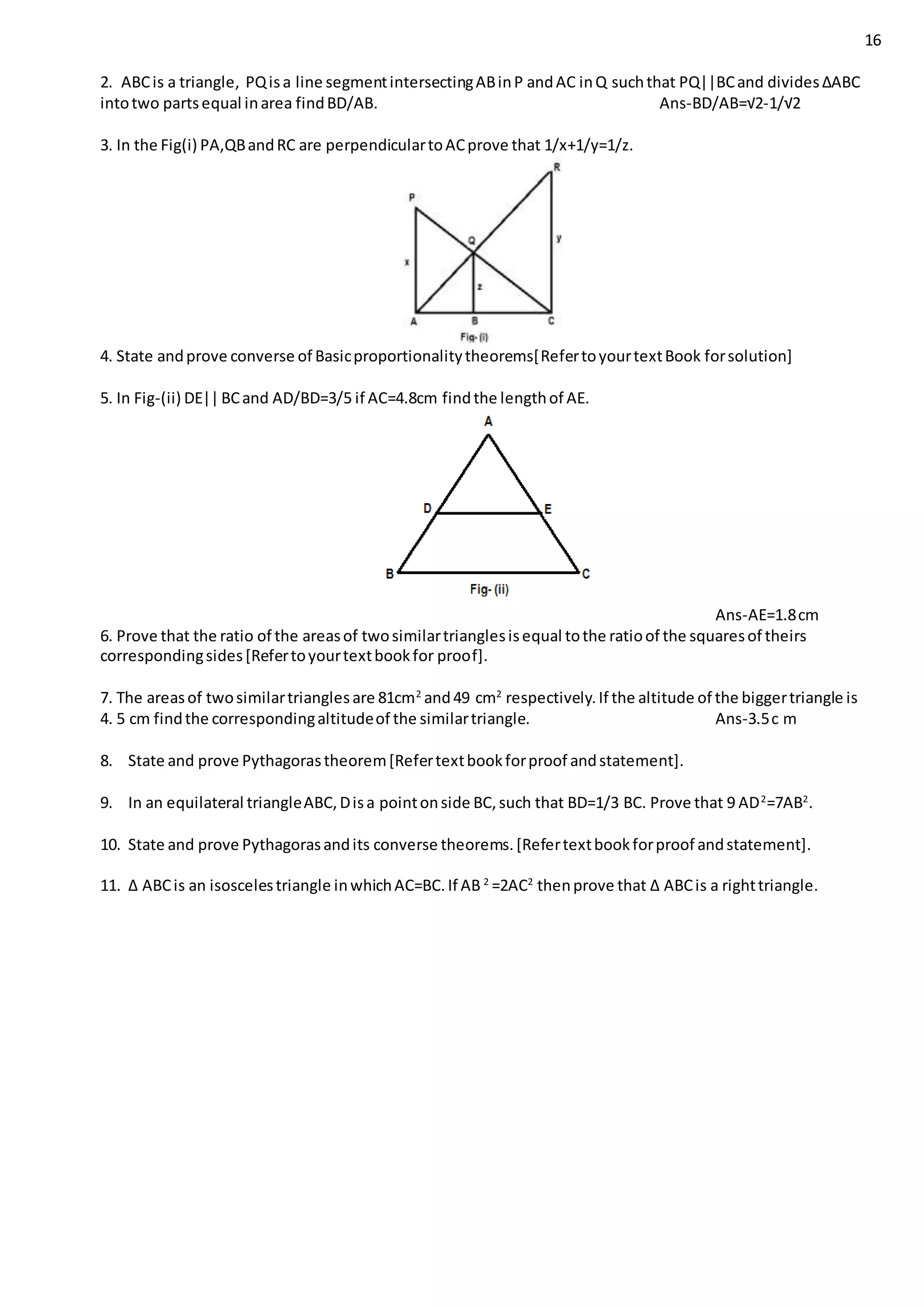 16
2. ABCis a triangle, PQisa line segmentintersectingABinP andAC inQ suchthat PQ||BCand divides∆ABC
intotwo partsequal inarea findBD/AB. Ans-BD/AB=√2-1/√2
3. In the Fig(i) PA,QBandRC are perpendiculartoACprove that 1/x+1/y=1/z.
4. State andprove converse of Basicproportionalitytheorems[RefertoyourtextBook forsolution]
5. In Fig-(ii) DE||BCand AD/BD=3/5 if AC=4.8cm findthe lengthof AE.
Ans-AE=1.8cm
6. Prove that the ratio of the areasof twosimilartrianglesisequal tothe ratioof the squaresof theirs
correspondingsides[Refertoyourtextbookfor proof].
7. The areasof twosimilartrianglesare 81cm2
and49 cm2
respectively.If the altitude of the biggertriangle is
4. 5 cm findthe correspondingaltitudeof the similartriangle. Ans-3.5c m
8. State and prove Pythagorastheorem[Refertextbookforproof andstatement].
9. In an equilateral triangleABC,Disa pointonside BC,such that BD=1/3 BC. Prove that 9 AD2
=7AB2
.
10. State and prove Pythagorasandits converse theorems.[Refertextbookforproof andstatement].
11. ∆ ABCis an isoscelestriangle inwhichAC=BC.If AB 2
=2AC2
thenprove that ∆ ABCis a righttriangle.
 