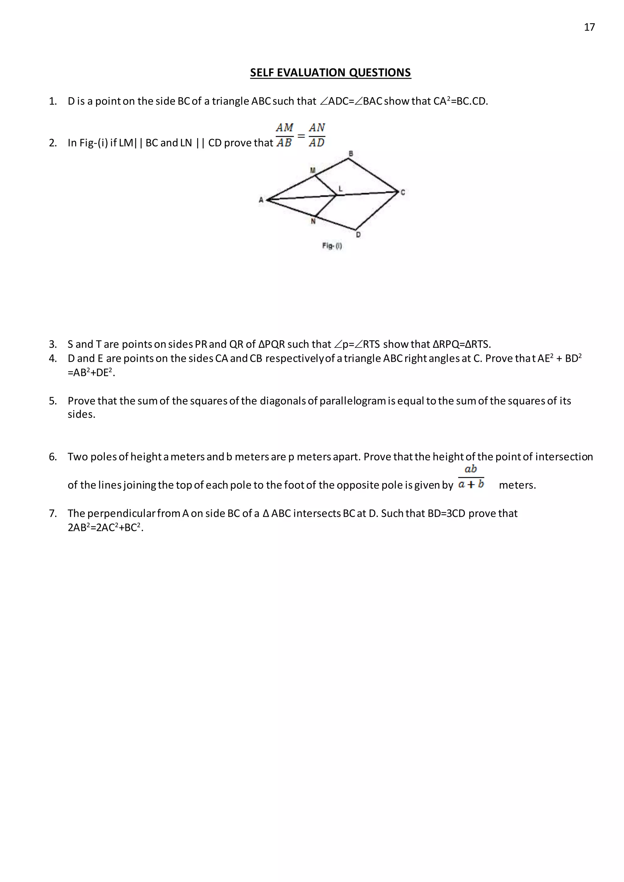 17
SELF EVALUATION QUESTIONS
1. D is a pointon the side BCof a triangle ABCsuch that ADC=BACshow that CA2
=BC.CD.
2. In Fig-(i) if LM||BC andLN || CD prove that
3. S and T are pointsonsidesPRand QR of ∆PQR such that p=RTS show that ∆RPQ=∆RTS.
4. D and E are pointson the sidesCA andCB respectivelyof atriangle ABCrightanglesat C. Prove thatAE2
+ BD2
=AB2
+DE2
.
5. Prove that the sumof the squaresof the diagonalsof parallelogramisequal tothe sumof the squaresof its
sides.
6. Two polesof heightametersandb metersare p metersapart. Prove thatthe heightof the pointof intersection
of the linesjoiningthe topof eachpole to the footof the opposite pole isgivenby meters.
7. The perpendicularfromA on side BC of a ∆ ABC intersectsBCat D. Suchthat BD=3CD prove that
2AB2
=2AC2
+BC2
.
 