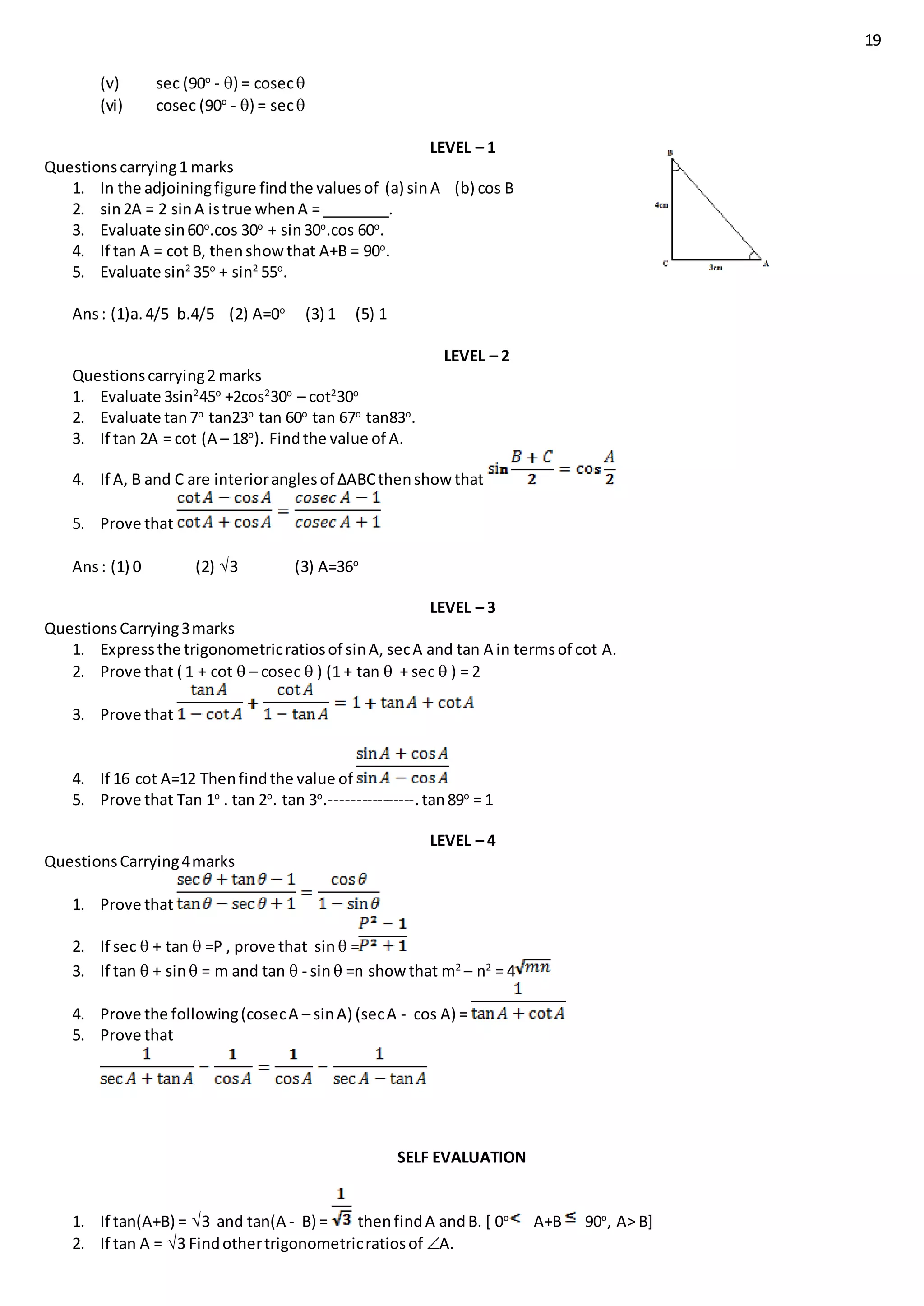 19
(v) sec (90o
- ) = cosec
(vi) cosec (90o
- ) = sec
LEVEL – 1
Questionscarrying1 marks
1. In the adjoiningfigure findthe valuesof (a) sinA (b) cos B
2. sin2A = 2 sinA istrue whenA = ________.
3. Evaluate sin60o
.cos 30o
+ sin30o
.cos 60o
.
4. If tan A = cot B, thenshowthat A+B = 90o
.
5. Evaluate sin2
35o
+ sin2
55o
.
Ans: (1)a.4/5 b.4/5 (2) A=0o
(3) 1 (5) 1
LEVEL – 2
Questionscarrying2 marks
1. Evaluate 3sin2
45o
+2cos2
30o
– cot2
30o
2. Evaluate tan7o
tan23o
tan 60o
tan 67o
tan83o
.
3. If tan 2A = cot (A – 18o
). Findthe value of A.
4. If A, B and C are interioranglesof ∆ABCthenshow that
5. Prove that
Ans: (1) 0 (2) 3 (3) A=36o
LEVEL – 3
QuestionsCarrying3marks
1. Expressthe trigonometricratiosof sinA, secA and tan A in termsof cot A.
2. Prove that ( 1 + cot  – cosec  ) (1 + tan  + sec  ) = 2
3. Prove that
4. If 16 cot A=12 Thenfindthe value of
5. Prove that Tan 1o
. tan 2o
. tan 3o
.----------------.tan89o
= 1
LEVEL – 4
QuestionsCarrying4marks
1. Prove that
2. If sec  + tan  =P , prove that sin  =
3. If tan  + sin = m and tan  - sin =n show that m2
– n2
= 4
4. Prove the following(cosecA – sinA) (secA - cos A) =
5. Prove that
SELF EVALUATION
1. If tan(A+B) = 3 and tan(A - B) = thenfindA andB. [ 0o
A+B 90o
, A> B]
2. If tan A = 3 Findothertrigonometricratiosof A.
 