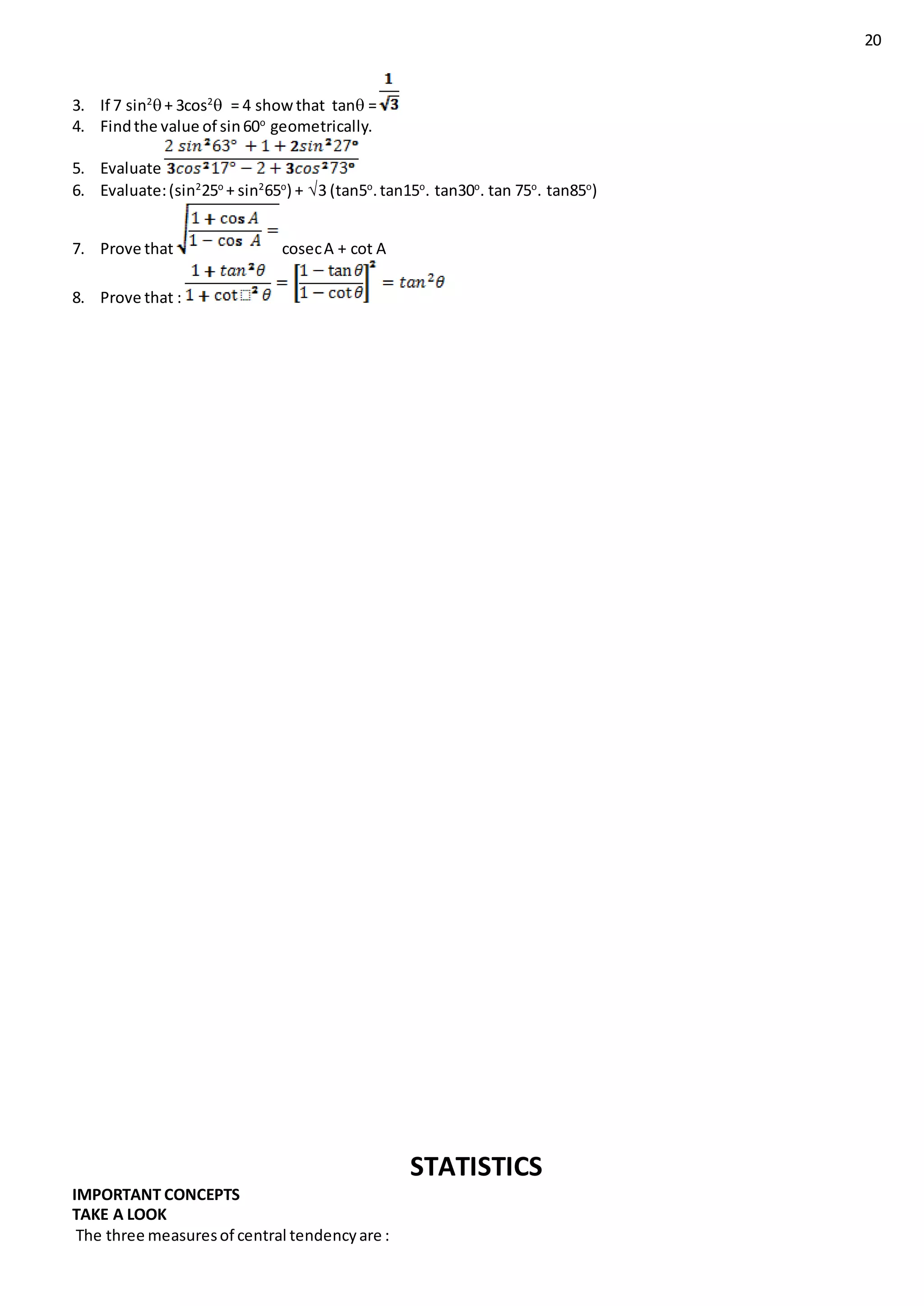 20
3. If 7 sin2
+ 3cos2
 = 4 showthat tan =
4. Findthe value of sin60o
geometrically.
5. Evaluate
6. Evaluate:(sin2
25o
+ sin2
65o
) + 3 (tan5o
.tan15o
. tan30o
. tan 75o
. tan85o
)
7. Prove that cosecA + cot A
8. Prove that :
STATISTICS
IMPORTANT CONCEPTS
TAKE A LOOK
The three measuresof central tendencyare :
 