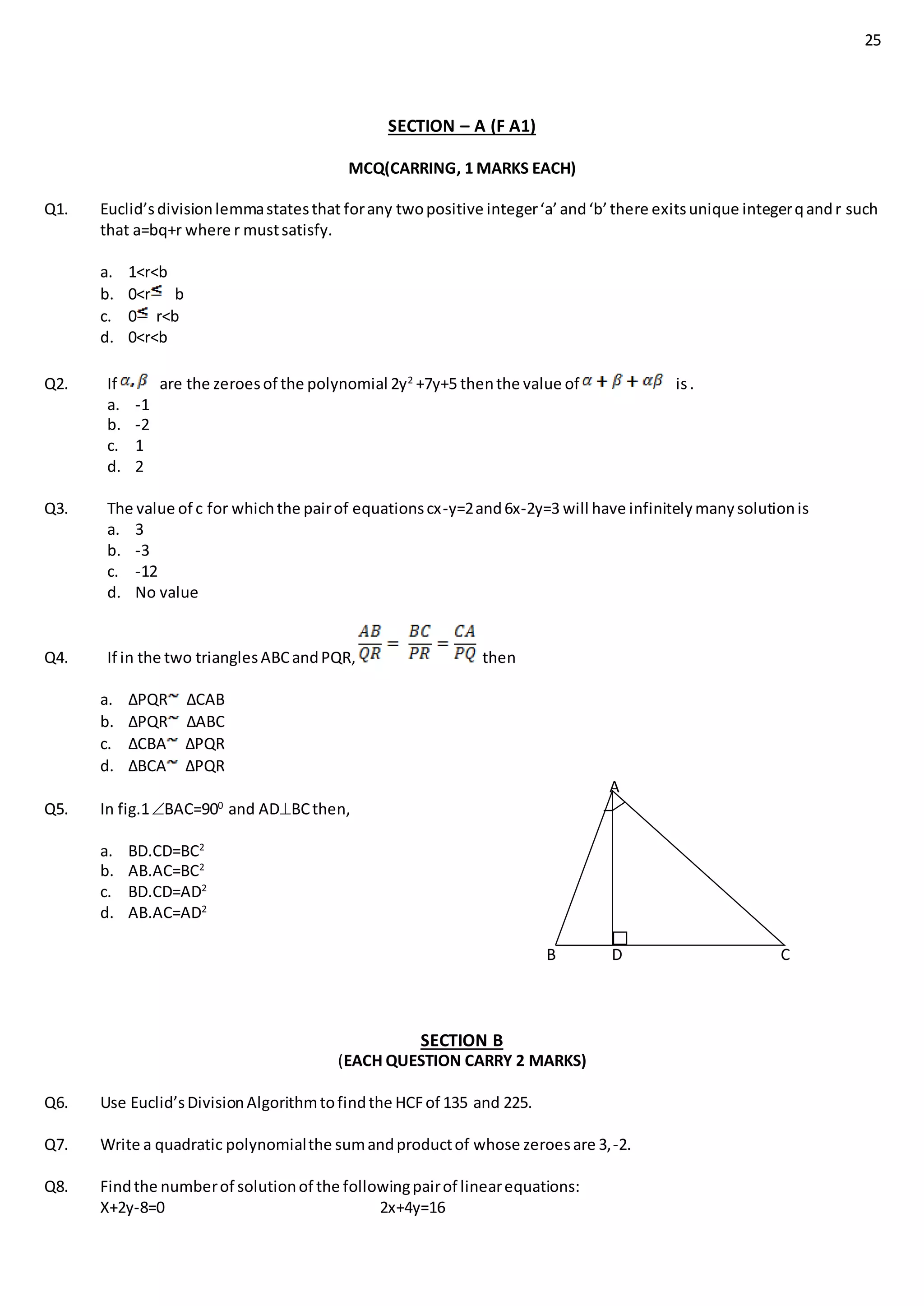 25
SECTION – A (F A1)
MCQ(CARRING, 1 MARKS EACH)
Q1. Euclid’sdivisionlemmastatesthat forany twopositive integer‘a’and‘b’there exitsunique integerqandr such
that a=bq+r where r mustsatisfy.
a. 1<r<b
b. 0<r b
c. 0 r<b
d. 0<r<b
Q2. If are the zeroesof the polynomial 2y2
+7y+5 thenthe value of is.
a. -1
b. -2
c. 1
d. 2
Q3. The value of c for whichthe pairof equationscx-y=2and6x-2y=3 will have infinitelymanysolutionis
a. 3
b. -3
c. -12
d. No value
Q4. If in the two trianglesABCandPQR, then
a. ∆PQR ∆CAB
b. ∆PQR ∆ABC
c. ∆CBA ∆PQR
d. ∆BCA ∆PQR
A
Q5. In fig.1BAC=900
and ADBCthen,
a. BD.CD=BC2
b. AB.AC=BC2
c. BD.CD=AD2
d. AB.AC=AD2
B D C
SECTION B
(EACH QUESTION CARRY 2 MARKS)
Q6. Use Euclid’sDivisionAlgorithmtofindthe HCFof 135 and 225.
Q7. Write a quadratic polynomialthe sumandproductof whose zeroesare 3,-2.
Q8. Findthe numberof solutionof the followingpairof linearequations:
X+2y-8=0 2x+4y=16
 