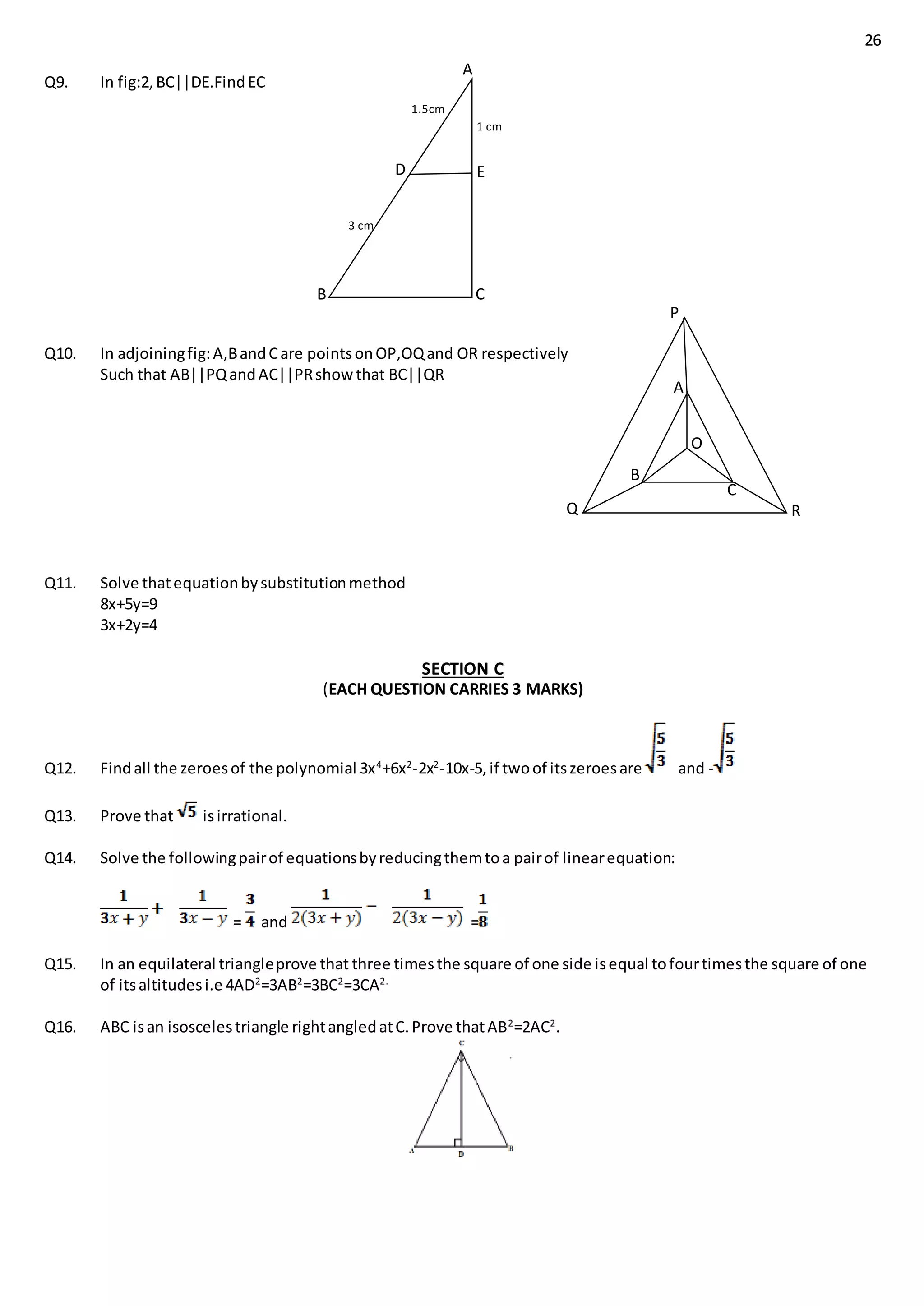 26
Q9. In fig:2,BC||DE.FindEC
Q10. In adjoiningfig:A,BandCare pointsonOP,OQand OR respectively
Such that AB||PQandAC||PRshowthat BC||QR
Q11. Solve thatequationbysubstitutionmethod
8x+5y=9
3x+2y=4
SECTION C
(EACH QUESTION CARRIES 3 MARKS)
Q12. Findall the zeroesof the polynomial 3x4
+6x2
-2x2
-10x-5,if twoof itszeroesare and -
Q13. Prove that isirrational.
Q14. Solve the followingpairof equationsbyreducingthemtoa pairof linearequation:
= and =
Q15. In an equilateral triangleprove that three timesthe square of one side isequal tofourtimesthe square of one
of itsaltitudesi.e 4AD2
=3AB2
=3BC2
=3CA2.
Q16. ABC isan isoscelestriangle rightangledatC.Prove thatAB2
=2AC2
.
A
B
D E
C
1.5cm
3 cm
1 cm
A
B
C
P
Q R
O
 