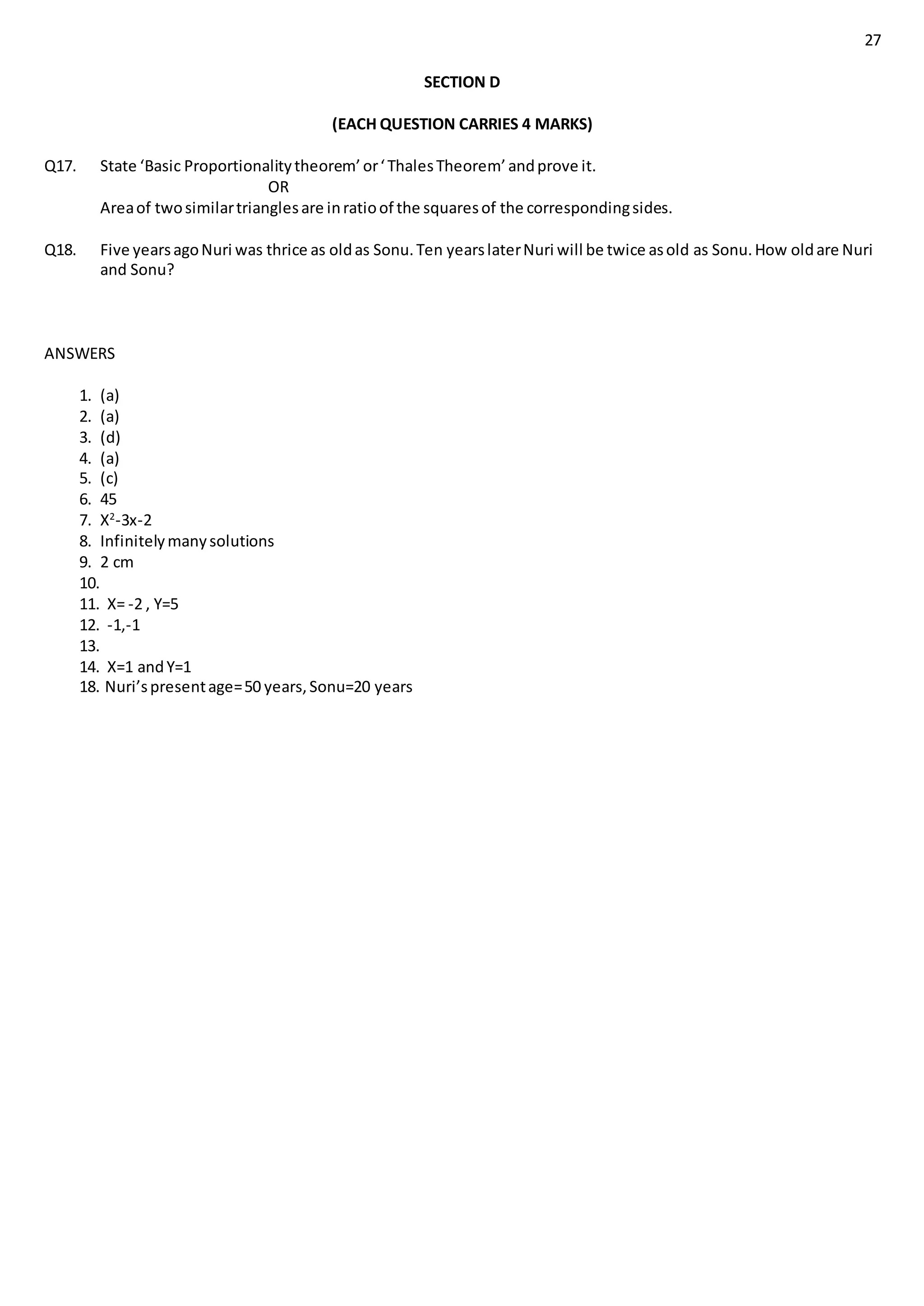 27
SECTION D
(EACH QUESTION CARRIES 4 MARKS)
Q17. State ‘Basic Proportionalitytheorem’ or‘ThalesTheorem’ andprove it.
OR
Areaof twosimilartrianglesare inratioof the squaresof the correspondingsides.
Q18. Five yearsagoNuri was thrice as oldas Sonu.Ten yearslaterNuri will be twice asold as Sonu.How oldare Nuri
and Sonu?
ANSWERS
1. (a)
2. (a)
3. (d)
4. (a)
5. (c)
6. 45
7. X2
-3x-2
8. Infinitelymanysolutions
9. 2 cm
10.
11. X= -2 , Y=5
12. -1,-1
13.
14. X=1 andY=1
18. Nuri’spresentage=50 years,Sonu=20 years
 