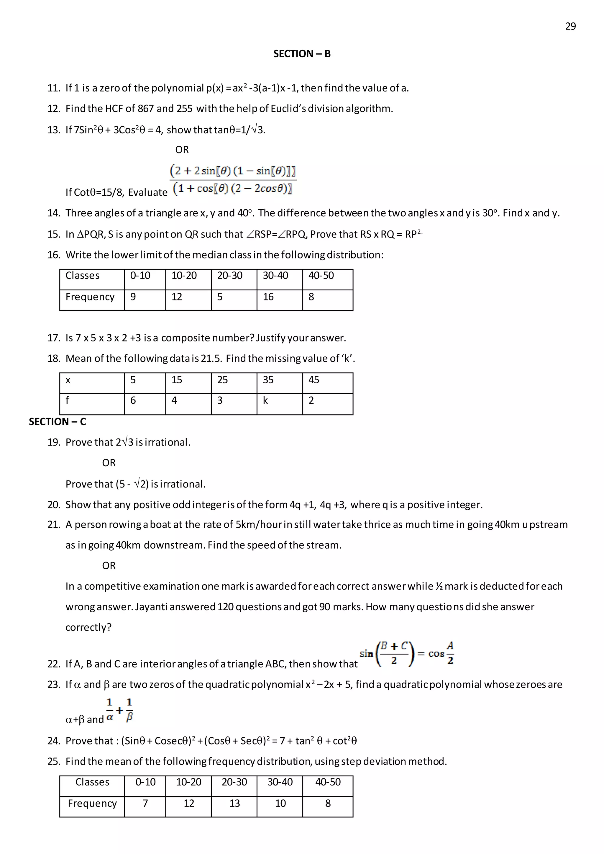 29
SECTION – B
11. If 1 is a zeroof the polynomial p(x) =ax2
-3(a-1)x -1,thenfindthe value of a.
12. Findthe HCF of 867 and 255 withthe helpof Euclid’sdivisionalgorithm.
13. If 7Sin2
+ 3Cos2
 = 4, showthattan=1/3.
OR
If Cot=15/8, Evaluate
14. Three anglesof a triangle are x,y and 40o
. The difference betweenthe twoanglesx andyis 30o
. Findx and y.
15. In PQR,S is anypointon QR such that RSP=RPQ,Prove that RS x RQ = RP2.
16. Write the lowerlimitof the medianclassinthe followingdistribution:
Classes 0-10 10-20 20-30 30-40 40-50
Frequency 9 12 5 16 8
17. Is 7 x 5 x 3 x 2 +3 isa composite number?Justifyyouranswer.
18. Mean of the followingdatais21.5. Findthe missingvalue of ‘k’.
x 5 15 25 35 45
f 6 4 3 k 2
SECTION – C
19. Prove that 23 isirrational.
OR
Prove that (5 - 2) isirrational.
20. Showthat any positive oddintegerisof the form4q +1, 4q +3, where qis a positive integer.
21. A personrowingaboat at the rate of 5km/hourinstill watertake thrice as muchtime in going40km upstream
as ingoing40km downstream.Findthe speedof the stream.
OR
In a competitive examinationone markisawardedforeachcorrect answerwhile ½mark isdeductedforeach
wronganswer.Jayanti answered120 questionsandgot90 marks.How manyquestionsdidshe answer
correctly?
22. If A, B and C are interioranglesof atriangle ABC,thenshow that
23. If  and  are twozerosof the quadraticpolynomial x2
–2x + 5, finda quadraticpolynomial whosezeroesare
+ and
24. Prove that : (Sin+ Cosec)2
+(Cos+ Sec)2
= 7 + tan2
 + cot2

25. Findthe meanof the followingfrequencydistribution,usingstepdeviationmethod.
Classes 0-10 10-20 20-30 30-40 40-50
Frequency 7 12 13 10 8
 
