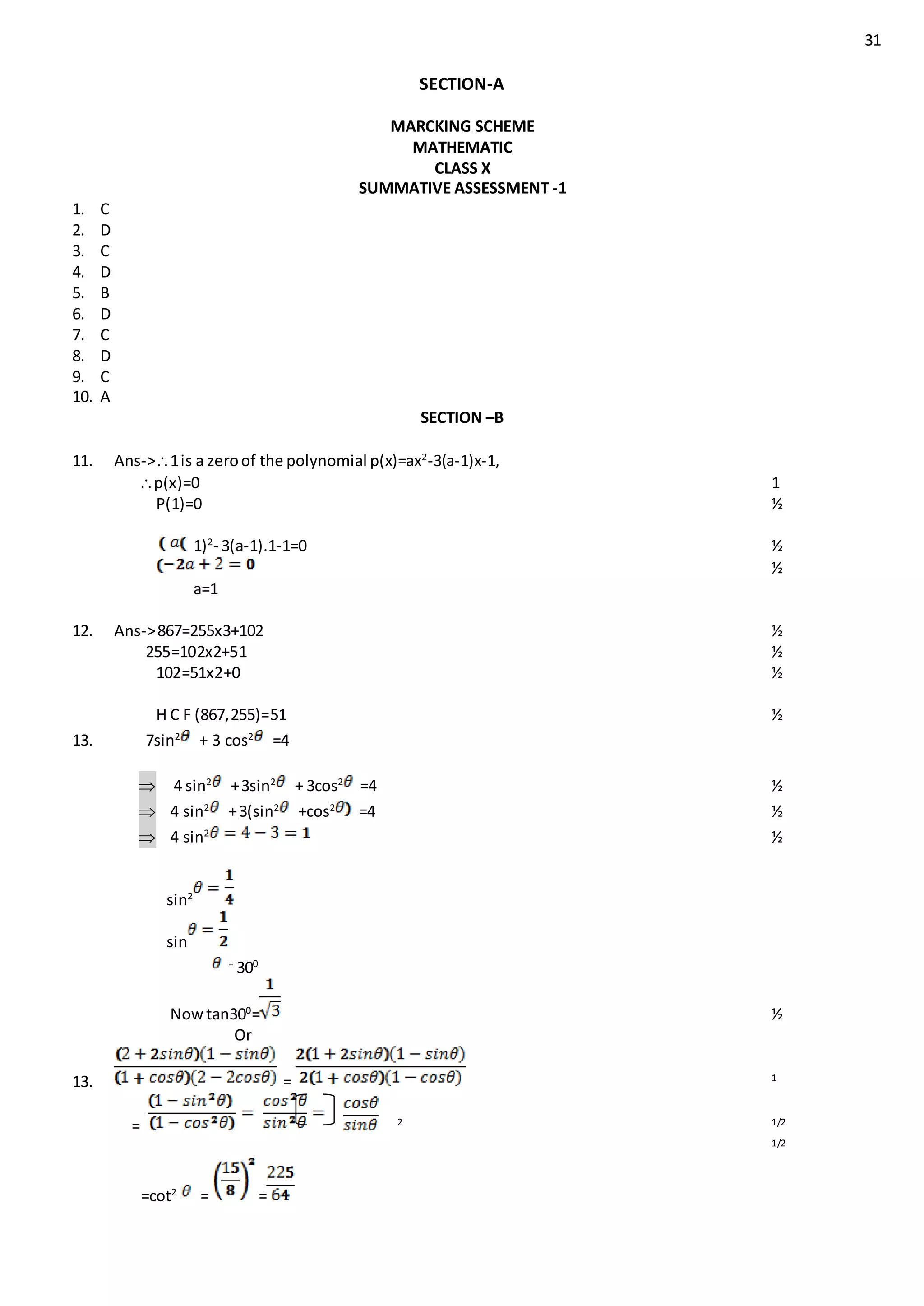31
SECTION-A
MARCKING SCHEME
MATHEMATIC
CLASS X
SUMMATIVE ASSESSMENT -1
1. C
2. D
3. C
4. D
5. B
6. D
7. C
8. D
9. C
10. A
SECTION –B
11. Ans->1is a zeroof the polynomial p(x)=ax2
-3(a-1)x-1,
p(x)=0 1
P(1)=0 ½
1)2
- 3(a-1).1-1=0 ½
½
a=1
12. Ans->867=255x3+102 ½
255=102x2+51 ½
102=51x2+0 ½
H C F (867,255)=51 ½
13. 7sin2
+ 3 cos2
=4
4 sin2
+3sin2
+ 3cos2
=4 ½
 4 sin2
+3(sin2
+cos2
=4 ½
 4 sin2
½
sin2
sin
=
300
Nowtan300
= ½
Or
13. = 1
= 2 1/2
1/2
=cot2
= =
 
