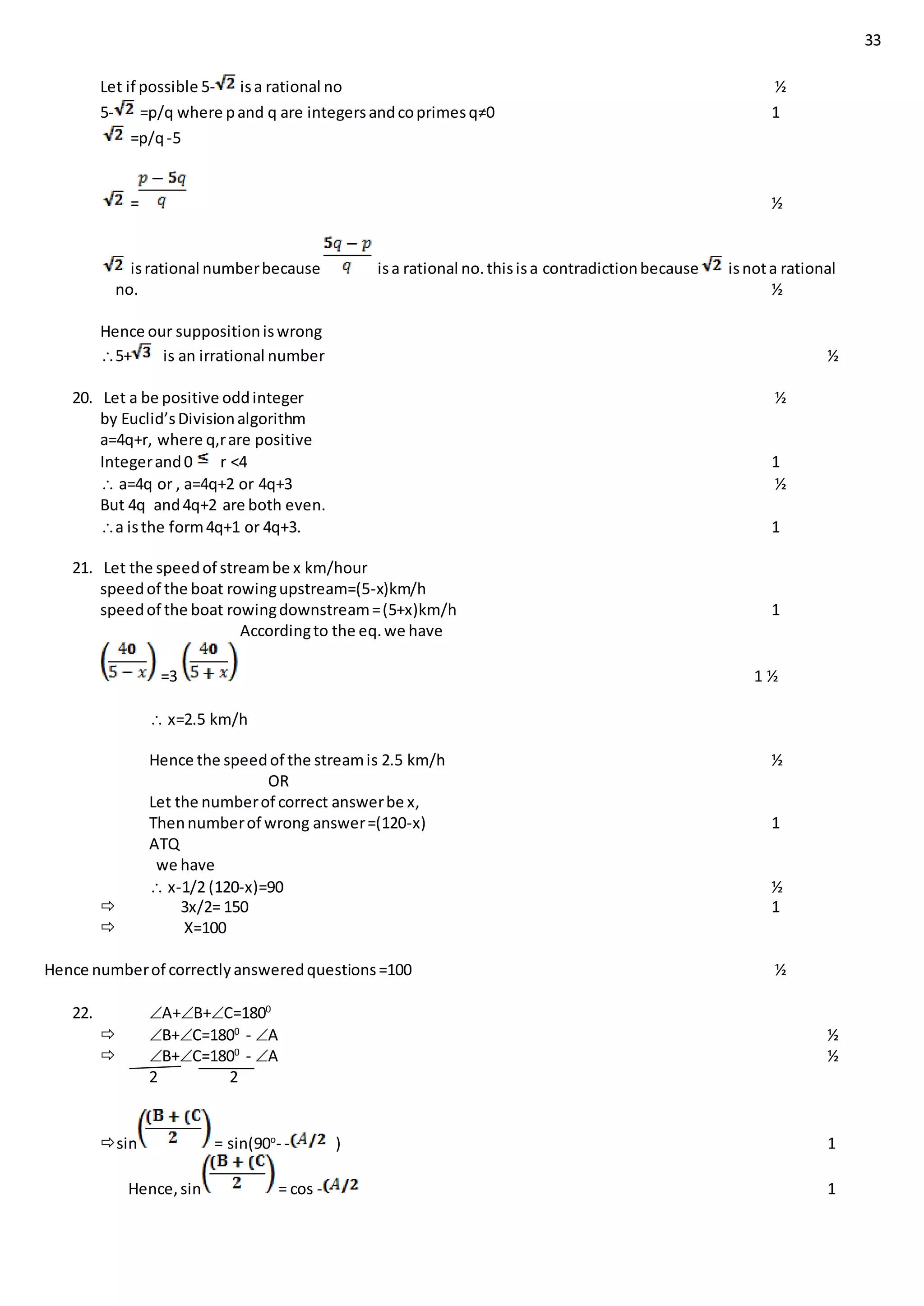 33
Let if possible 5- isa rational no ½
5- =p/q where pand q are integersandcoprimesq≠0 1
=p/q-5
= ½
isrational numberbecause isa rational no.thisisa contradictionbecause isnota rational
no. ½
Hence our suppositioniswrong
5+ is an irrational number ½
20. Let a be positive oddinteger ½
by Euclid’sDivisionalgorithm
a=4q+r, where q,rare positive
Integerand0 r <4 1
 a=4q or , a=4q+2 or 4q+3 ½
But 4q and4q+2 are both even.
a isthe form4q+1 or 4q+3. 1
21. Let the speedof streambe x km/hour
speedof the boat rowingupstream=(5-x)km/h
speedof the boat rowingdownstream=(5+x)km/h 1
Accordingto the eq.we have
=3 1 ½
 x=2.5 km/h
Hence the speedof the streamis 2.5 km/h ½
OR
Let the numberof correct answerbe x,
Thennumberof wrong answer=(120-x) 1
ATQ
we have
 x-1/2 (120-x)=90 ½
 3x/2= 150 1
 X=100
Hence numberof correctlyansweredquestions=100 ½
22. A+B+C=1800
 B+C=1800
- A ½
 B+C=1800
- A ½
2 2
sin = sin(90o
- - ) 1
Hence,sin = cos - 1
 