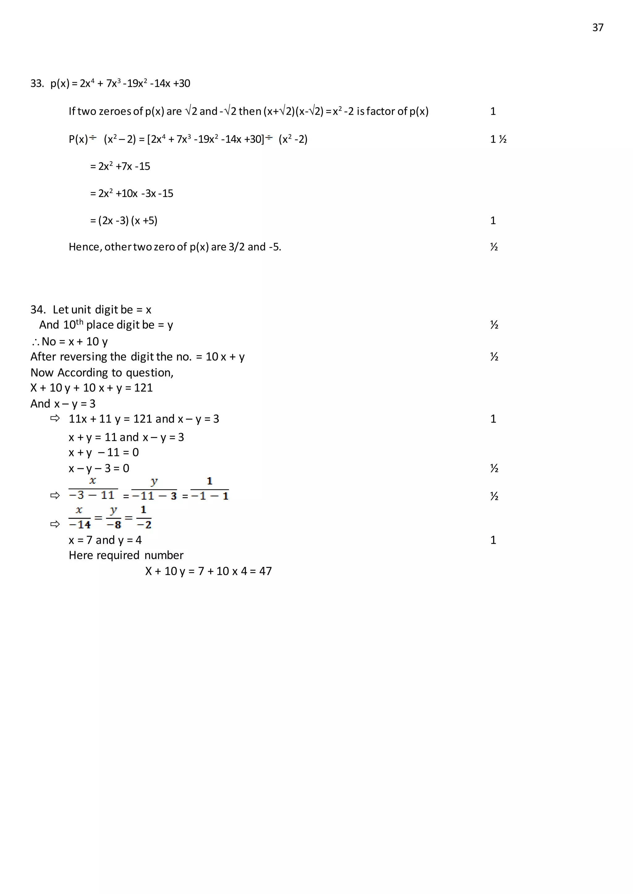 37
33. p(x) = 2x4
+ 7x3
-19x2
-14x +30
If two zeroesof p(x) are 2 and-2 then(x+2)(x-2) =x2
-2 isfactor of p(x) 1
P(x) (x2
– 2) = [2x4
+ 7x3
-19x2
-14x +30] (x2
-2) 1 ½
= 2x2
+7x -15
= 2x2
+10x -3x -15
= (2x -3) (x +5) 1
Hence,othertwozeroof p(x) are 3/2 and -5. ½
34. Let unit digit be = x
And 10th place digit be = y ½
No = x + 10 y
After reversing the digit the no. = 10 x + y ½
Now According to question,
X + 10 y + 10 x + y = 121
And x – y = 3
 11x + 11 y = 121 and x – y = 3 1
x + y = 11 and x – y = 3
x + y – 11 = 0
x – y – 3 = 0 ½
 = = ½

x = 7 and y = 4 1
Here required number
X + 10 y = 7 + 10 x 4 = 47
 