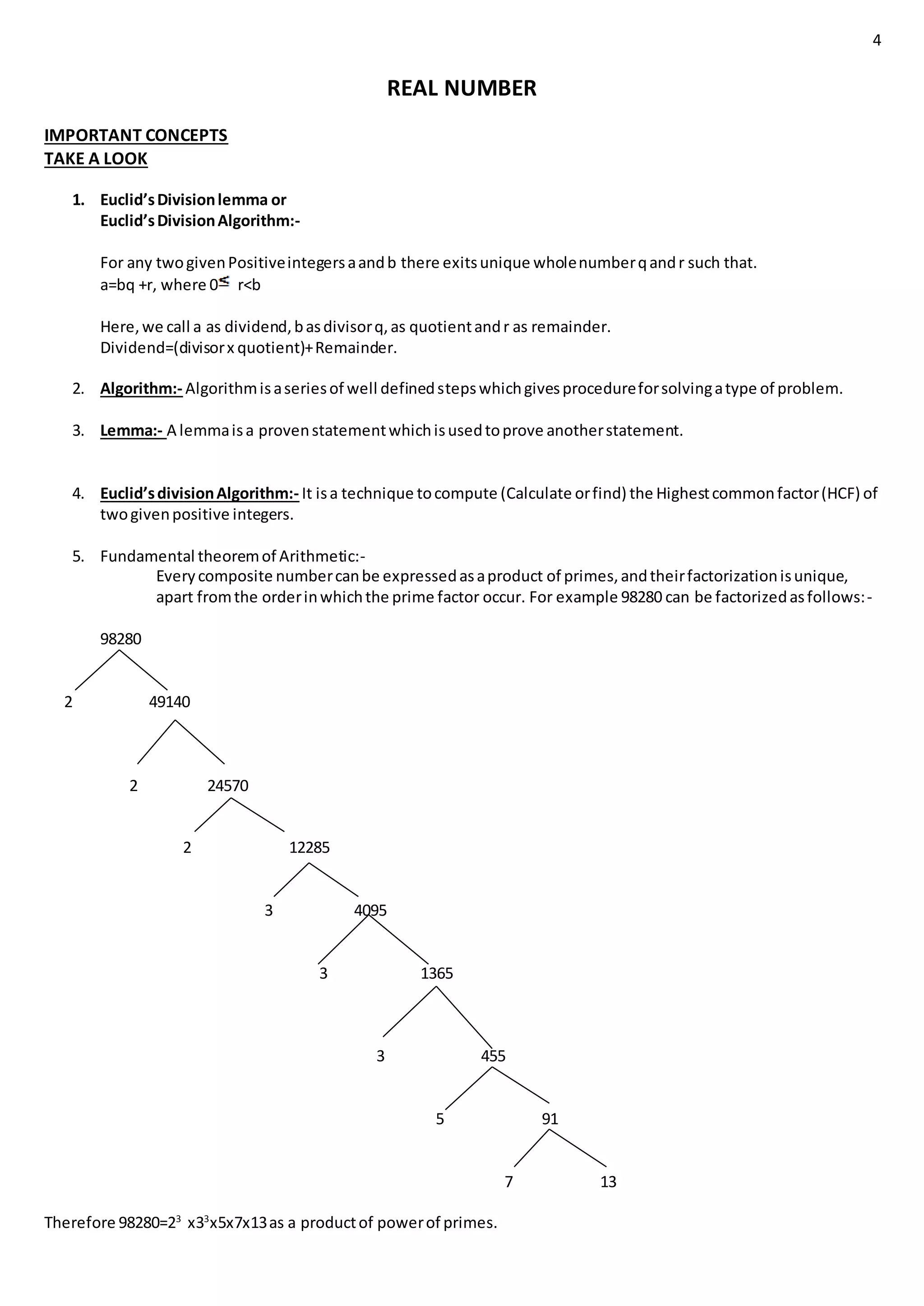 4
REAL NUMBER
IMPORTANT CONCEPTS
TAKE A LOOK
1. Euclid’sDivisionlemma or
Euclid’sDivisionAlgorithm:-
For any twogivenPositiveintegersaandb there exitsunique wholenumberqandr such that.
a=bq +r, where 0 r<b
Here,we call a as dividend,basdivisorq,as quotientandr as remainder.
Dividend=(divisorx quotient)+Remainder.
2. Algorithm:- Algorithmisaseriesof well definedstepswhichgivesprocedureforsolvingatype of problem.
3. Lemma:- A lemmaisa provenstatementwhichisusedtoprove anotherstatement.
4. Euclid’sdivisionAlgorithm:- It isa technique tocompute (Calculate orfind) the Highestcommonfactor(HCF) of
twogivenpositive integers.
5. Fundamental theoremof Arithmetic:-
Everycomposite numbercanbe expressedasaproduct of primes,andtheirfactorizationisunique,
apart fromthe orderinwhichthe prime factor occur. For example 98280 can be factorizedasfollows:-
98280
2 49140
2 24570
2 12285
3 4095
3 1365
3 455
5 91
7 13
Therefore 98280=23
x33
x5x7x13as a productof powerof primes.
 