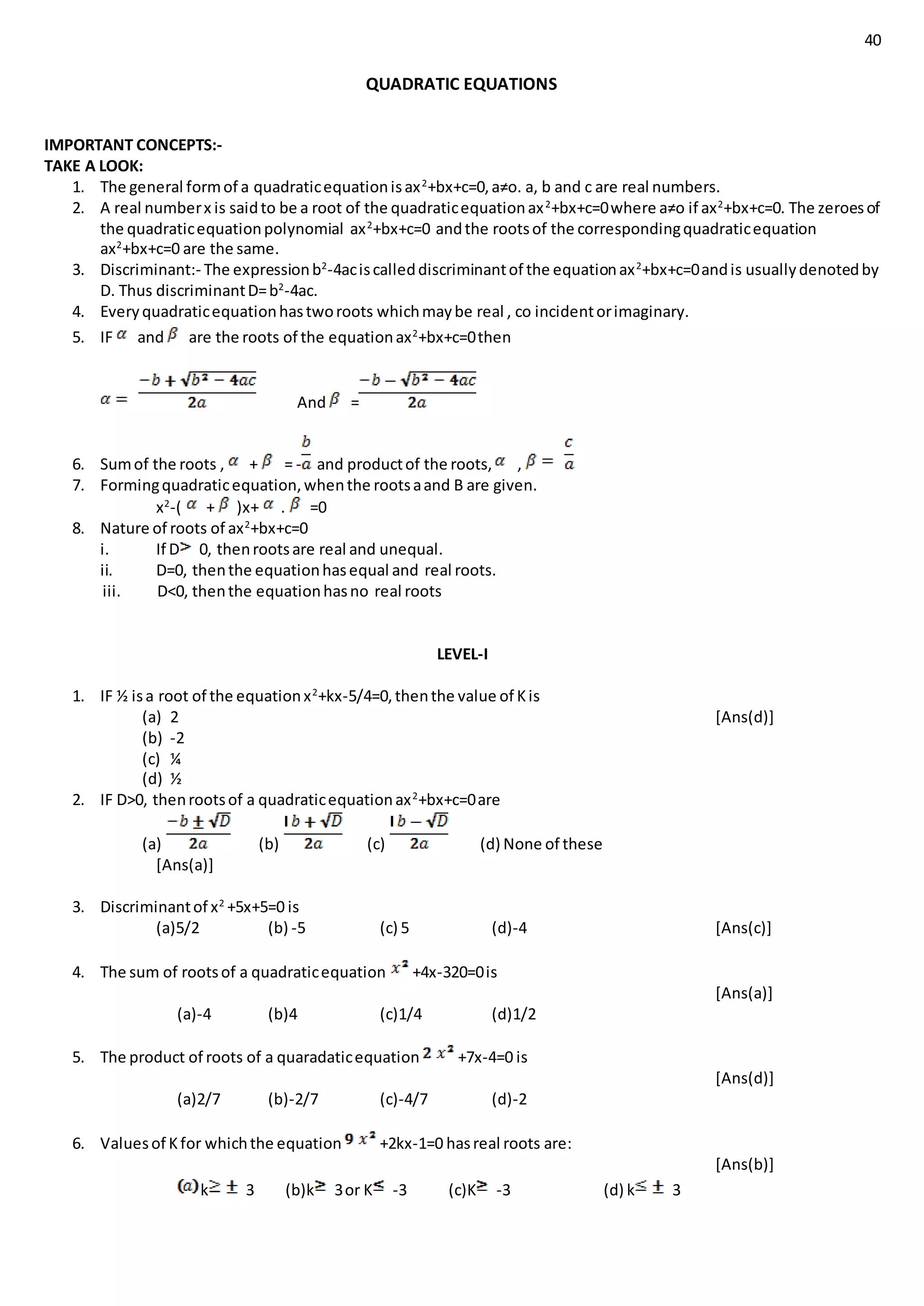 40
QUADRATIC EQUATIONS
IMPORTANT CONCEPTS:-
TAKE A LOOK:
1. The general formof a quadraticequationisax2
+bx+c=0,a≠o. a, b and c are real numbers.
2. A real numberx is saidto be a root of the quadraticequationax2
+bx+c=0where a≠o if ax2
+bx+c=0. The zeroesof
the quadraticequationpolynomial ax2
+bx+c=0 andthe rootsof the correspondingquadraticequation
ax2
+bx+c=0 are the same.
3. Discriminant:- The expressionb2
-4aciscalleddiscriminantof the equationax2
+bx+c=0andis usuallydenotedby
D. Thus discriminantD=b2
-4ac.
4. Everyquadraticequationhastworoots whichmaybe real , co incidentorimaginary.
5. IF and are the roots of the equationax2
+bx+c=0then
And =
6. Sumof the roots , + = - and productof the roots, ,
7. Formingquadraticequation,whenthe rootsaand B are given.
x2
-( + )x+ . =0
8. Nature of roots of ax2
+bx+c=0
i. If D 0, thenrootsare real and unequal.
ii. D=0, thenthe equationhasequal and real roots.
iii. D<0, thenthe equationhasno real roots
LEVEL-I
1. IF ½ isa root of the equationx2
+kx-5/4=0,thenthe value of Kis
(a) 2 [Ans(d)]
(b) -2
(c) ¼
(d) ½
2. IF D>0, thenrootsof a quadraticequationax2
+bx+c=0are
(a) (b) (c) (d) None of these
[Ans(a)]
3. Discriminantof x2
+5x+5=0 is
(a)5/2 (b) -5 (c) 5 (d)-4 [Ans(c)]
4. The sum of rootsof a quadraticequation +4x-320=0is
[Ans(a)]
(a)-4 (b)4 (c)1/4 (d)1/2
5. The product of roots of a quaradaticequation +7x-4=0 is
[Ans(d)]
(a)2/7 (b)-2/7 (c)-4/7 (d)-2
6. Valuesof Kfor whichthe equation +2kx-1=0 hasreal roots are:
[Ans(b)]
k 3 (b)k 3or K -3 (c)K -3 (d) k 3
 