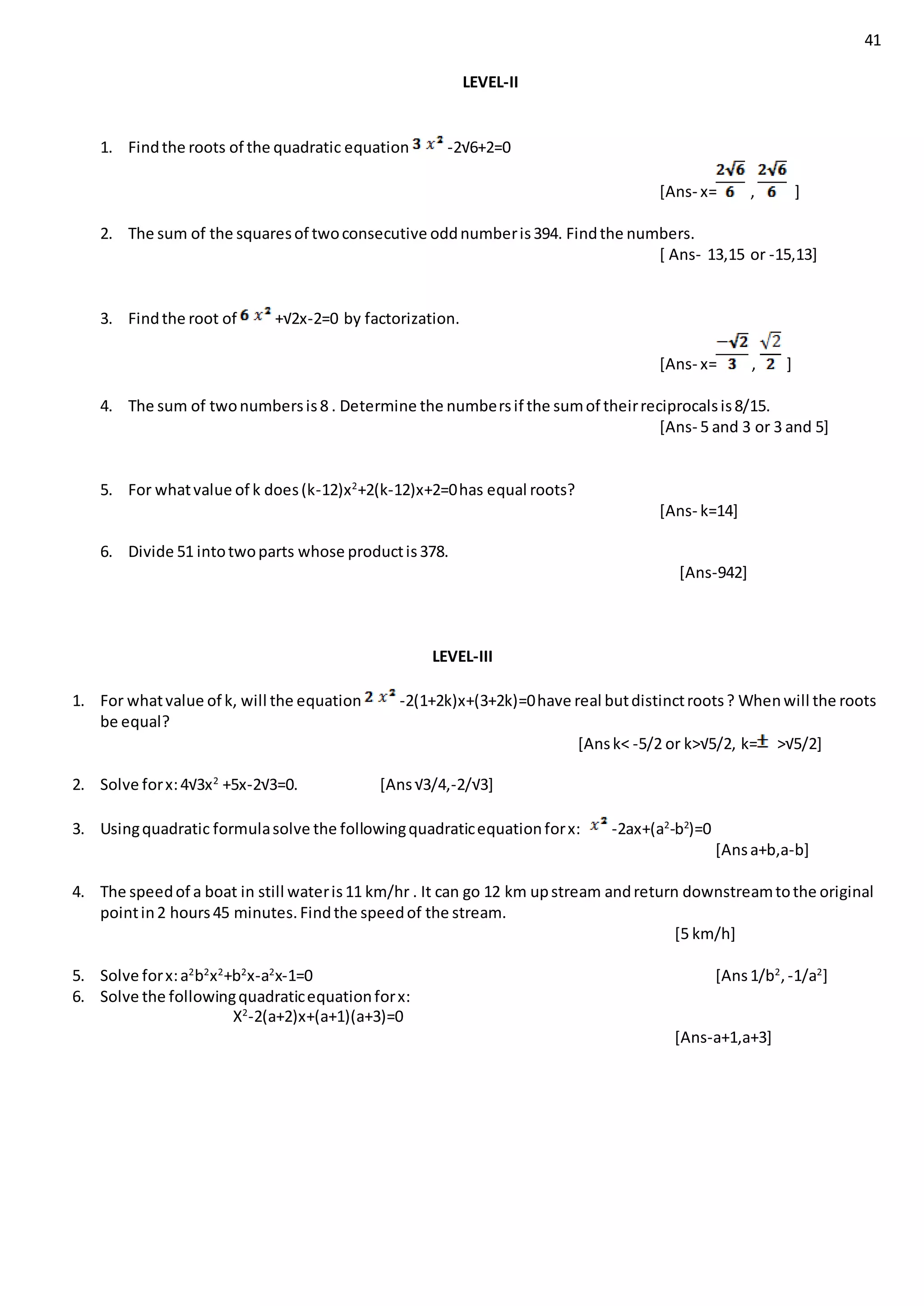 41
LEVEL-II
1. Findthe roots of the quadratic equation -2√6+2=0
[Ans- x= , ]
2. The sum of the squaresof twoconsecutive oddnumberis394. Findthe numbers.
[ Ans- 13,15 or -15,13]
3. Findthe root of +√2x-2=0 by factorization.
[Ans- x= , ]
4. The sum of twonumbersis8 . Determine the numbersif the sumof theirreciprocalsis8/15.
[Ans- 5 and 3 or 3 and 5]
5. For whatvalue of k does(k-12)x2
+2(k-12)x+2=0has equal roots?
[Ans- k=14]
6. Divide 51 intotwoparts whose productis378.
[Ans-942]
LEVEL-III
1. For whatvalue of k, will the equation -2(1+2k)x+(3+2k)=0have real butdistinctroots? Whenwill the roots
be equal?
[Ansk< -5/2 or k>√5/2, k= >√5/2]
2. Solve forx:4√3x2
+5x-2√3=0. [Ans√3/4,-2/√3]
3. Usingquadratic formulasolve the followingquadraticequationforx: -2ax+(a2
-b2
)=0
[Ansa+b,a-b]
4. The speedof a boat in still wateris11 km/hr . It can go 12 km upstream andreturn downstreamtothe original
pointin2 hours45 minutes.Findthe speedof the stream.
[5 km/h]
5. Solve forx:a2
b2
x2
+b2
x-a2
x-1=0 [Ans1/b2
,-1/a2
]
6. Solve the followingquadraticequationforx:
X2
-2(a+2)x+(a+1)(a+3)=0
[Ans-a+1,a+3]
 