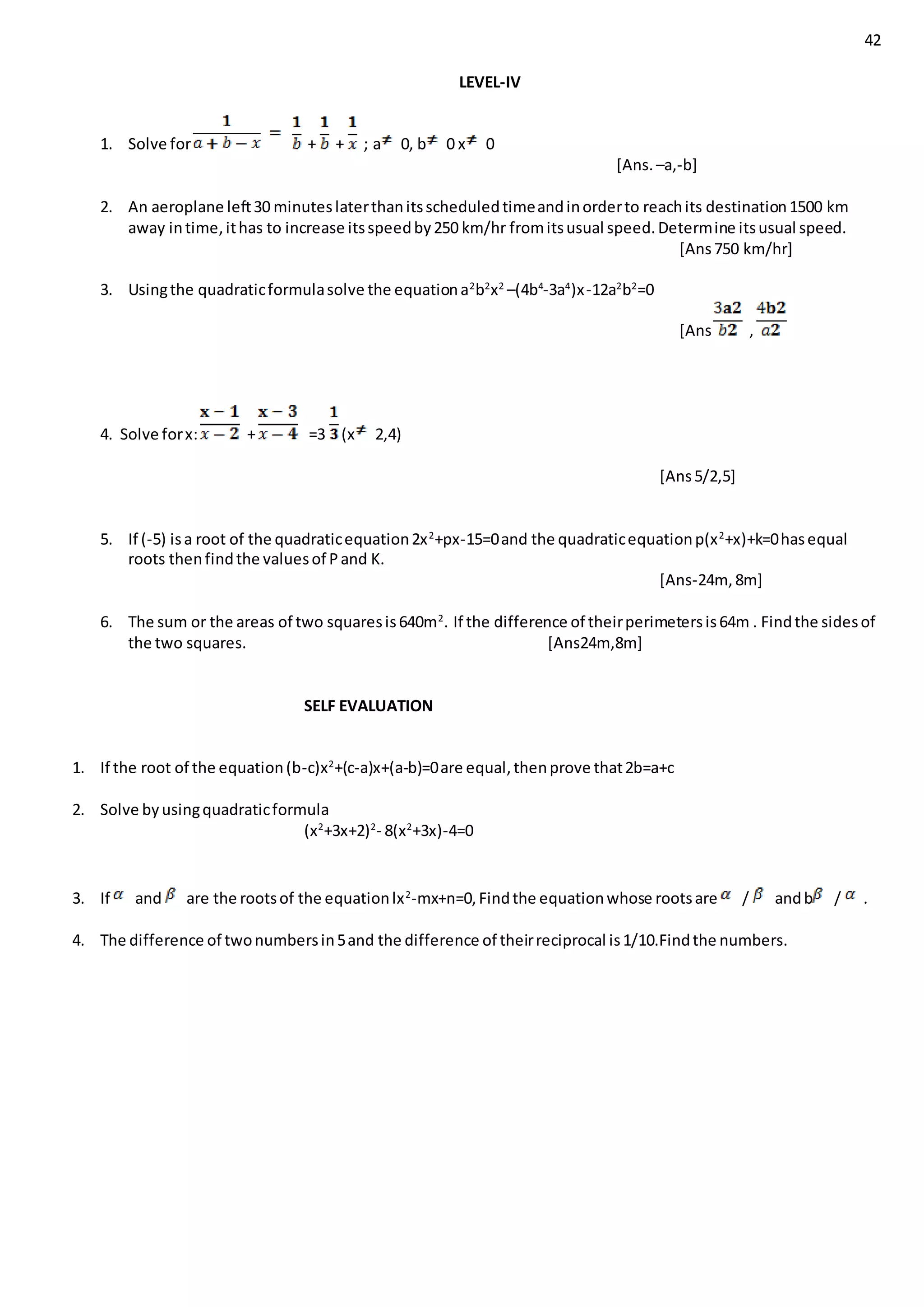 42
LEVEL-IV
1. Solve for + + ; a 0, b 0 x 0
[Ans. –a,-b]
2. An aeroplane left30 minuteslaterthanitsscheduledtimeandinorderto reachits destination1500 km
away intime,ithas to increase itsspeedby250 km/hr fromitsusual speed.Determine itsusual speed.
[Ans750 km/hr]
3. Usingthe quadraticformulasolve the equationa2
b2
x2
–(4b4
-3a4
)x-12a2
b2
=0
[Ans ,
4. Solve forx: + =3 (x 2,4)
[Ans5/2,5]
5. If (-5) isa root of the quadraticequation2x2
+px-15=0and the quadraticequationp(x2
+x)+k=0hasequal
roots thenfindthe valuesof Pand K.
[Ans-24m, 8m]
6. The sum or the areas of two squaresis640m2
. If the difference of theirperimetersis64m . Findthe sidesof
the two squares. [Ans24m,8m]
SELF EVALUATION
1. If the root of the equation(b-c)x2
+(c-a)x+(a-b)=0are equal,thenprove that2b=a+c
2. Solve byusingquadraticformula
(x2
+3x+2)2
- 8(x2
+3x)-4=0
3. If and are the rootsof the equationlx2
-mx+n=0,Findthe equationwhose rootsare / andb / .
4. The difference of twonumbersin5and the difference of theirreciprocal is1/10.Findthe numbers.
 