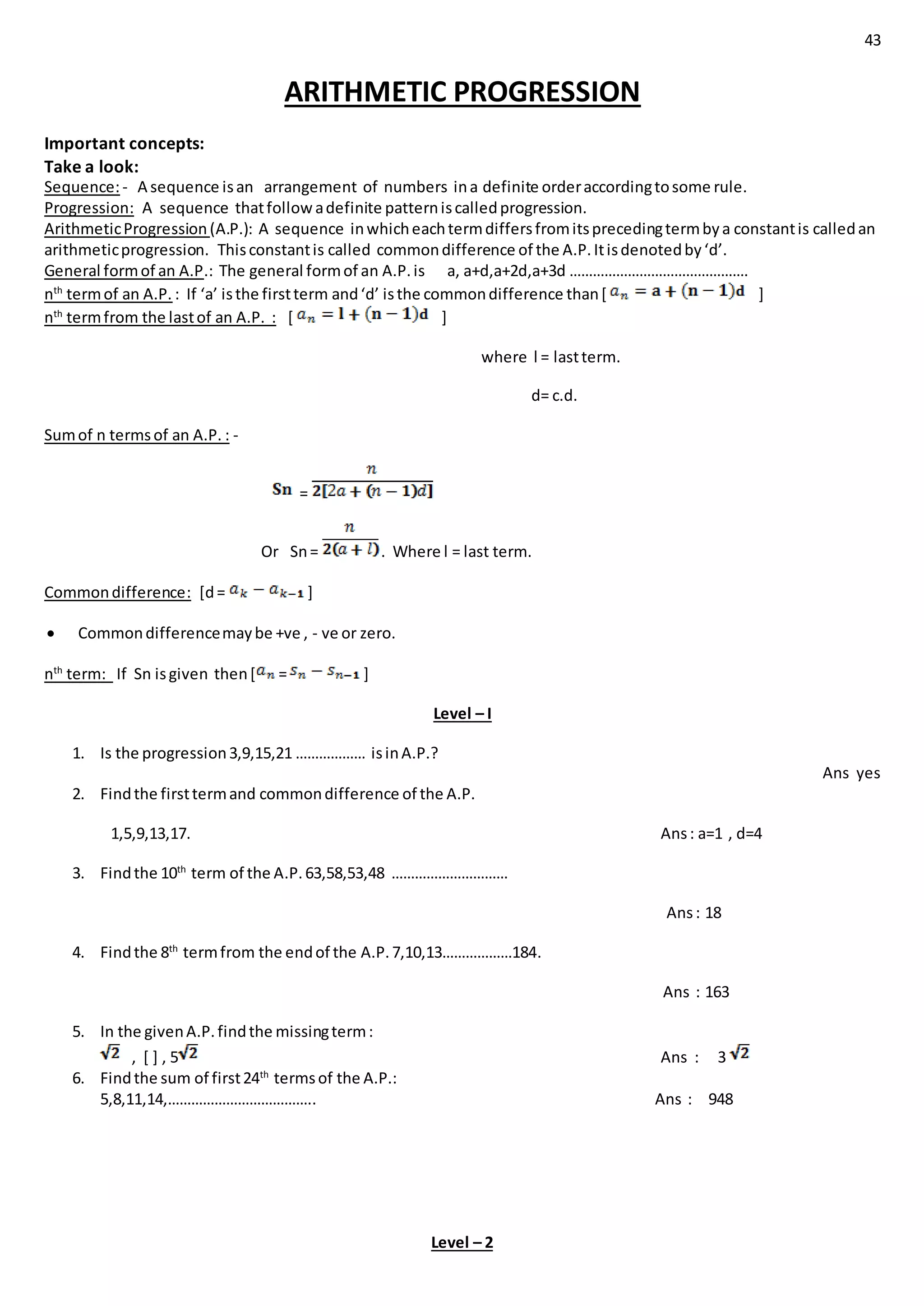 43
ARITHMETIC PROGRESSION
Important concepts:
Take a look:
Sequence:- A sequence isan arrangement of numbers ina definite orderaccordingtosome rule.
Progression: A sequence thatfollowadefinite patterniscalledprogression.
ArithmeticProgression(A.P.): A sequence inwhicheachtermdiffersfromitsprecedingtermbya constantis calledan
arithmeticprogression. Thisconstantis called commondifference of the A.P.Itisdenotedby‘d’.
General formof an A.P.: The general formof an A.P.is a, a+d,a+2d,a+3d ……………………………………….
nth
termof an A.P. : If ‘a’ isthe firstterm and‘d’ isthe commondifference than[ ]
nth
termfrom the lastof an A.P. : [ ]
where l = lastterm.
d= c.d.
Sumof n termsof an A.P. : -
=
Or Sn= . Where l = last term.
Commondifference: [d= ]
 Commondifferencemaybe +ve , - ve or zero.
nth
term: If Sn isgiven then[ = ]
Level – I
1. Is the progression3,9,15,21 ……………… isinA.P.?
Ans yes
2. Findthe firsttermand commondifference of the A.P.
1,5,9,13,17. Ans: a=1 , d=4
3. Findthe 10th
term of the A.P.63,58,53,48 …………………………
Ans: 18
4. Findthe 8th
termfrom the endof the A.P.7,10,13………………184.
Ans : 163
5. In the givenA.P.findthe missingterm:
, [ ] , 5 Ans : 3
6. Findthe sum of first24th
termsof the A.P.:
5,8,11,14,……………………………….. Ans : 948
Level – 2
 