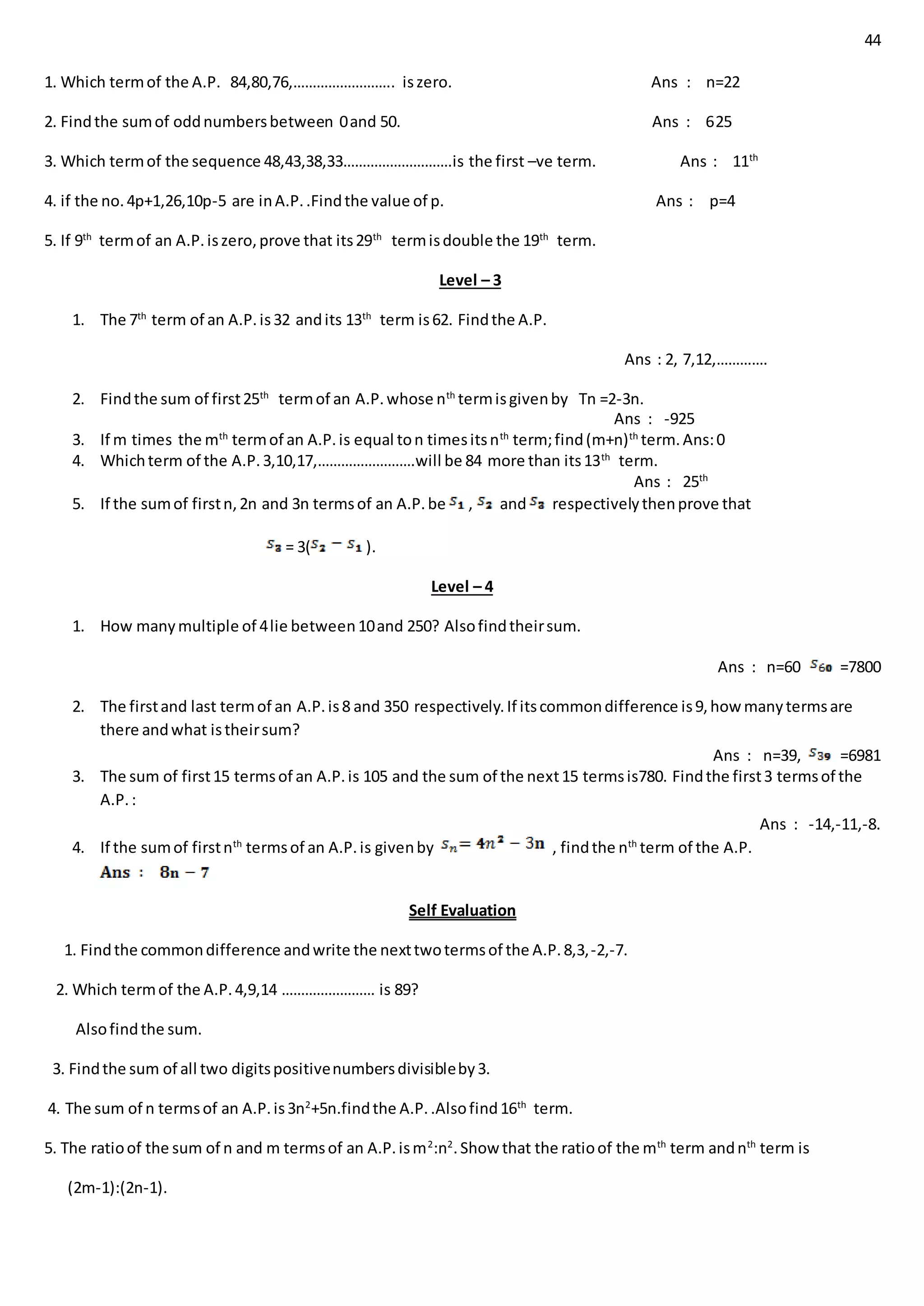 44
1. Which termof the A.P. 84,80,76,…………………….. iszero. Ans : n=22
2. Findthe sumof oddnumbersbetween 0and 50. Ans : 625
3. Which termof the sequence 48,43,38,33……………………….is the first –ve term. Ans : 11th
4. if the no.4p+1,26,10p-5 are inA.P..Findthe value of p. Ans : p=4
5. If 9th
termof an A.P.iszero,prove that its29th
termisdouble the 19th
term.
Level – 3
1. The 7th
term of an A.P.is32 andits 13th
term is62. Findthe A.P.
Ans : 2, 7,12,………….
2. Findthe sum of first25th
termof an A.P.whose nth
termisgivenby Tn =2-3n.
Ans : -925
3. If m times the mth
termof an A.P.is equal ton timesitsnth
term;find(m+n)th
term.Ans:0
4. Whichterm of the A.P.3,10,17,…………………….will be 84 more than its13th
term.
Ans : 25th
5. If the sumof firstn,2n and 3n termsof an A.P.be , and respectivelythenprove that
= 3( ).
Level – 4
1. How manymultiple of 4lie between10and 250? Alsofindtheirsum.
Ans : n=60 =7800
2. The firstand last termof an A.P.is8 and 350 respectively.If itscommondifference is9,how manytermsare
there andwhat istheirsum?
Ans : n=39, =6981
3. The sum of first15 termsof an A.P.is 105 and the sum of the next15 termsis780. Findthe first3 termsof the
A.P.:
Ans : -14,-11,-8.
4. If the sumof firstnth
termsof an A.P.is givenby , findthe nth
term of the A.P.
Self Evaluation
1. Findthe commondifference andwrite the nexttwotermsof the A.P.8,3,-2,-7.
2. Which termof the A.P.4,9,14 …………………… is 89?
Alsofindthe sum.
3. Findthe sum of all two digitspositivenumbersdivisibleby3.
4. The sum of n termsof an A.P.is3n2
+5n.findthe A.P..Alsofind16th
term.
5. The ratioof the sum of n and m termsof an A.P.ism2
:n2
.Show that the ratioof the mth
term andnth
term is
(2m-1):(2n-1).
 