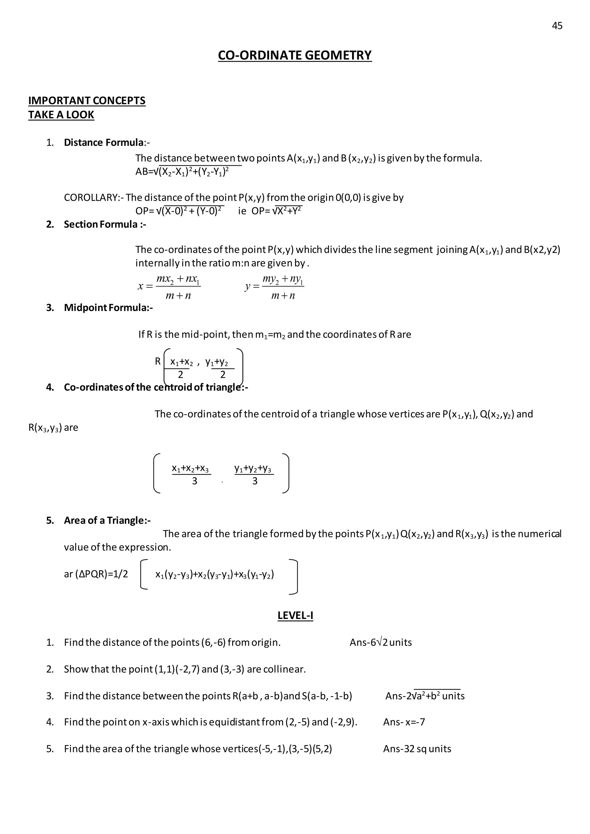 45
CO-ORDINATE GEOMETRY
IMPORTANT CONCEPTS
TAKE A LOOK
1. Distance Formula:-
The distance betweentwopointsA(x1,y1) andB(x2,y2) isgivenbythe formula.
AB=√(X2-X1)2
+(Y2-Y1)2
COROLLARY:- The distance of the pointP(x,y) fromthe origin0(0,0) isgive by
OP= √(X-0)2
+ (Y-0)2
ie OP= √X2
+Y2
2. SectionFormula :-
The co-ordinatesof the pointP(x,y) whichdividesthe line segment joiningA(x1,y1) andB(x2,y2)
internallyinthe ratiom:nare givenby.
2 1mx nx
x
m n



2 1my ny
y
m n



3. MidpointFormula:-
If R is the mid-point,thenm1=m2 andthe coordinatesof Rare
R x1+x2 , y1+y2
2 2
4. Co-ordinatesofthe centroidof triangle:-
The co-ordinatesof the centroidof a triangle whose verticesare P(x1,y1),Q(x2,y2) and
R(x3,y3) are
x1+x2+x3 y1+y2+y3
3 , 3
5. Area of a Triangle:-
The area of the triangle formedbythe pointsP(x1,y1)Q(x2,y2) andR(x3,y3) isthe numerical
value of the expression.
ar (∆PQR)=1/2 x1(y2-y3)+x2(y3-y1)+x3(y1-y2)
LEVEL-I
1. Findthe distance of the points(6,-6) fromorigin. Ans-62units
2. Showthat the point(1,1)(-2,7) and(3,-3) are collinear.
3. Findthe distance betweenthe pointsR(a+b,a-b)andS(a-b, -1-b) Ans-2√a2
+b2
units
4. Findthe pointon x-axiswhichisequidistantfrom(2,-5) and(-2,9). Ans- x=-7
5. Findthe area of the triangle whose vertices(-5,-1),(3,-5)(5,2) Ans-32 squnits
 