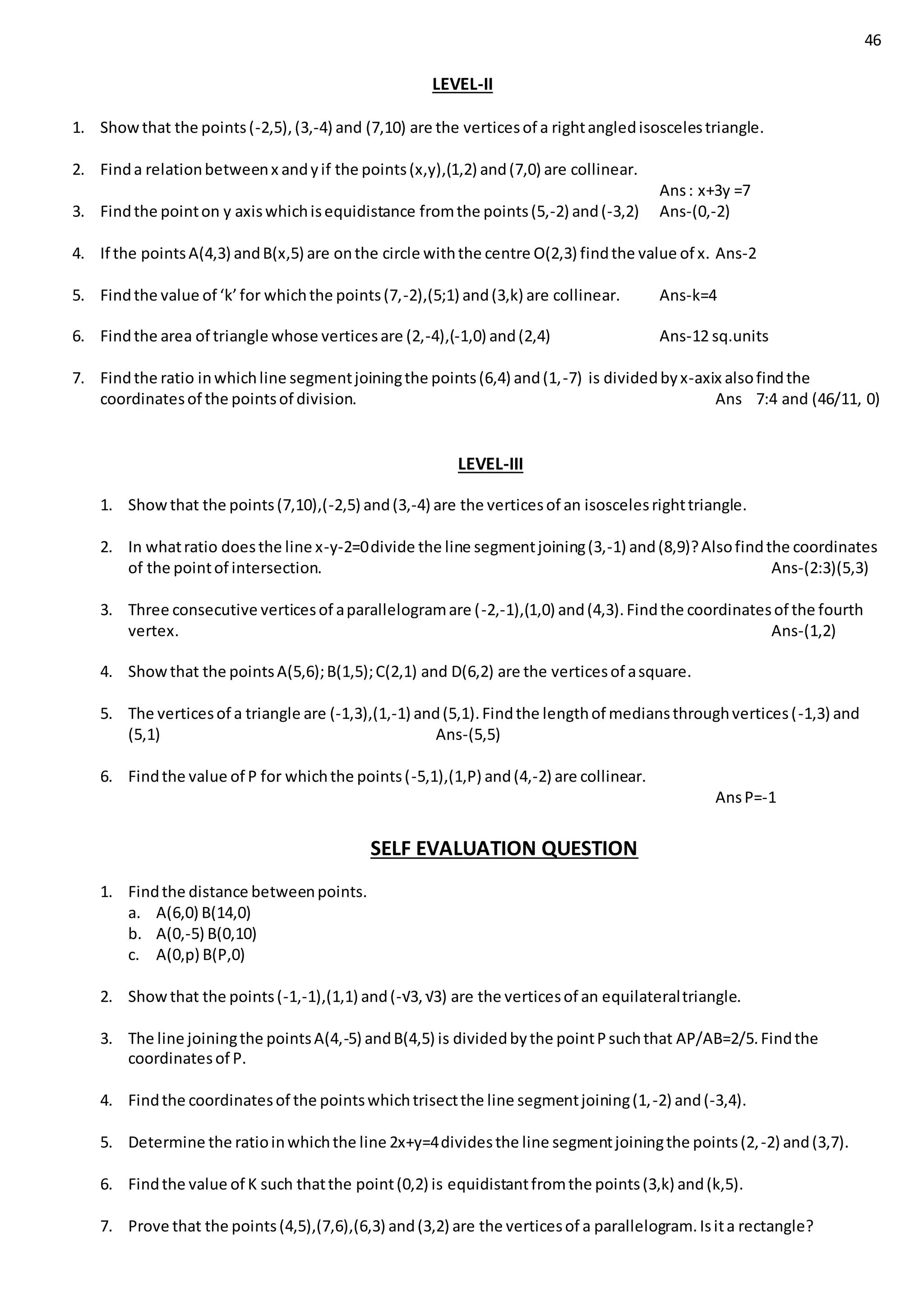 46
LEVEL-II
1. Showthat the points(-2,5),(3,-4) and (7,10) are the verticesof a rightangledisoscelestriangle.
2. Finda relationbetweenx andyif the points(x,y),(1,2) and(7,0) are collinear.
Ans: x+3y =7
3. Findthe pointon y axiswhichisequidistance fromthe points(5,-2) and(-3,2) Ans-(0,-2)
4. If the pointsA(4,3) andB(x,5) are onthe circle withthe centre O(2,3) findthe value of x. Ans-2
5. Findthe value of ‘k’for whichthe points(7,-2),(5;1) and(3,k) are collinear. Ans-k=4
6. Findthe area of triangle whose verticesare (2,-4),(-1,0) and(2,4) Ans-12 sq.units
7. Findthe ratio inwhichline segmentjoiningthe points(6,4) and(1,-7) is dividedbyx-axix alsofindthe
coordinatesof the pointsof division. Ans 7:4 and (46/11, 0)
LEVEL-III
1. Showthat the points(7,10),(-2,5) and(3,-4) are the verticesof an isoscelesrighttriangle.
2. In whatratio doesthe line x-y-2=0divide the line segmentjoining(3,-1) and(8,9)?Alsofindthe coordinates
of the pointof intersection. Ans-(2:3)(5,3)
3. Three consecutive verticesof aparallelogramare (-2,-1),(1,0) and(4,3).Findthe coordinatesof the fourth
vertex. Ans-(1,2)
4. Showthat the pointsA(5,6);B(1,5);C(2,1) and D(6,2) are the verticesof asquare.
5. The verticesof a triangle are (-1,3),(1,-1) and(5,1).Findthe lengthof mediansthroughvertices(-1,3) and
(5,1) Ans-(5,5)
6. Findthe value of P for whichthe points(-5,1),(1,P) and(4,-2) are collinear.
AnsP=-1
SELF EVALUATION QUESTION
1. Findthe distance betweenpoints.
a. A(6,0) B(14,0)
b. A(0,-5) B(0,10)
c. A(0,p) B(P,0)
2. Showthat the points(-1,-1),(1,1) and(-√3, √3) are the verticesof an equilateraltriangle.
3. The line joiningthe pointsA(4,-5) andB(4,5) is dividedbythe pointPsuchthat AP/AB=2/5.Findthe
coordinatesof P.
4. Findthe coordinatesof the pointswhichtrisectthe line segmentjoining(1,-2) and(-3,4).
5. Determine the ratioinwhichthe line 2x+y=4dividesthe line segmentjoiningthe points(2,-2) and(3,7).
6. Findthe value of K such thatthe point(0,2) is equidistantfromthe points(3,k) and(k,5).
7. Prove that the points(4,5),(7,6),(6,3) and(3,2) are the verticesof a parallelogram.Isita rectangle?
 