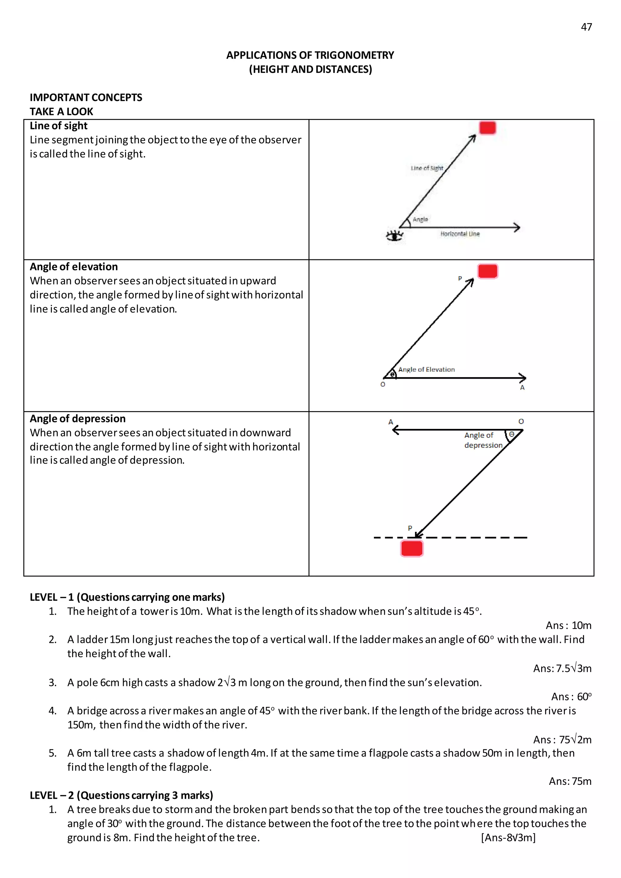 47
APPLICATIONS OF TRIGONOMETRY
(HEIGHT AND DISTANCES)
IMPORTANT CONCEPTS
TAKE A LOOK
Line of sight
Line segmentjoiningthe objecttothe eye of the observer
iscalledthe line of sight.
Angle of elevation
Whenan observerseesanobjectsituatedinupward
direction,the angle formedbylineof sightwithhorizontal
line is calledangle of elevation.
Angle of depression
Whenan observerseesanobjectsituatedindownward
directionthe angle formedbyline of sightwithhorizontal
line iscalledangle of depression.
LEVEL – 1 (Questionscarrying one marks)
1. The heightof a toweris10m. What isthe lengthof itsshadow whensun’saltitude is45o
.
Ans: 10m
2. A ladder15m longjust reachesthe topof a vertical wall.If the laddermakesanangle of 60o
withthe wall.Find
the heightof the wall.
Ans:7.53m
3. A pole 6cm highcasts a shadow23 m longon the ground,thenfindthe sun’selevation.
Ans: 60o
4. A bridge acrossa rivermakesan angle of 45o
withthe riverbank.If the lengthof the bridge across the riveris
150m, thenfindthe widthof the river.
Ans: 752m
5. A 6m tall tree casts a shadowof length4m.If at the same time a flagpole castsa shadow 50m in length,then
findthe lengthof the flagpole.
Ans:75m
LEVEL – 2 (Questionscarrying 3 marks)
1. A tree breaksdue to stormand the brokenpart bendssothat the top of the tree touchesthe groundmakingan
angle of 30o
withthe ground.The distance betweenthe footof the tree tothe pointwhere the toptouchesthe
groundis 8m. Findthe heightof the tree. [Ans-8√3m]
 