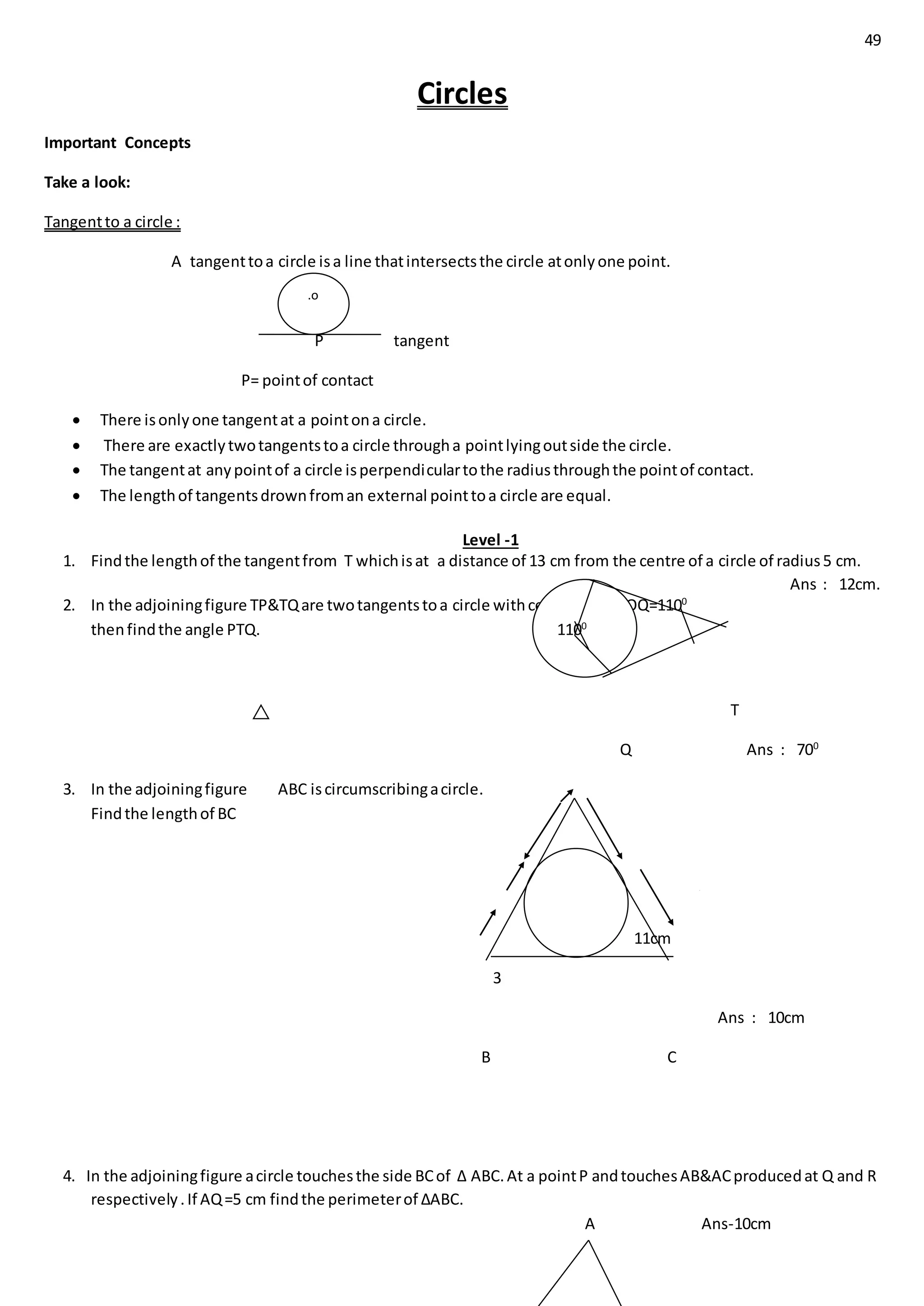 49
Circles
Important Concepts
Take a look:
Tangentto a circle :
A tangenttoa circle isa line thatintersectsthe circle atonlyone point.
P tangent
P= pointof contact
 There isonlyone tangentat a pointona circle.
 There are exactlytwotangentstoa circle througha pointlyingoutside the circle.
 The tangentat anypointof a circle isperpendiculartothe radiusthroughthe pointof contact.
 The lengthof tangentsdrownfroman external pointtoa circle are equal.
Level -1
1. Findthe lengthof the tangentfrom T whichisat a distance of 13 cm from the centre of a circle of radius5 cm.
Ans : 12cm.
2. In the adjoiningfigure TP&TQare twotangentstoa circle withcentre o.if <POQ=1100
thenfindthe angle PTQ.
P
T
Q Ans : 700
3. In the adjoiningfigure ABC iscircumscribingacircle.
Findthe lengthof BC
A
4
11cm
3
Ans : 10cm
B C
4. In the adjoiningfigure acircle touchesthe side BCof ∆ ABC.At a pointP andtouchesAB&ACproducedat Q and R
respectively.If AQ=5 cm findthe perimeterof ∆ABC.
A Ans-10cm
.o
1100
 