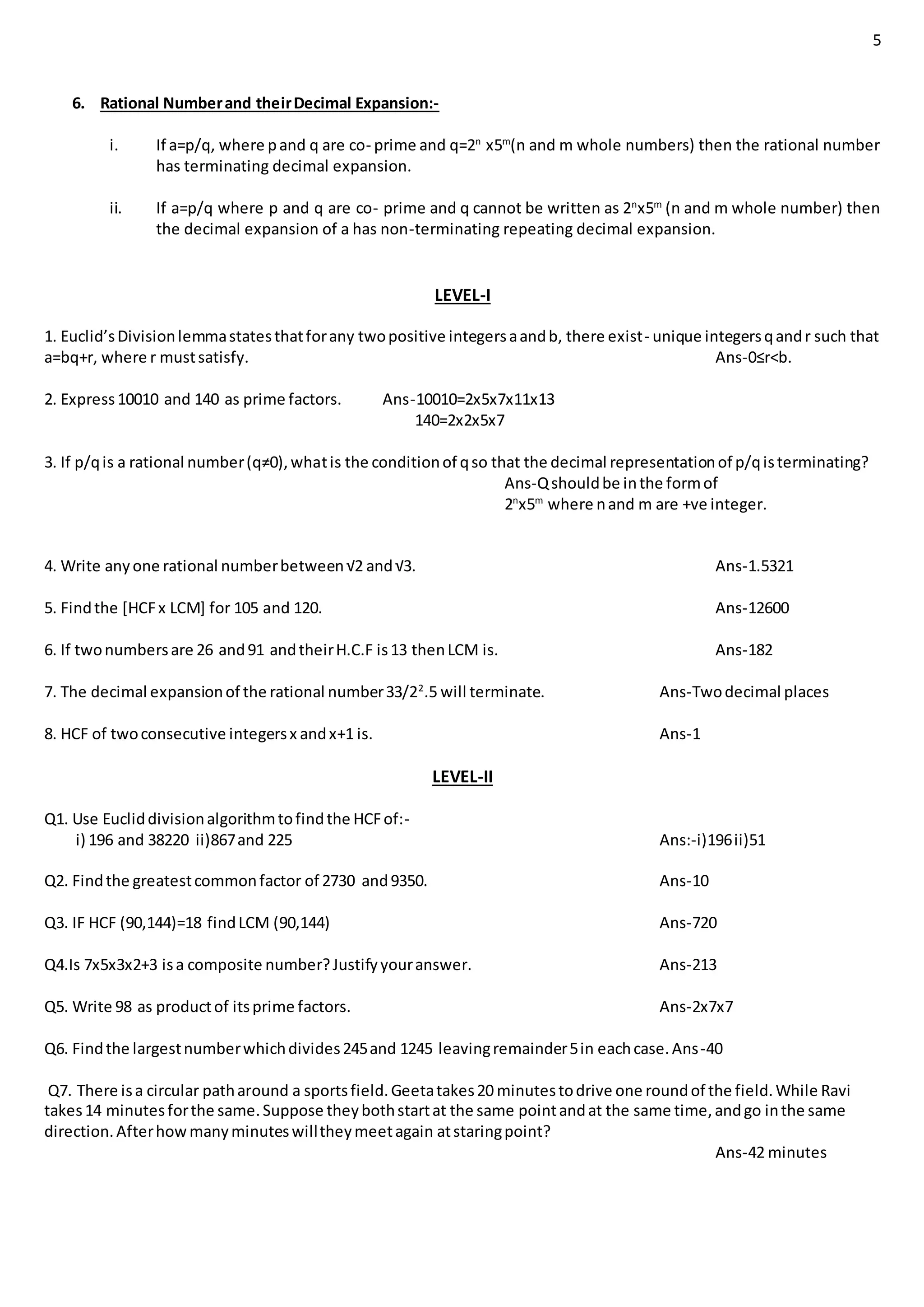 5
6. Rational Numberand theirDecimal Expansion:-
i. If a=p/q, where pand q are co- prime and q=2n
x5m
(n and m whole numbers) then the rational number
has terminating decimal expansion.
ii. If a=p/q where p and q are co- prime and q cannot be written as 2n
x5m
(n and m whole number) then
the decimal expansion of a has non-terminating repeating decimal expansion.
LEVEL-I
1. Euclid’sDivisionlemmastatesthatforany twopositive integersaandb, there exist- unique integersqandr such that
a=bq+r, where r mustsatisfy. Ans-0≤r<b.
2. Express10010 and 140 as prime factors. Ans-10010=2x5x7x11x13
140=2x2x5x7
3. If p/qis a rational number(q≠0),whatis the conditionof qso that the decimal representationof p/qisterminating?
Ans-Qshouldbe inthe formof
2n
x5m
where nand m are +ve integer.
4. Write anyone rational numberbetween√2 and√3. Ans-1.5321
5. Findthe [HCFx LCM] for 105 and 120. Ans-12600
6. If twonumbersare 26 and91 andtheirH.C.F is13 thenLCM is. Ans-182
7. The decimal expansionof the rational number33/22
.5 will terminate. Ans-Twodecimal places
8. HCF of twoconsecutive integersx andx+1 is. Ans-1
LEVEL-II
Q1. Use Eucliddivisionalgorithmtofindthe HCFof:-
i) 196 and 38220 ii)867and 225 Ans:-i)196ii)51
Q2. Findthe greatestcommonfactor of 2730 and9350. Ans-10
Q3. IF HCF (90,144)=18 findLCM (90,144) Ans-720
Q4.Is 7x5x3x2+3 isa composite number?Justifyyouranswer. Ans-213
Q5. Write 98 as productof itsprime factors. Ans-2x7x7
Q6. Findthe largestnumberwhichdivides245and 1245 leavingremainder5in eachcase.Ans-40
Q7. There isa circular patharound a sportsfield.Geetatakes20 minutestodrive one roundof the field.While Ravi
takes14 minutesforthe same.Suppose theybothstartat the same pointandat the same time,andgo inthe same
direction.Afterhowmanyminuteswilltheymeetagain atstaringpoint?
Ans-42 minutes
 