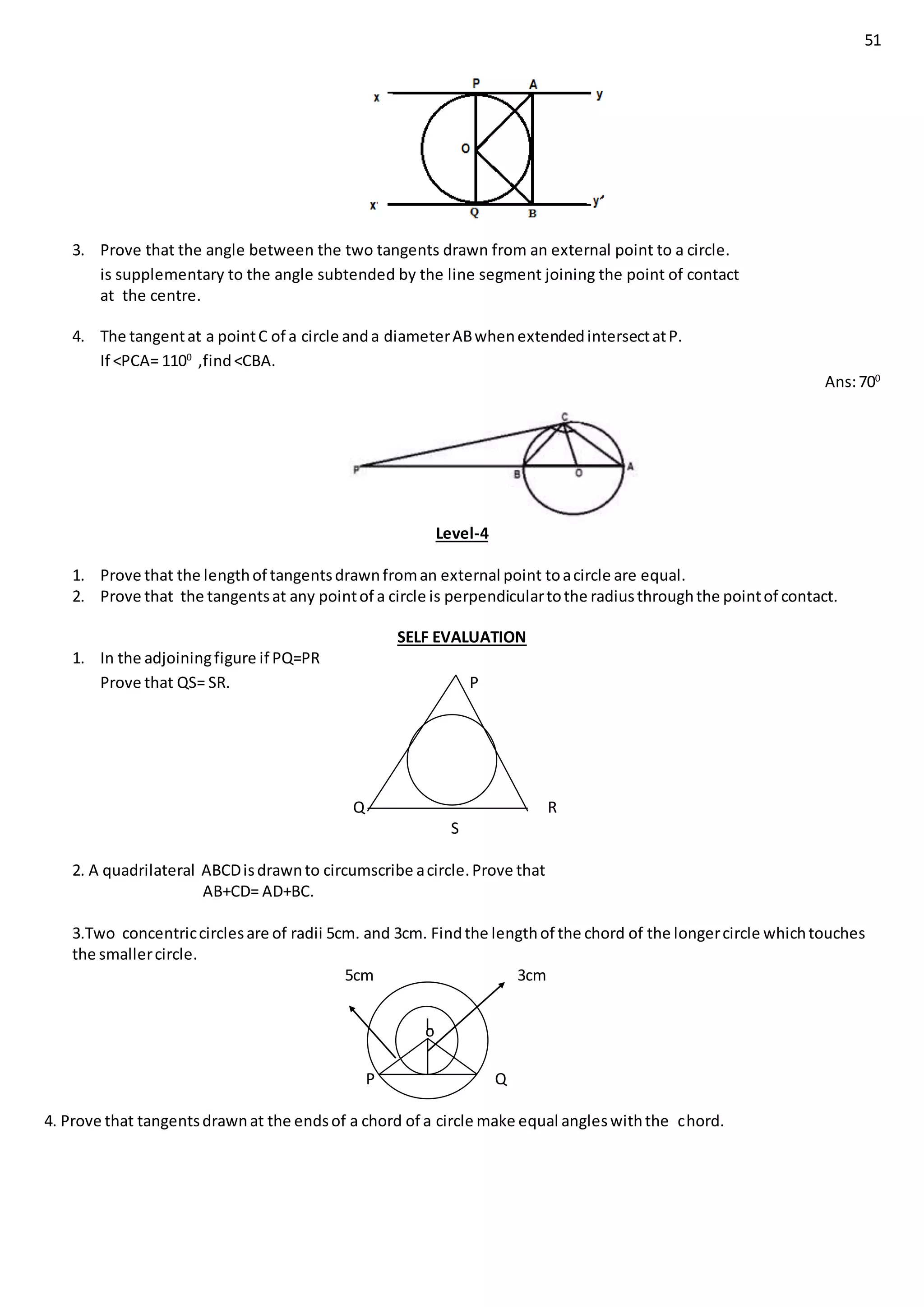 51
3. Prove that the angle between the two tangents drawn from an external point to a circle.
is supplementary to the angle subtended by the line segment joining the point of contact
at the centre.
4. The tangentat a pointC of a circle anda diameterABwhenextendedintersectatP.
If <PCA= 1100
,find<CBA.
Ans:700
Level-4
1. Prove that the lengthof tangentsdrawnfroman external point toacircle are equal.
2. Prove that the tangentsat any pointof a circle is perpendiculartothe radiusthroughthe pointof contact.
SELF EVALUATION
1. In the adjoiningfigure if PQ=PR
Prove that QS= SR. P
Q R
S
2. A quadrilateral ABCDisdrawnto circumscribe acircle.Prove that
AB+CD= AD+BC.
3.Two concentriccirclesare of radii 5cm. and 3cm. Findthe lengthof the chord of the longercircle whichtouches
the smallercircle.
5cm 3cm
P Q
4. Prove that tangentsdrawnat the endsof a chord of a circle make equal angleswiththe chord.
oL
 