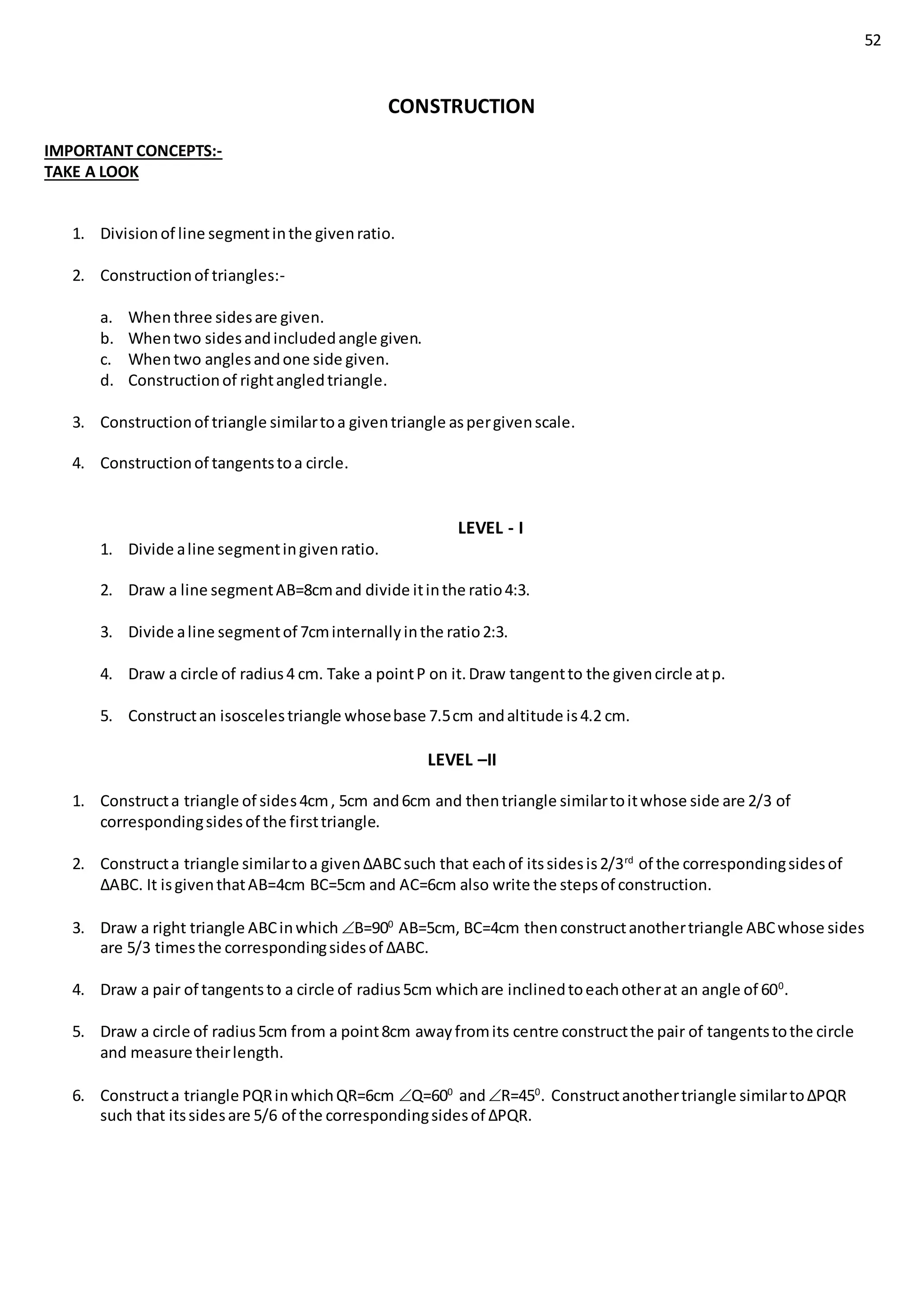 52
CONSTRUCTION
IMPORTANT CONCEPTS:-
TAKE A LOOK
1. Divisionof line segmentinthe givenratio.
2. Constructionof triangles:-
a. Whenthree sidesare given.
b. Whentwo sidesandincludedangle given.
c. Whentwo anglesandone side given.
d. Constructionof rightangledtriangle.
3. Constructionof triangle similartoa giventriangle aspergivenscale.
4. Constructionof tangentstoa circle.
LEVEL - I
1. Divide aline segmentingivenratio.
2. Draw a line segmentAB=8cmand divide itinthe ratio4:3.
3. Divide aline segmentof 7cminternallyinthe ratio2:3.
4. Draw a circle of radius4 cm. Take a pointP on it.Draw tangentto the givencircle atp.
5. Constructan isoscelestriangle whosebase 7.5cm andaltitude is4.2 cm.
LEVEL –II
1. Constructa triangle of sides4cm, 5cm and6cm and thentriangle similartoitwhose side are 2/3 of
correspondingsidesof the firsttriangle.
2. Constructa triangle similartoa given∆ABCsuch that eachof itssidesis2/3rd
of the correspondingsidesof
∆ABC. It isgiventhatAB=4cm BC=5cm and AC=6cm also write the stepsof construction.
3. Draw a right triangle ABCinwhich B=900
AB=5cm, BC=4cm thenconstructanothertriangle ABCwhose sides
are 5/3 timesthe correspondingsidesof ∆ABC.
4. Draw a pair of tangentsto a circle of radius5cm whichare inclinedtoeachotherat an angle of 600
.
5. Draw a circle of radius5cm from a point8cm awayfromits centre constructthe pair of tangentstothe circle
and measure theirlength.
6. Constructa triangle PQRinwhichQR=6cm Q=600
andR=450
. Constructanothertriangle similarto∆PQR
such that itssidesare 5/6 of the correspondingsidesof ∆PQR.
 