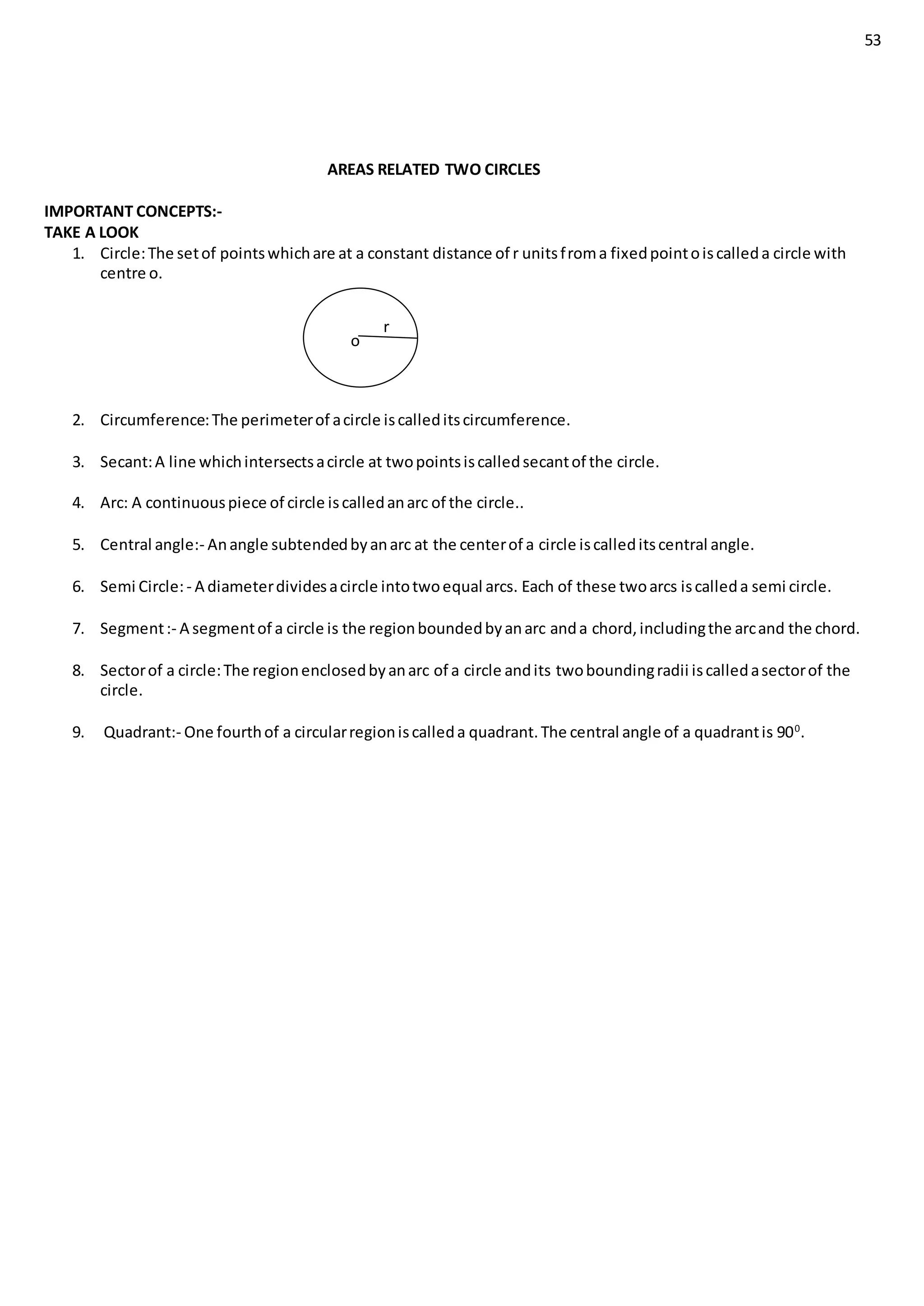 53
AREAS RELATED TWO CIRCLES
IMPORTANT CONCEPTS:-
TAKE A LOOK
1. Circle:The setof pointswhichare at a constant distance of r unitsfroma fixedpointoiscalleda circle with
centre o.
R
2. Circumference:The perimeterof acircle iscalleditscircumference.
3. Secant:A line whichintersectsacircle at twopointsiscalledsecantof the circle.
4. Arc: A continuouspiece of circle iscalledanarc of the circle..
5. Central angle:- Anangle subtendedbyanarc at the centerof a circle iscalleditscentral angle.
6. Semi Circle:- A diameterdividesacircle intotwoequal arcs. Each of these twoarcs iscalleda semi circle.
7. Segment:- A segmentof a circle is the regionboundedbyanarc anda chord,includingthe arcand the chord.
8. Sectorof a circle:The regionenclosedbyanarc of a circle andits twoboundingradii iscalledasectorof the
circle.
9. Quadrant:- One fourthof a circularregioniscalleda quadrant.The central angle of a quadrantis 900
.
r
o
 