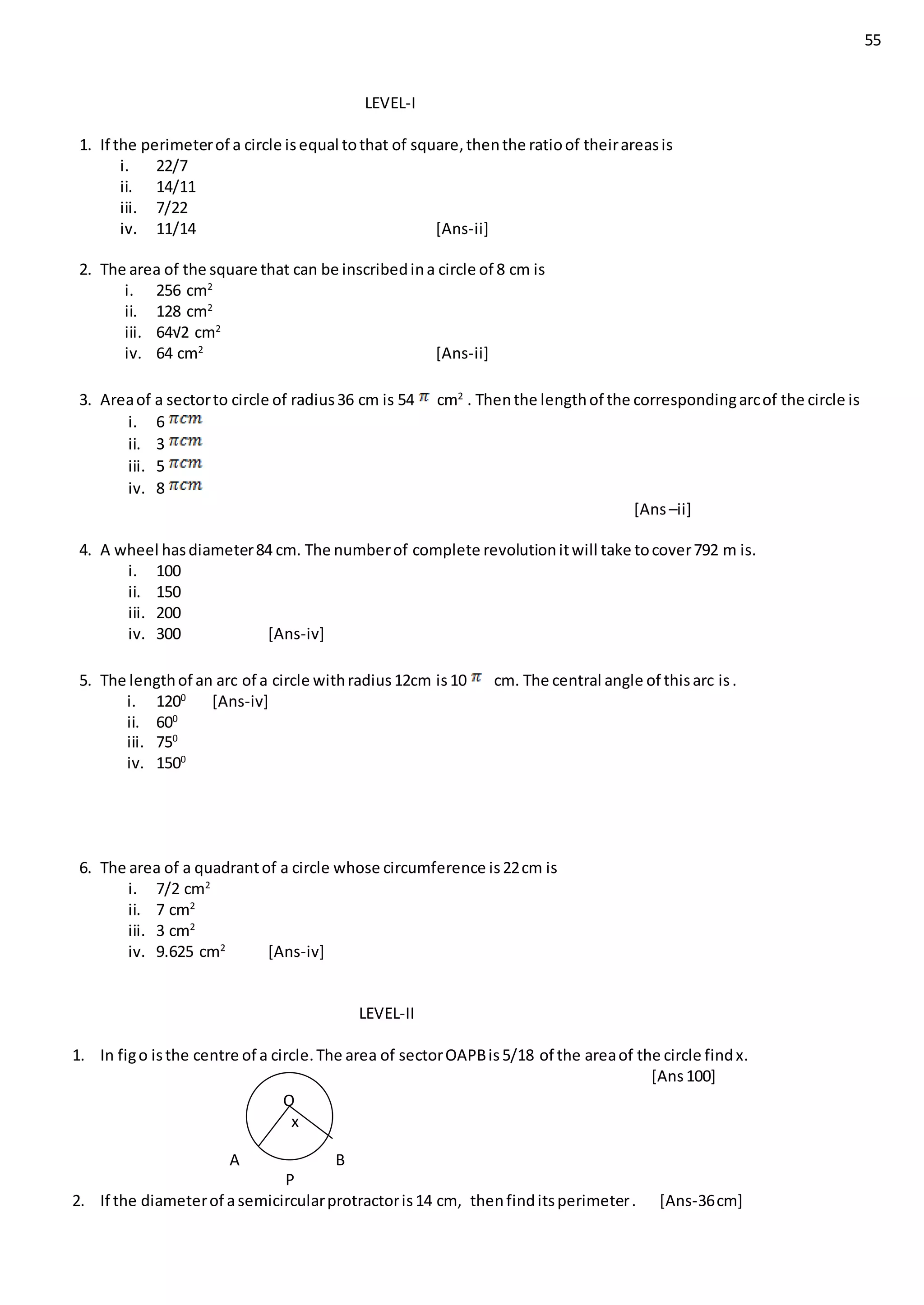 55
LEVEL-I
1. If the perimeterof a circle isequal tothat of square,thenthe ratioof theirareasis
i. 22/7
ii. 14/11
iii. 7/22
iv. 11/14 [Ans-ii]
2. The area of the square that can be inscribedina circle of 8 cm is
i. 256 cm2
ii. 128 cm2
iii. 64√2 cm2
iv. 64 cm2
[Ans-ii]
3. Areaof a sectorto circle of radius36 cm is 54 cm2
. Thenthe lengthof the correspondingarcof the circle is
i. 6
ii. 3
iii. 5
iv. 8
[Ans–ii]
4. A wheel hasdiameter84 cm. The numberof complete revolutionitwill take tocover792 m is.
i. 100
ii. 150
iii. 200
iv. 300 [Ans-iv]
5. The lengthof an arc of a circle withradius12cm is10 cm. The central angle of thisarc is.
i. 1200
[Ans-iv]
ii. 600
iii. 750
iv. 1500
6. The area of a quadrantof a circle whose circumference is22cm is
i. 7/2 cm2
ii. 7 cm2
iii. 3 cm2
iv. 9.625 cm2
[Ans-iv]
LEVEL-II
1. In figo isthe centre of a circle.The area of sectorOAPBis5/18 of the areaof the circle findx.
[Ans100]
A B
P
2. If the diameterof asemicircularprotractoris14 cm, thenfinditsperimeter. [Ans-36cm]
O
x
 