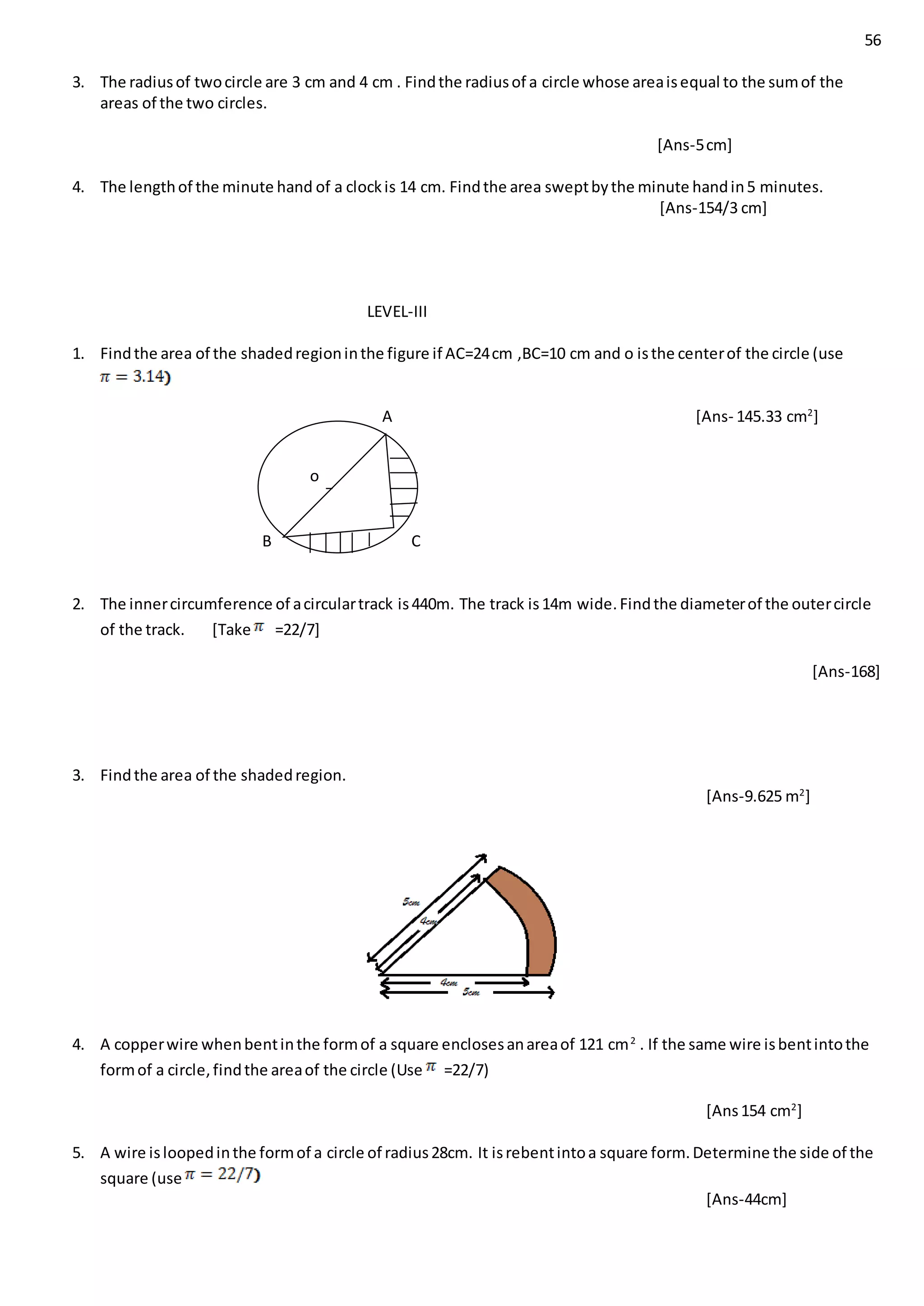 56
3. The radiusof twocircle are 3 cm and 4 cm . Findthe radiusof a circle whose areaisequal to the sumof the
areas of the two circles.
[Ans-5cm]
4. The lengthof the minute hand of a clockis 14 cm. Findthe area sweptbythe minute handin5 minutes.
[Ans-154/3 cm]
LEVEL-III
1. Findthe area of the shadedregioninthe figure if AC=24cm ,BC=10 cm and o isthe centerof the circle (use
A [Ans- 145.33 cm2
]
B C
2. The innercircumference of acirculartrack is440m. The track is14m wide.Findthe diameterof the outercircle
of the track. [Take =22/7]
[Ans-168]
3. Findthe area of the shadedregion.
[Ans-9.625 m2
]
4. A copperwire whenbentinthe formof a square enclosesanareaof 121 cm2
. If the same wire isbentintothe
formof a circle,findthe areaof the circle (Use =22/7)
[Ans154 cm2
]
5. A wire isloopedinthe formof a circle of radius28cm. It isrebentintoa square form.Determine the side of the
square (use
[Ans-44cm]
o
 