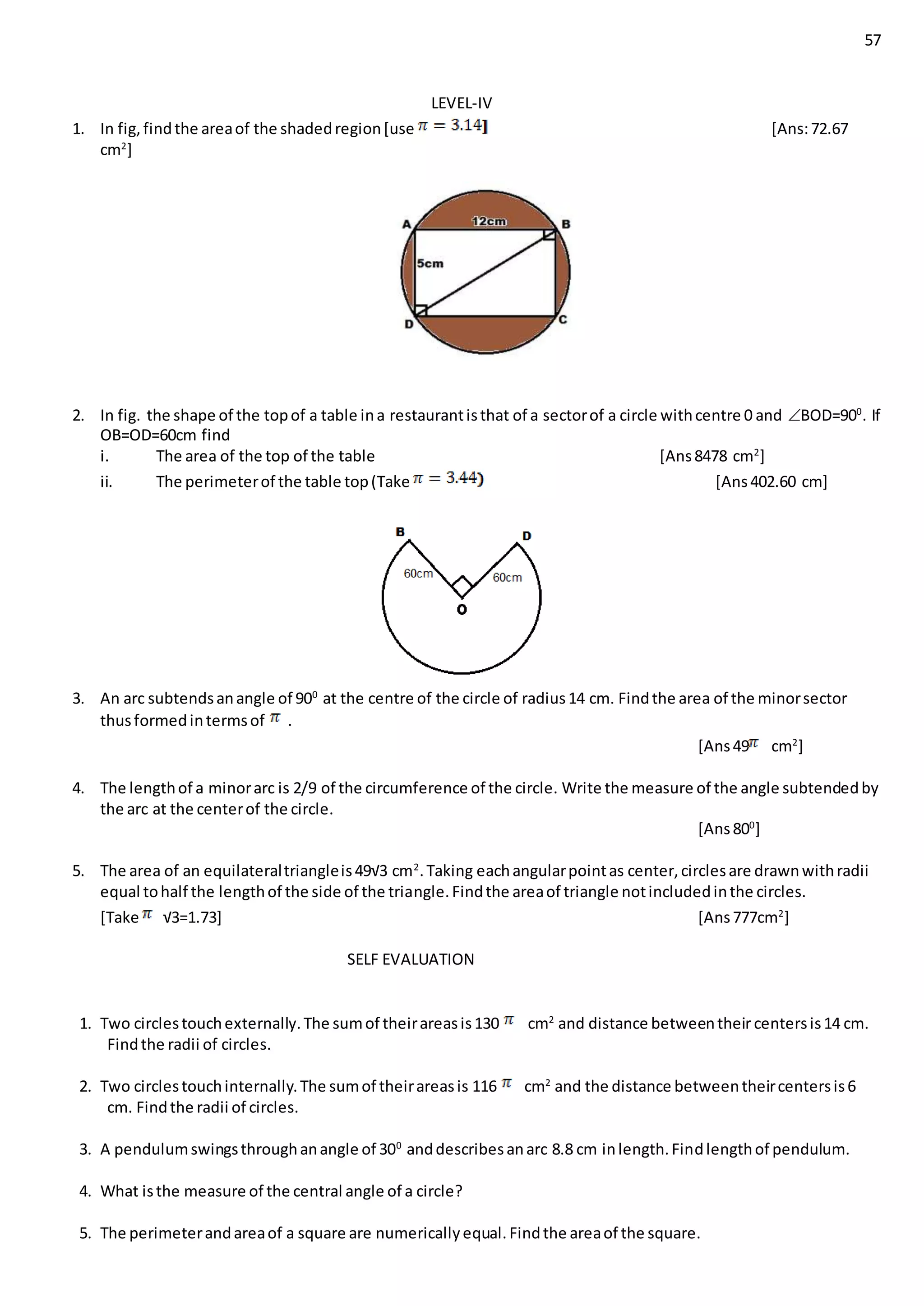 57
LEVEL-IV
1. In fig,findthe areaof the shadedregion[use [Ans:72.67
cm2
]
2. In fig. the shape of the topof a table ina restaurantisthat of a sectorof a circle withcentre 0 and BOD=900
. If
OB=OD=60cm find
i. The area of the top of the table [Ans8478 cm2
]
ii. The perimeterof the table top(Take [Ans402.60 cm]
3. An arc subtendsanangle of 900
at the centre of the circle of radius14 cm. Findthe area of the minorsector
thusformedintermsof .
[Ans49 cm2
]
4. The lengthof a minorarc is 2/9 of the circumference of the circle. Write the measure of the angle subtendedby
the arc at the centerof the circle.
[Ans800
]
5. The area of an equilateraltriangleis49√3 cm2
.Taking eachangularpointas center,circlesare drawnwithradii
equal tohalf the lengthof the side of the triangle.Findthe areaof triangle notincludedinthe circles.
[Take √3=1.73] [Ans777cm2
]
SELF EVALUATION
1. Two circlestouchexternally.The sumof theirareasis130 cm2
and distance betweentheircentersis14 cm.
Findthe radii of circles.
2. Two circlestouchinternally.The sumof theirareasis 116 cm2
and the distance betweentheircentersis6
cm. Findthe radii of circles.
3. A pendulumswingsthroughanangle of 300
anddescribesanarc 8.8 cm inlength.Findlengthof pendulum.
4. What isthe measure of the central angle of a circle?
5. The perimeterandareaof a square are numericallyequal.Findthe areaof the square.
 
