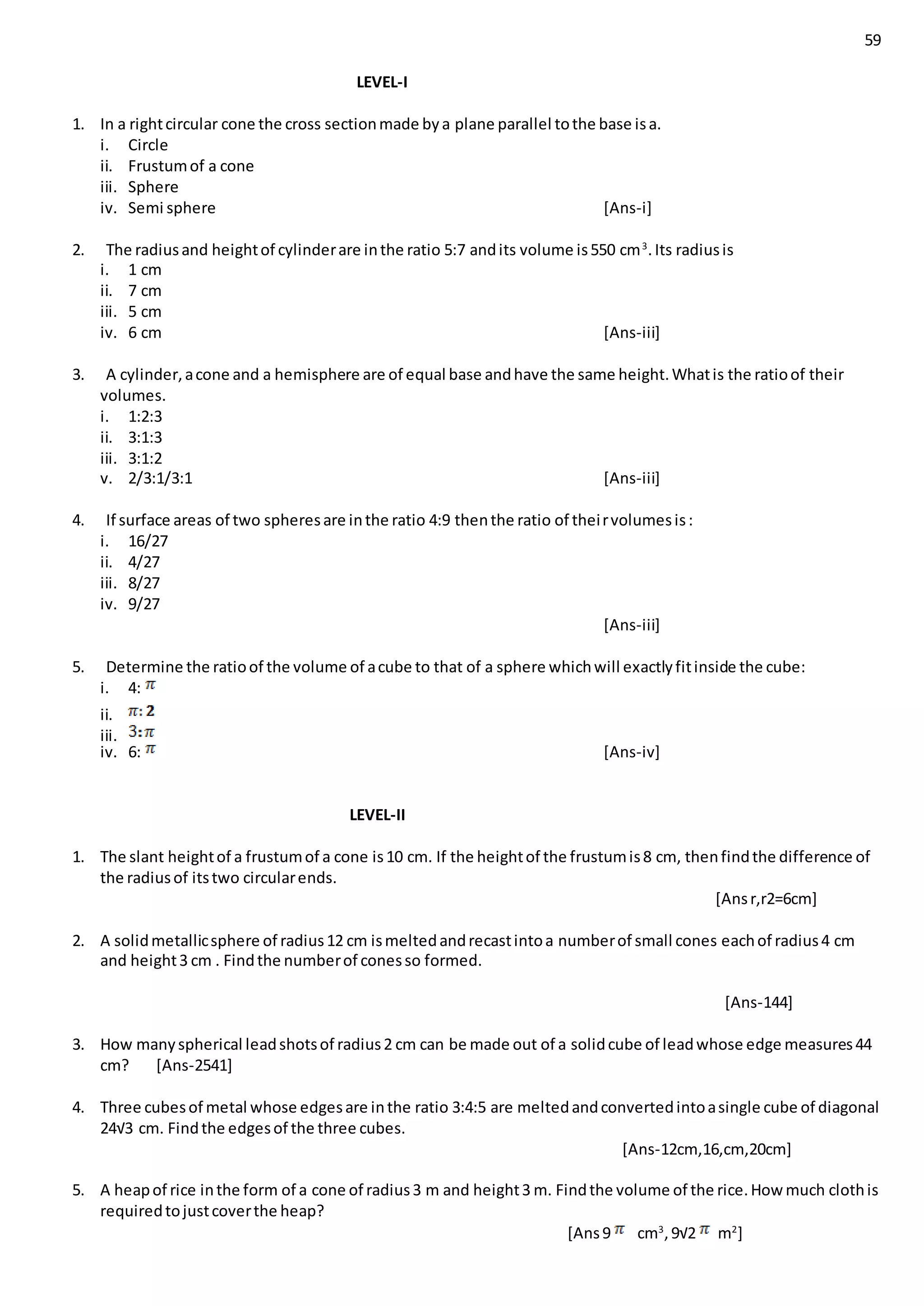 59
LEVEL-I
1. In a rightcircular cone the cross sectionmade bya plane parallel tothe base isa.
i. Circle
ii. Frustumof a cone
iii. Sphere
iv. Semi sphere [Ans-i]
2. The radiusand heightof cylinderare inthe ratio 5:7 andits volume is550 cm3
.Its radiusis
i. 1 cm
ii. 7 cm
iii. 5 cm
iv. 6 cm [Ans-iii]
3. A cylinder,acone and a hemisphere are of equal base andhave the same height.Whatis the ratioof their
volumes.
i. 1:2:3
ii. 3:1:3
iii. 3:1:2
v. 2/3:1/3:1 [Ans-iii]
4. If surface areas of two spheresare inthe ratio 4:9 thenthe ratio of theirvolumesis:
i. 16/27
ii. 4/27
iii. 8/27
iv. 9/27
[Ans-iii]
5. Determine the ratioof the volume of acube to that of a sphere whichwill exactlyfitinside the cube:
i. 4:
ii.
iii.
iv. 6: [Ans-iv]
LEVEL-II
1. The slant heightof a frustumof a cone is10 cm. If the heightof the frustumis8 cm, thenfindthe difference of
the radiusof itstwo circularends.
[Ansr,r2=6cm]
2. A solidmetallicsphere of radius12 cm ismeltedandrecastintoa numberof small cones eachof radius4 cm
and height3 cm . Findthe numberof conesso formed.
[Ans-144]
3. How manyspherical leadshotsof radius2 cm can be made out of a solidcube of leadwhose edge measures44
cm? [Ans-2541]
4. Three cubesof metal whose edgesare inthe ratio 3:4:5 are meltedandconvertedintoasingle cube of diagonal
24√3 cm. Findthe edgesof the three cubes.
[Ans-12cm,16,cm,20cm]
5. A heapof rice inthe form of a cone of radius3 m and height3 m. Findthe volume of the rice.How much clothis
requiredtojustcoverthe heap?
[Ans9 cm3
,9√2 m2
]
 