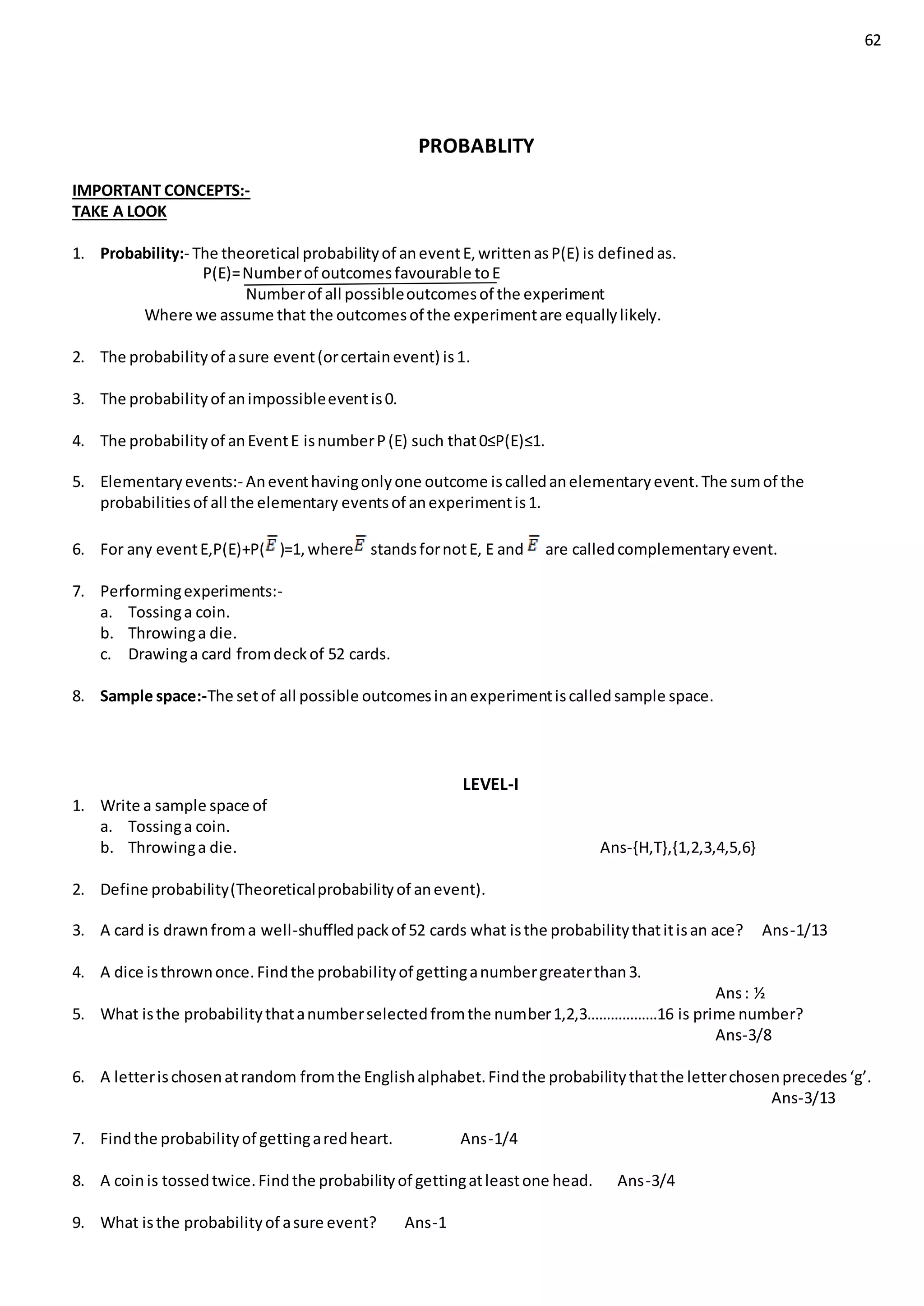 62
PROBABLITY
IMPORTANT CONCEPTS:-
TAKE A LOOK
1. Probability:- The theoretical probabilityof aneventE,writtenasP(E) is definedas.
P(E)=Numberof outcomesfavourable toE
Numberof all possibleoutcomesof the experiment
Where we assume that the outcomesof the experimentare equallylikely.
2. The probabilityof asure event(orcertainevent) is1.
3. The probabilityof animpossibleeventis0.
4. The probabilityof anEventE isnumberP(E) such that0≤P(E)≤1.
5. Elementaryevents:- Aneventhavingonlyone outcome iscalledanelementaryevent.The sumof the
probabilitiesof all the elementary eventsof anexperimentis1.
6. For any eventE,P(E)+P( )=1,where standsfornotE, E and are calledcomplementaryevent.
7. Performingexperiments:-
a. Tossinga coin.
b. Throwinga die.
c. Drawinga card fromdeckof 52 cards.
8. Sample space:-The setof all possible outcomesinanexperimentiscalledsample space.
LEVEL-I
1. Write a sample space of
a. Tossinga coin.
b. Throwinga die. Ans-{H,T},{1,2,3,4,5,6}
2. Define probability(Theoreticalprobabilityof anevent).
3. A card is drawnfroma well-shuffledpackof 52 cards what isthe probabilitythatitisan ace? Ans-1/13
4. A dice isthrownonce.Findthe probabilityof gettinganumbergreaterthan3.
Ans: ½
5. What isthe probabilitythatanumberselectedfromthe number1,2,3………………16 is prime number?
Ans-3/8
6. A letterischosenatrandom fromthe Englishalphabet.Findthe probabilitythatthe letterchosenprecedes‘g’.
Ans-3/13
7. Findthe probabilityof gettingaredheart. Ans-1/4
8. A coinis tossedtwice.Findthe probabilityof gettingatleastone head. Ans-3/4
9. What isthe probabilityof asure event? Ans-1
 