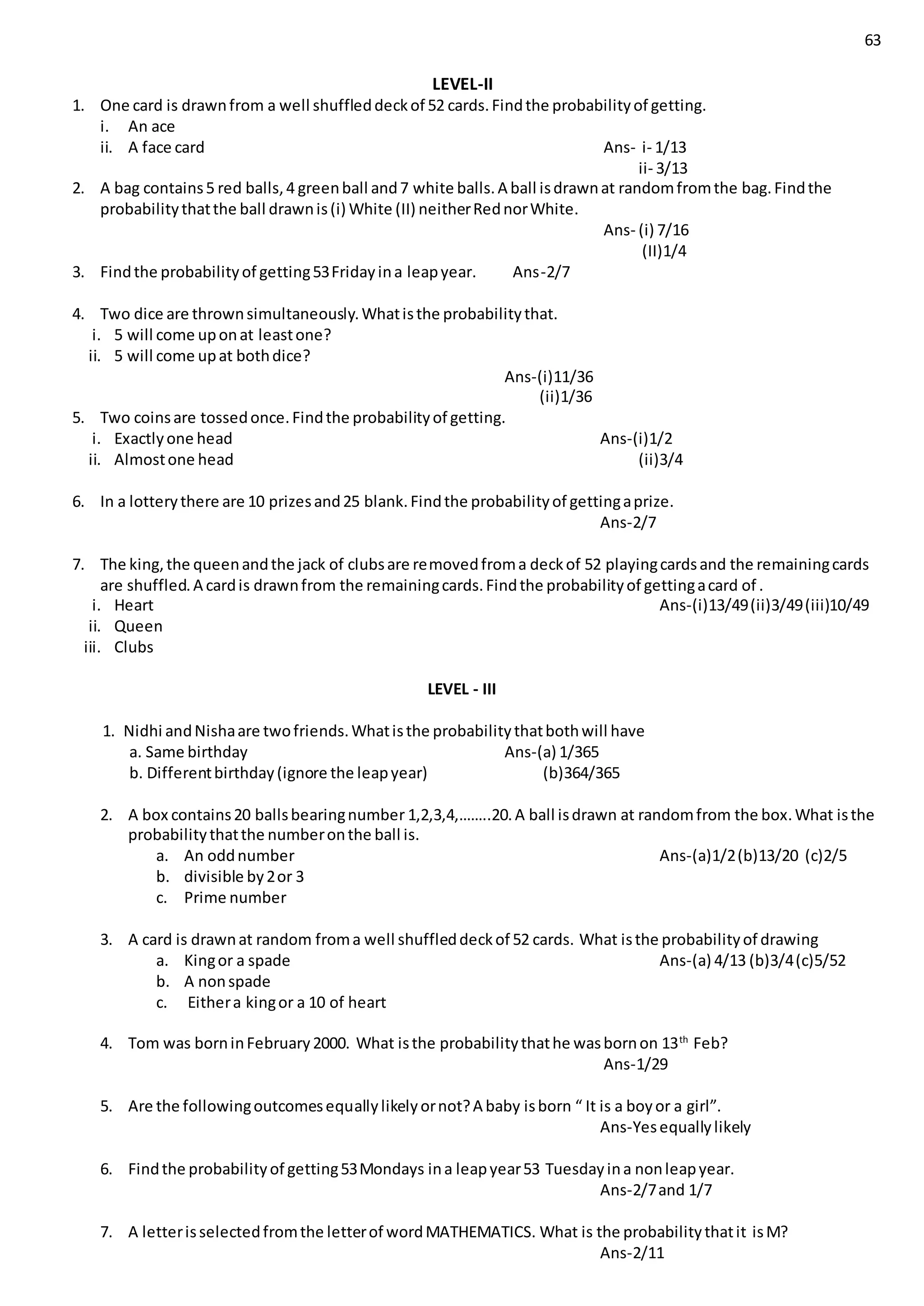 63
LEVEL-II
1. One card is drawnfrom a well shuffleddeckof 52 cards.Findthe probabilityof getting.
i. An ace
ii. A face card Ans- i- 1/13
ii- 3/13
2. A bag contains5 red balls,4 greenball and7 white balls.A ball isdrawnat randomfromthe bag.Findthe
probabilitythatthe ball drawnis(i) White (II) neitherRednorWhite.
Ans- (i) 7/16
(II)1/4
3. Findthe probabilityof getting53Fridayina leapyear. Ans-2/7
4. Two dice are thrownsimultaneously.Whatisthe probabilitythat.
i. 5 will come uponat leastone?
ii. 5 will come upat bothdice?
Ans-(i)11/36
(ii)1/36
5. Two coinsare tossedonce.Findthe probabilityof getting.
i. Exactlyone head Ans-(i)1/2
ii. Almostone head (ii)3/4
6. In a lotterythere are 10 prizesand25 blank.Findthe probabilityof gettingaprize.
Ans-2/7
7. The king,the queenandthe jack of clubsare removedfroma deckof 52 playingcardsand the remainingcards
are shuffled.A cardis drawnfrom the remainingcards.Findthe probabilityof gettingacard of .
i. Heart Ans-(i)13/49(ii)3/49(iii)10/49
ii. Queen
iii. Clubs
LEVEL - III
1. Nidhi andNishaare twofriends.Whatisthe probabilitythatbothwill have
a. Same birthday Ans-(a) 1/365
b. Differentbirthday(ignore the leapyear) (b)364/365
2. A box contains20 ballsbearingnumber 1,2,3,4,……..20.A ball isdrawn at randomfrom the box.What isthe
probabilitythatthe numberonthe ball is.
a. An oddnumber Ans-(a)1/2(b)13/20 (c)2/5
b. divisible by2or 3
c. Prime number
3. A card is drawnat random froma well shuffleddeckof 52 cards. What isthe probabilityof drawing
a. Kingor a spade Ans-(a) 4/13 (b)3/4(c)5/52
b. A nonspade
c. Eithera kingor a 10 of heart
4. Tom was borninFebruary2000. What isthe probabilitythathe wasbornon 13th
Feb?
Ans-1/29
5. Are the followingoutcomesequallylikelyornot?A baby isborn “ It is a boyor a girl”.
Ans-Yesequallylikely
6. Findthe probabilityof getting53Mondays ina leapyear53 Tuesdayina nonleapyear.
Ans-2/7and 1/7
7. A letterisselectedfromthe letterof wordMATHEMATICS. What is the probabilitythatit isM?
Ans-2/11
 