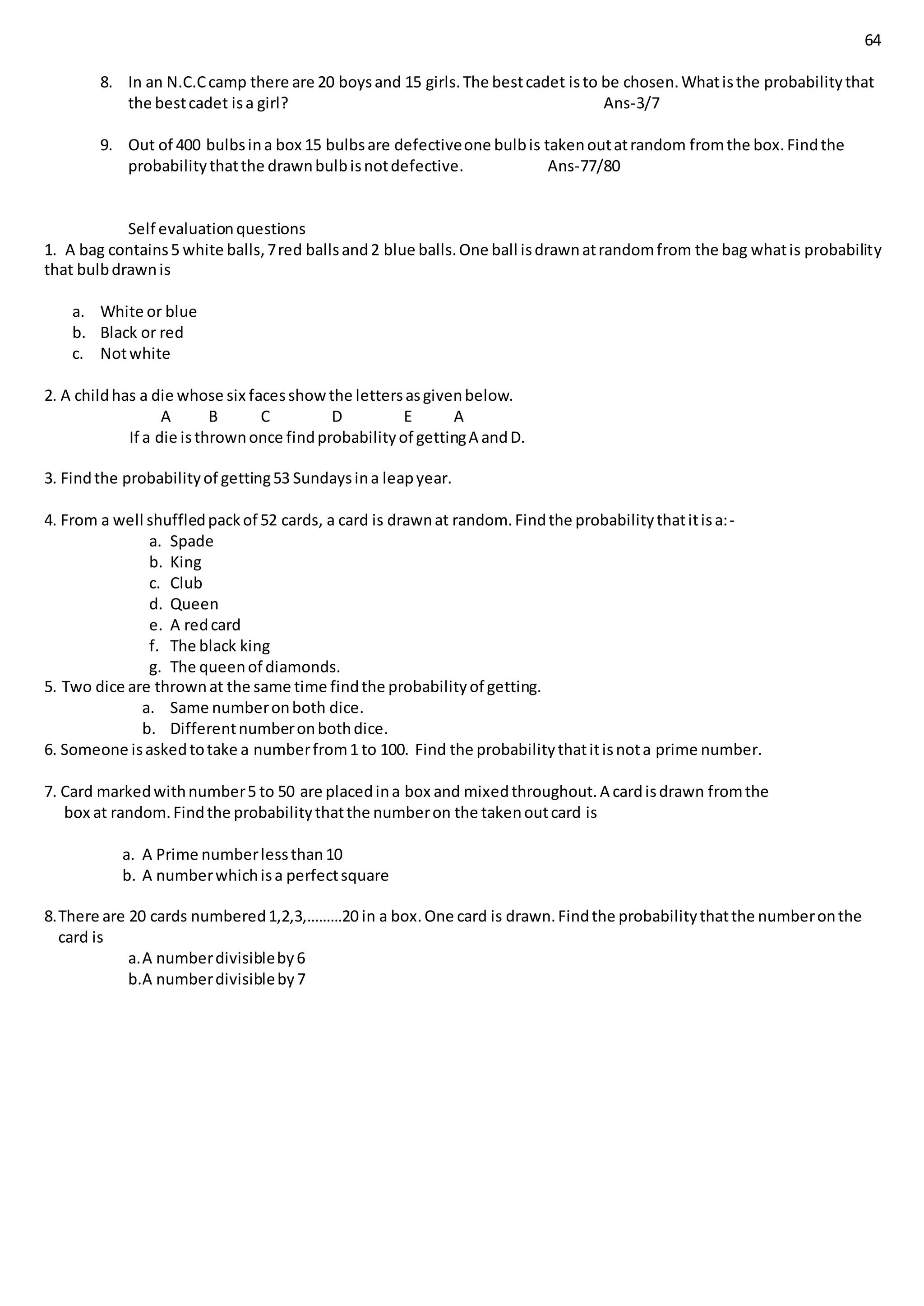 64
8. In an N.C.Ccamp there are 20 boysand 15 girls.The bestcadet isto be chosen.Whatisthe probabilitythat
the bestcadet isa girl? Ans-3/7
9. Out of 400 bulbsina box 15 bulbsare defectiveone bulbis takenoutatrandom fromthe box.Findthe
probabilitythatthe drawnbulbisnotdefective. Ans-77/80
Self evaluationquestions
1. A bag contains5 white balls,7red ballsand2 blue balls.One ball isdrawnatrandomfrom the bag whatis probability
that bulbdrawnis
a. White or blue
b. Black or red
c. Notwhite
2. A childhas a die whose six facesshowthe lettersasgivenbelow.
A B C D E A
If a die isthrownonce findprobabilityof gettingA andD.
3. Findthe probabilityof getting53 Sundaysina leapyear.
4. From a well shuffledpackof 52 cards, a card is drawnat random.Findthe probabilitythatitisa:-
a. Spade
b. King
c. Club
d. Queen
e. A redcard
f. The black king
g. The queenof diamonds.
5. Two dice are thrownat the same time findthe probabilityof getting.
a. Same numberonboth dice.
b. Differentnumberonbothdice.
6. Someone isaskedtotake a numberfrom1 to 100. Find the probabilitythatitisnota prime number.
7. Card markedwithnumber5 to 50 are placedina box and mixedthroughout.A cardisdrawn fromthe
box at random.Findthe probabilitythatthe numberon the takenoutcard is
a. A Prime numberlessthan10
b. A numberwhichisa perfectsquare
8.There are 20 cards numbered1,2,3,………20 in a box.One card is drawn.Findthe probabilitythatthe numberonthe
card is
a.A numberdivisibleby6
b.A numberdivisibleby7
 