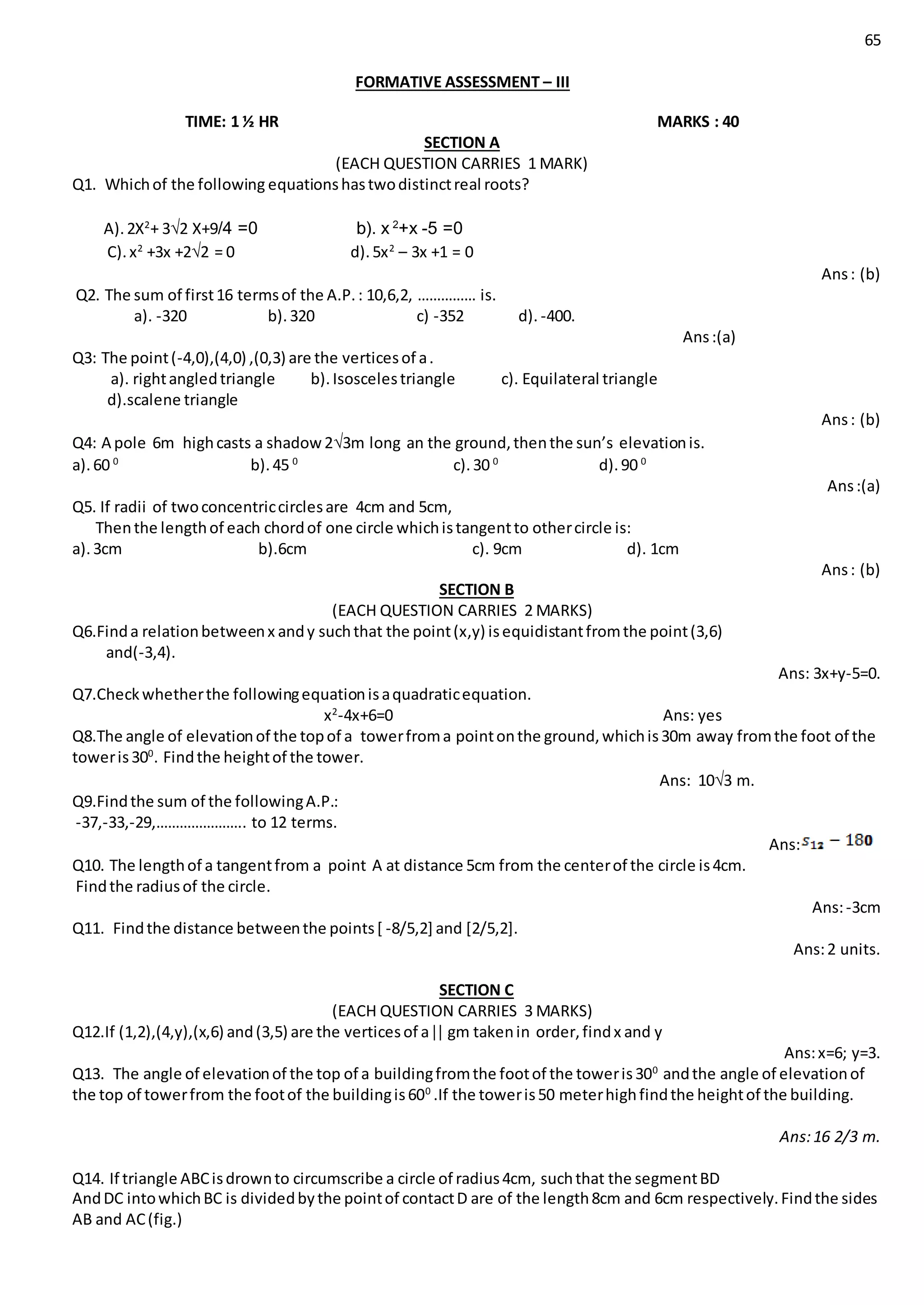 65
FORMATIVE ASSESSMENT – III
TIME: 1 ½ HR MARKS : 40
SECTION A
(EACH QUESTION CARRIES 1 MARK)
Q1. Whichof the following equationshastwodistinctreal roots?
A).2X2
+ 3√2 X+9/4 =0 b). x 2
+x -5 =0
C).x2
+3x +2√2 = 0 d).5x2
– 3x +1 = 0
Ans: (b)
Q2. The sum of first16 termsof the A.P.: 10,6,2, …………… is.
a). -320 b).320 c) -352 d). -400.
Ans:(a)
Q3: The point(-4,0),(4,0) ,(0,3) are the verticesof a.
a). rightangledtriangle b).Isoscelestriangle c). Equilateral triangle
d).scalene triangle
Ans: (b)
Q4: A pole 6m highcasts a shadow2√3m long an the ground,thenthe sun’s elevationis.
a).60 0
b).45 0
c).30 0
d).90 0
Ans:(a)
Q5. If radii of twoconcentriccirclesare 4cm and 5cm,
Thenthe lengthof each chordof one circle whichistangentto othercircle is:
a).3cm b).6cm c). 9cm d). 1cm
Ans: (b)
SECTION B
(EACH QUESTION CARRIES 2 MARKS)
Q6.Finda relationbetweenx andy suchthat the point(x,y) isequidistantfromthe point(3,6)
and(-3,4).
Ans: 3x+y-5=0.
Q7.Checkwhetherthe followingequationisaquadraticequation.
x2
-4x+6=0 Ans: yes
Q8.The angle of elevationof the topof a towerfroma pointonthe ground,whichis30m away fromthe foot of the
toweris300
. Findthe heightof the tower.
Ans: 10√3 m.
Q9.Findthe sum of the followingA.P.:
-37,-33,-29,………………….. to 12 terms.
Ans:
Q10. The lengthof a tangentfrom a point A at distance 5cm from the centerof the circle is4cm.
Findthe radiusof the circle.
Ans:-3cm
Q11. Findthe distance betweenthe points[ -8/5,2] and [2/5,2].
Ans:2 units.
SECTION C
(EACH QUESTION CARRIES 3 MARKS)
Q12.If (1,2),(4,y),(x,6) and(3,5) are the verticesof a gm takenin order,findx and y
Ans:x=6; y=3.
Q13. The angle of elevationof the top of a buildingfromthe footof the toweris300
andthe angle of elevationof
the top of towerfrom the footof the buildingis600
.If the toweris50 meterhighfindthe heightof the building.
Ans:16 2/3 m.
Q14. If triangle ABCisdrownto circumscribe a circle of radius4cm, suchthat the segmentBD
AndDC intowhichBC is dividedbythe pointof contactD are of the length8cm and 6cm respectively.Findthe sides
AB and AC(fig.)
 