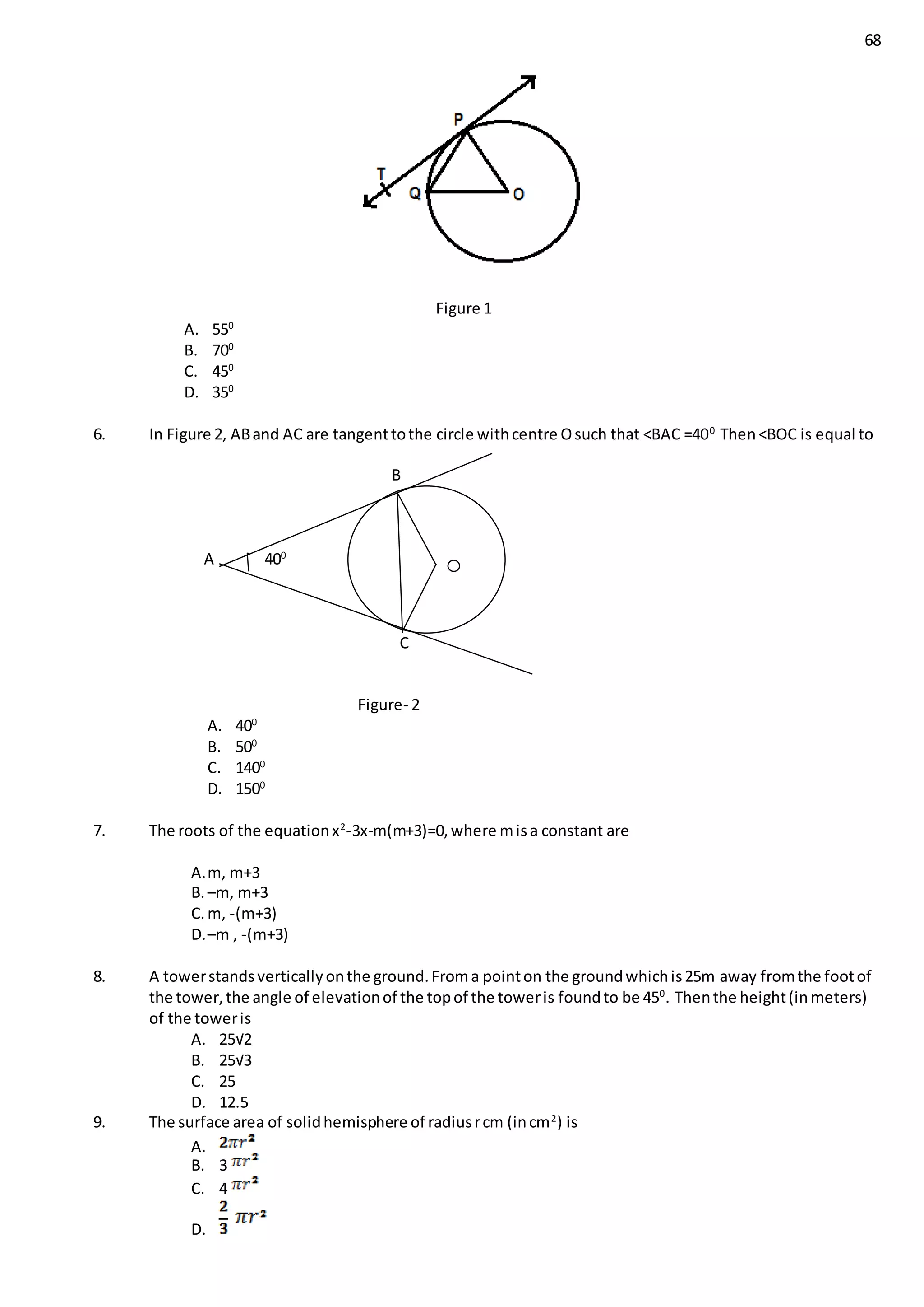 68
Figure 1
A. 550
B. 700
C. 450
D. 350
6. In Figure 2, ABand AC are tangenttothe circle withcentre Osuch that <BAC =400
Then<BOC is equal to
B
A 400
C
Figure- 2
A. 400
B. 500
C. 1400
D. 1500
7. The roots of the equationx2
-3x-m(m+3)=0,where misa constant are
A.m, m+3
B. –m, m+3
C. m, -(m+3)
D.–m , -(m+3)
8. A towerstandsverticallyonthe ground.Froma pointon the groundwhichis25m away fromthe footof
the tower,the angle of elevationof the topof the toweris foundto be 450
. Thenthe height(inmeters)
of the toweris
A. 25√2
B. 25√3
C. 25
D. 12.5
9. The surface area of solidhemisphere of radiusrcm (incm2
) is
A.
B. 3
C. 4
D.
 