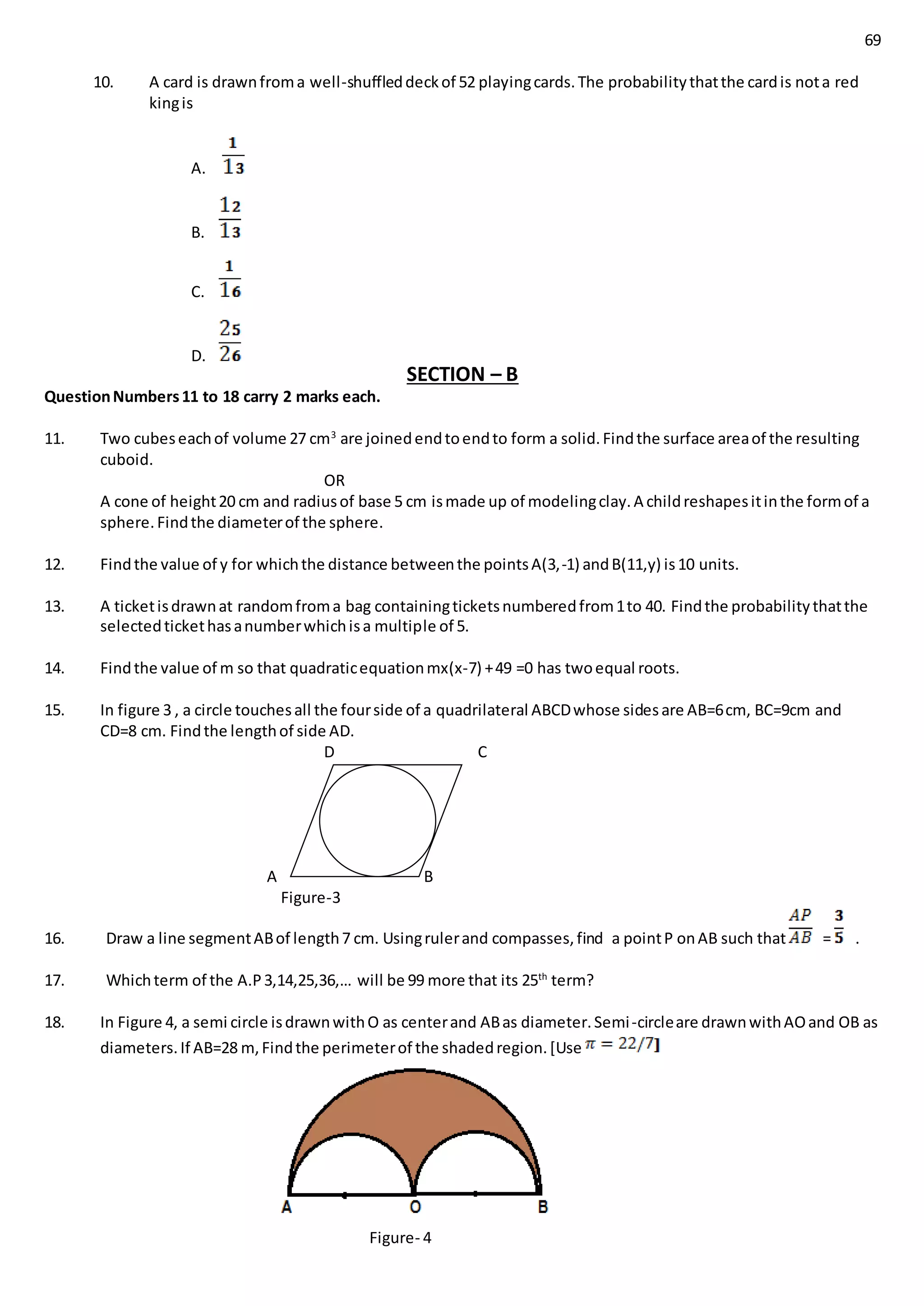 69
10. A card is drawnfroma well-shuffleddeckof 52 playingcards.The probabilitythatthe cardis nota red
kingis
A.
B.
C.
D.
SECTION – B
QuestionNumbers11 to 18 carry 2 marks each.
11. Two cubeseachof volume 27 cm3
are joinedendtoendto form a solid.Findthe surface areaof the resulting
cuboid.
OR
A cone of height20 cm and radiusof base 5 cm ismade up of modelingclay.A childreshapesitinthe formof a
sphere.Findthe diameterof the sphere.
12. Findthe value of y for whichthe distance betweenthe pointsA(3,-1) andB(11,y) is10 units.
13. A ticketisdrawnat randomfroma bag containingticketsnumberedfrom1to 40. Findthe probabilitythatthe
selectedtickethasanumberwhichisa multiple of 5.
14. Findthe value of m so that quadraticequationmx(x-7) +49 =0 has twoequal roots.
15. In figure 3 , a circle touchesall the fourside of a quadrilateral ABCDwhose sidesare AB=6cm, BC=9cm and
CD=8 cm. Findthe lengthof side AD.
D C
A B
Figure-3
16. Draw a line segmentABof length7 cm. Usingrulerand compasses,find a pointP onAB such that = .
17. Whichterm of the A.P3,14,25,36,… will be 99 more that its 25th
term?
18. In Figure 4, a semi circle isdrawnwithO as centerand ABas diameter.Semi-circleare drawnwithAOand OB as
diameters.If AB=28 m,Findthe perimeterof the shadedregion.[Use
Figure- 4
 