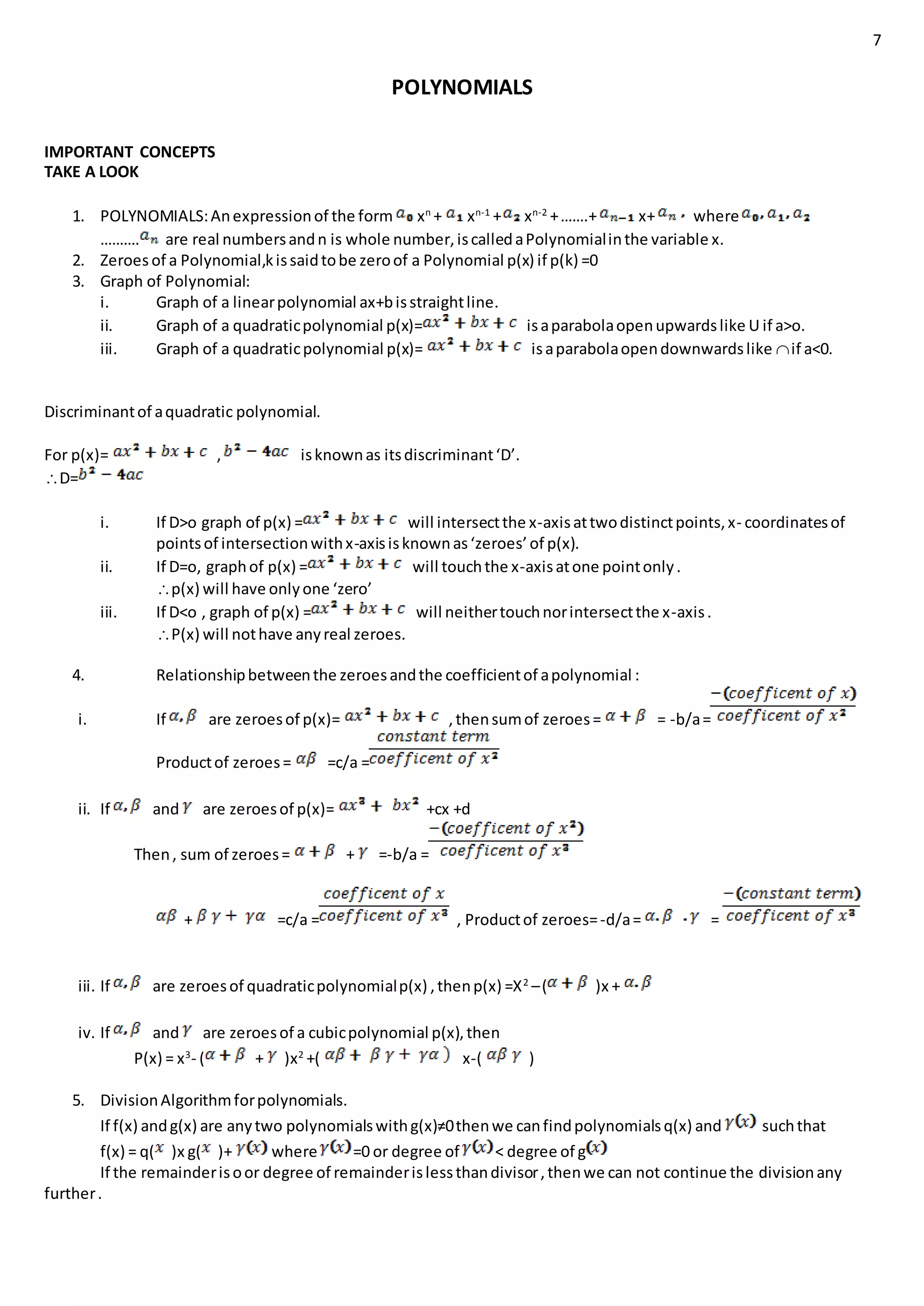 7
POLYNOMIALS
IMPORTANT CONCEPTS
TAKE A LOOK
1. POLYNOMIALS:Anexpressionof the form xn
+ xn-1
+ xn-2
+…….+ x+ where
………. are real numbersandn is whole number,iscalledaPolynomialinthe variable x.
2. Zeroes of a Polynomial,kissaidtobe zeroof a Polynomial p(x) if p(k) =0
3. Graph of Polynomial:
i. Graph of a linearpolynomial ax+bisstraightline.
ii. Graph of a quadraticpolynomial p(x)= isaparabolaopenupwardslike U if a>o.
iii. Graph of a quadraticpolynomial p(x)= isaparabolaopendownwardslike if a<0.
Discriminantof aquadratic polynomial.
For p(x)= , isknownas itsdiscriminant‘D’.
D=
i. If D>o graph of p(x) = will intersectthe x-axisattwodistinctpoints,x- coordinatesof
pointsof intersectionwithx-axisisknownas‘zeroes’of p(x).
ii. If D=o, graphof p(x) = will touchthe x-axisatone pointonly.
p(x) will have onlyone ‘zero’
iii. If D<o , graph of p(x) = will neithertouchnorintersectthe x-axis.
P(x) will nothave anyreal zeroes.
4. Relationshipbetweenthe zeroesandthe coefficientof apolynomial :
i. If are zeroesof p(x)= ,thensumof zeroes= = -b/a=
Productof zeroes= =c/a =
ii. If and are zeroesof p(x)= +cx +d
Then, sum of zeroes= + =-b/a =
+ =c/a = , Productof zeroes=-d/a= =
iii. If are zeroesof quadraticpolynomialp(x) ,thenp(x) =X2
–( )x +
iv. If and are zeroesof a cubicpolynomial p(x),then
P(x) = x3
- ( + )x2
+( x-( )
5. DivisionAlgorithmforpolynomials.
If f(x) andg(x) are anytwo polynomialswithg(x)≠0thenwe canfindpolynomialsq(x) and suchthat
f(x) = q( )x g( )+ where =0 or degree of < degree of g
If the remainderisoor degree of remainderislessthandivisor,thenwe can not continue the divisionany
further.
 