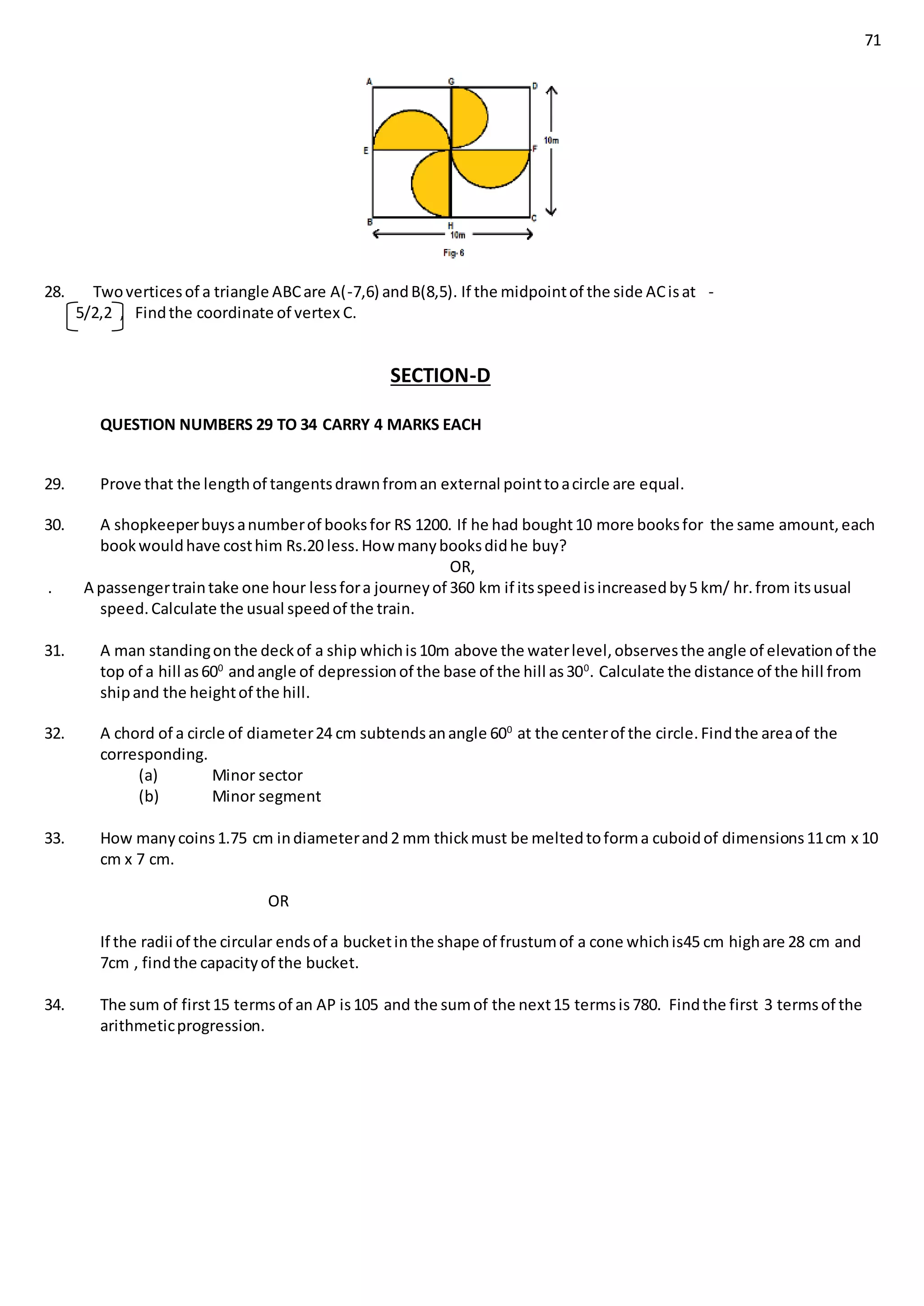71
28. Twoverticesof a triangle ABCare A(-7,6) andB(8,5). If the midpointof the side ACisat -
5/2,2 , Findthe coordinate of vertex C.
SECTION-D
QUESTION NUMBERS 29 TO 34 CARRY 4 MARKS EACH
29. Prove that the lengthof tangentsdrawnfroman external pointtoacircle are equal.
30. A shopkeeperbuysanumberof booksfor RS 1200. If he had bought10 more booksfor the same amount,each
bookwouldhave costhim Rs.20 less.How manybooksdidhe buy?
OR,
. A passengertraintake one hour lessfora journeyof 360 km if itsspeedisincreasedby5 km/ hr.from itsusual
speed.Calculate the usual speedof the train.
31. A man standingonthe deckof a ship whichis10m above the waterlevel,observesthe angle of elevationof the
top of a hill as600
andangle of depressionof the base of the hill as300
. Calculate the distance of the hill from
shipand the heightof the hill.
32. A chord of a circle of diameter24 cm subtendsanangle 600
at the centerof the circle.Findthe areaof the
corresponding.
(a) Minor sector
(b) Minor segment
33. How manycoins1.75 cm indiameterand2 mm thickmust be meltedtoforma cuboidof dimensions11cm x 10
cm x 7 cm.
OR
If the radii of the circular endsof a bucketinthe shape of frustumof a cone whichis45 cm highare 28 cm and
7cm , findthe capacityof the bucket.
34. The sum of first15 termsof an AP is105 and the sumof the next15 termsis780. Findthe first 3 termsof the
arithmeticprogression.
 