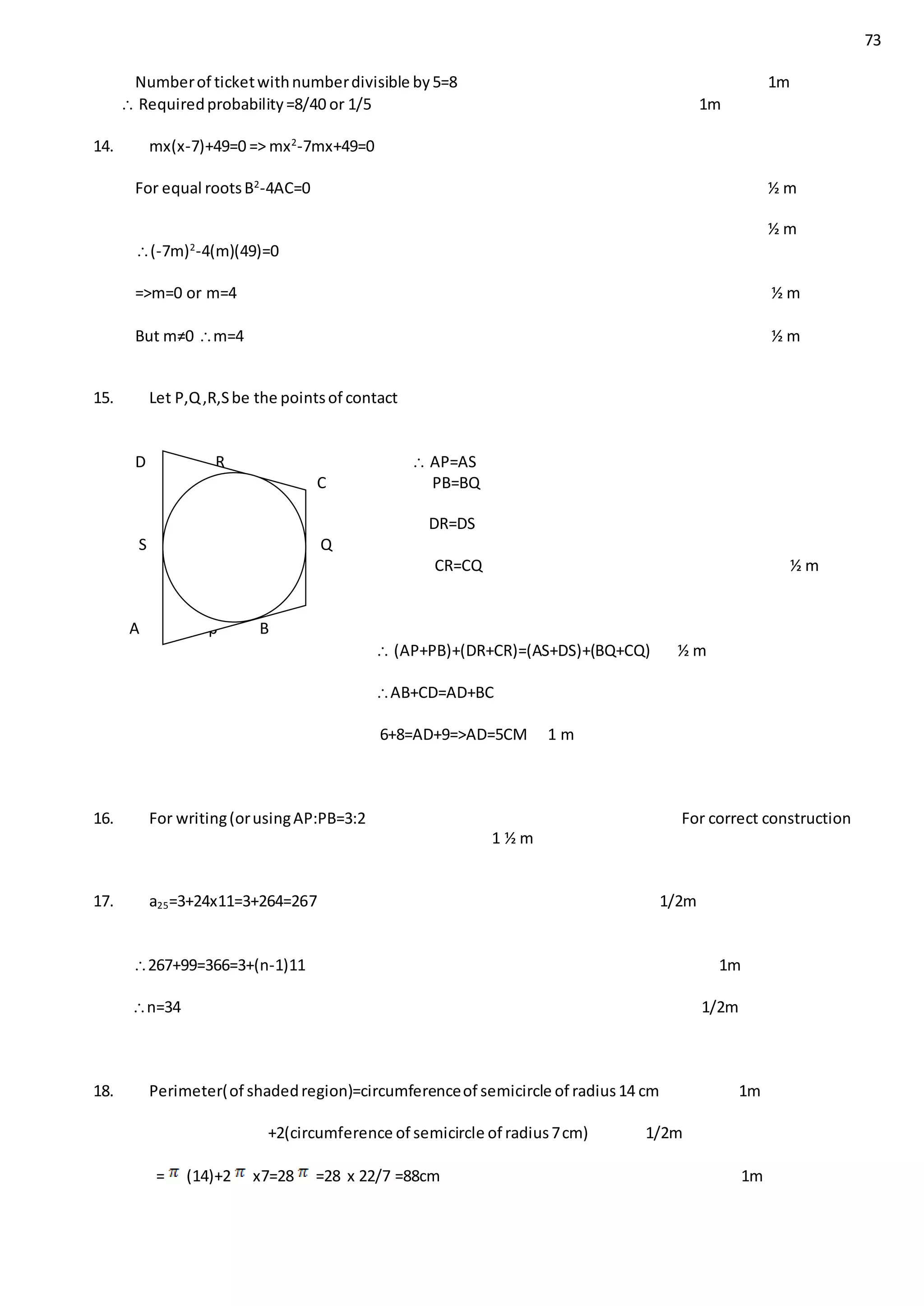 73
Numberof ticketwithnumberdivisible by5=8 1m
 Requiredprobability=8/40 or 1/5 1m
14. mx(x-7)+49=0 => mx2
-7mx+49=0
For equal rootsB2
-4AC=0 ½ m
½ m
(-7m)2
-4(m)(49)=0
=>m=0 or m=4 ½ m
But m≠0 m=4 ½ m
15. Let P,Q,R,Sbe the pointsof contact
D R  AP=AS
C PB=BQ
DR=DS
S Q
CR=CQ ½ m
A p B
 (AP+PB)+(DR+CR)=(AS+DS)+(BQ+CQ) ½ m
AB+CD=AD+BC
6+8=AD+9=>AD=5CM 1 m
16. For writing(orusingAP:PB=3:2 For correct construction
1 ½ m
17. a25=3+24x11=3+264=267 1/2m
267+99=366=3+(n-1)11 1m
n=34 1/2m
18. Perimeter(of shadedregion)=circumferenceof semicircle of radius14 cm 1m
+2(circumference of semicircle of radius7cm) 1/2m
= (14)+2 x7=28 =28 x 22/7 =88cm 1m
 
