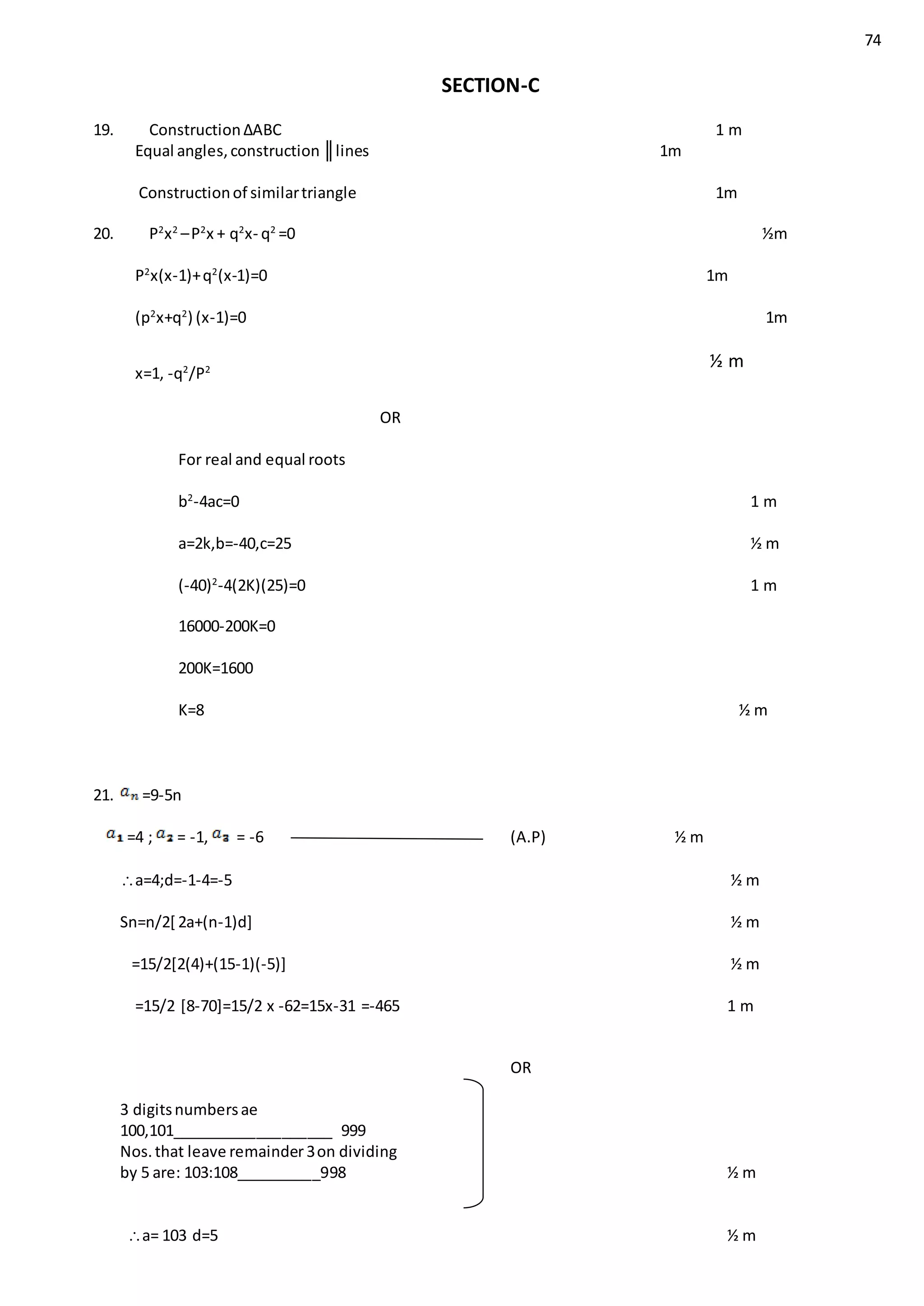 74
SECTION-C
19. Construction∆ABC 1 m
Equal angles,construction ║lines 1m
Constructionof similartriangle 1m
20. P2
x2
–P2
x + q2
x- q2
=0 ½m
P2
x(x-1)+q2
(x-1)=0 1m
(p2
x+q2
) (x-1)=0 1m
x=1, -q2
/P2
½ m
OR
For real and equal roots
b2
-4ac=0 1 m
a=2k,b=-40,c=25 ½ m
(-40)2
-4(2K)(25)=0 1 m
16000-200K=0
200K=1600
K=8 ½ m
21. =9-5n
=4 ; = -1, = -6 (A.P) ½ m
a=4;d=-1-4=-5 ½ m
Sn=n/2[ 2a+(n-1)d] ½ m
=15/2[2(4)+(15-1)(-5)] ½ m
=15/2 [8-70]=15/2 x -62=15x-31 =-465 1 m
OR
3 digitsnumbersae
100,101___________________ 999
Nos.that leave remainder3on dividing
by 5 are: 103:108__________998 ½ m
a= 103 d=5 ½ m
 