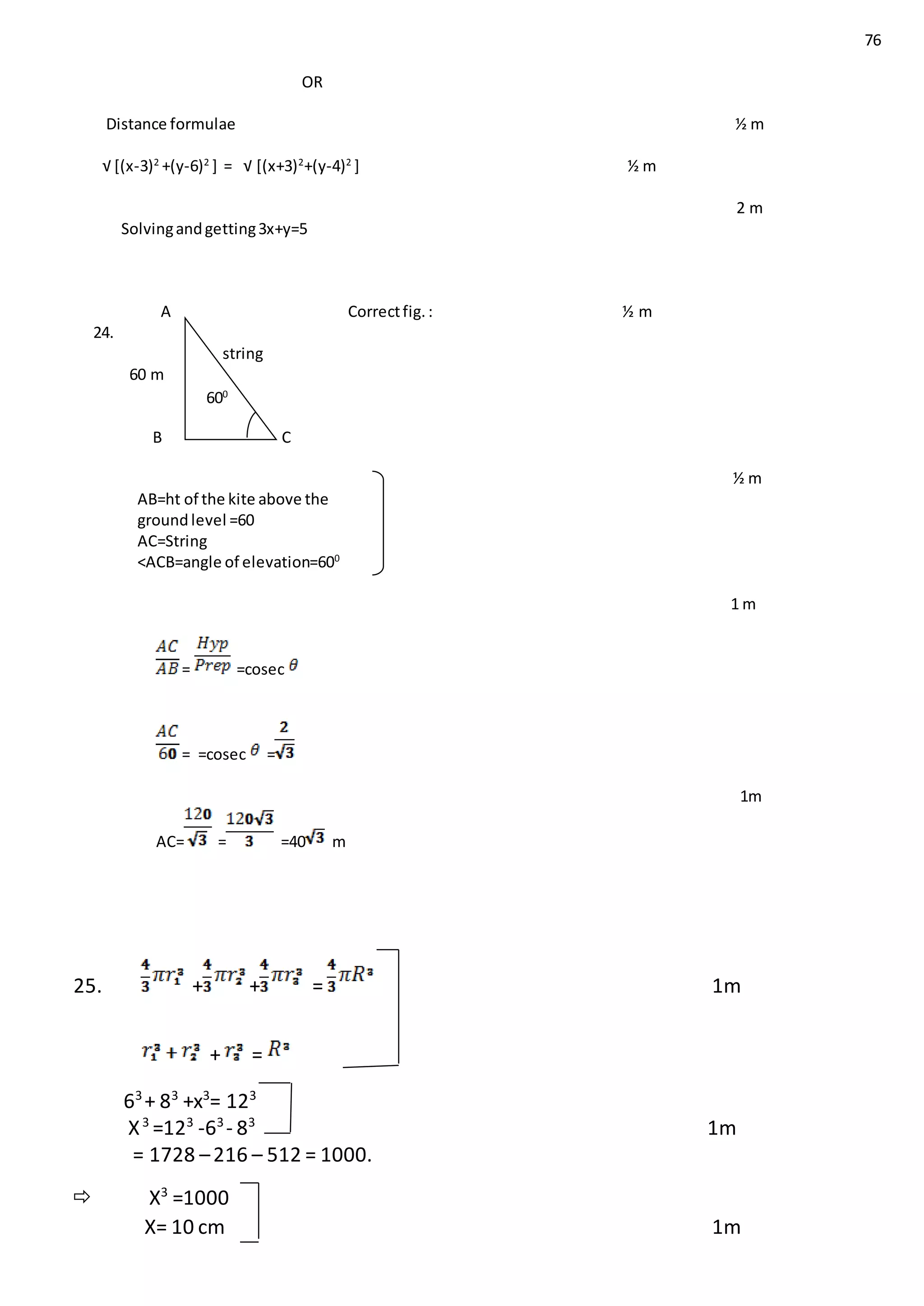 76
OR
Distance formulae ½ m
√ [(x-3)2
+(y-6)2
] = √ [(x+3)2
+(y-4)2
] ½ m
2 m
Solvingandgetting3x+y=5
A Correctfig.: ½ m
24.
string
60 m
B C
½ m
AB=ht of the kite above the
ground level =60
AC=String
<ACB=angle of elevation=600
1 m
= =cosec
= =cosec =
1m
AC= = =40 m
25. + + = 1m
+ =
63
+ 83
+x3
= 123
X3
=123
-63
- 83
1m
= 1728 –216 – 512 = 1000.
 X3
=1000
X= 10 cm 1m
600
666
0
 