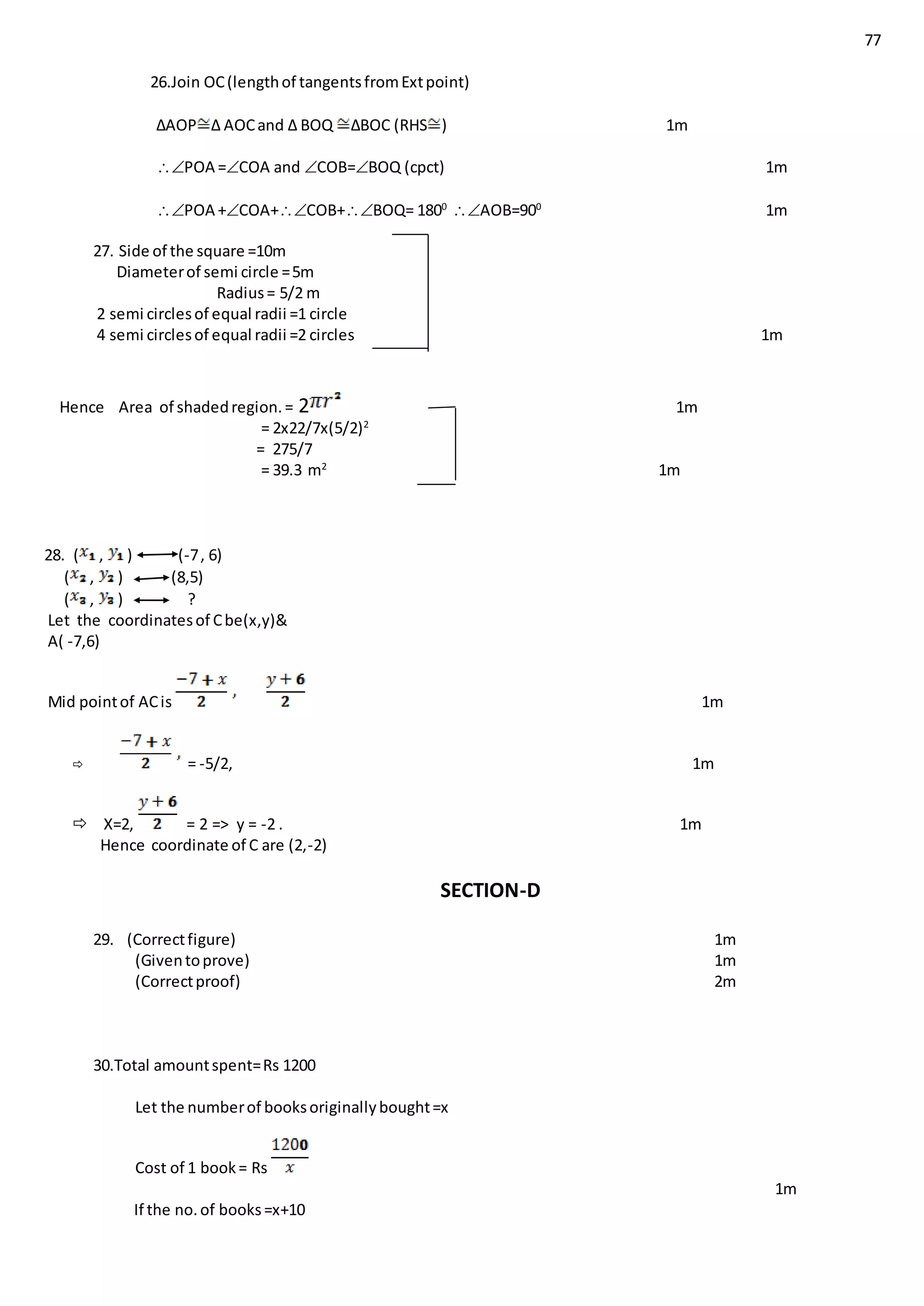 77
26.Join OC(lengthof tangentsfromExtpoint)
∆AOP ∆ AOCand ∆ BOQ ∆BOC (RHS ) 1m
POA =COA and COB=BOQ (cpct) 1m
POA +COA+COB+BOQ= 1800
AOB=900
1m
27. Side of the square =10m
Diameterof semi circle =5m
Radius= 5/2 m
2 semi circlesof equal radii =1 circle
4 semi circlesof equal radii =2 circles 1m
Hence Area of shadedregion.= 2 1m
= 2x22/7x(5/2)2
= 275/7
= 39.3 m2
1m
28. ( , ) (-7, 6)
( , ) (8,5)
( , ) ?
Let the coordinatesof Cbe(x,y)&
A( -7,6)
Mid pointof ACis 1m
 = -5/2, 1m
 X=2, = 2 => y = -2 . 1m
Hence coordinate of C are (2,-2)
SECTION-D
29. (Correctfigure) 1m
(Giventoprove) 1m
(Correctproof) 2m
30.Total amountspent=Rs 1200
Let the numberof booksoriginallybought=x
Cost of 1 book= Rs
1m
If the no.of books=x+10
 